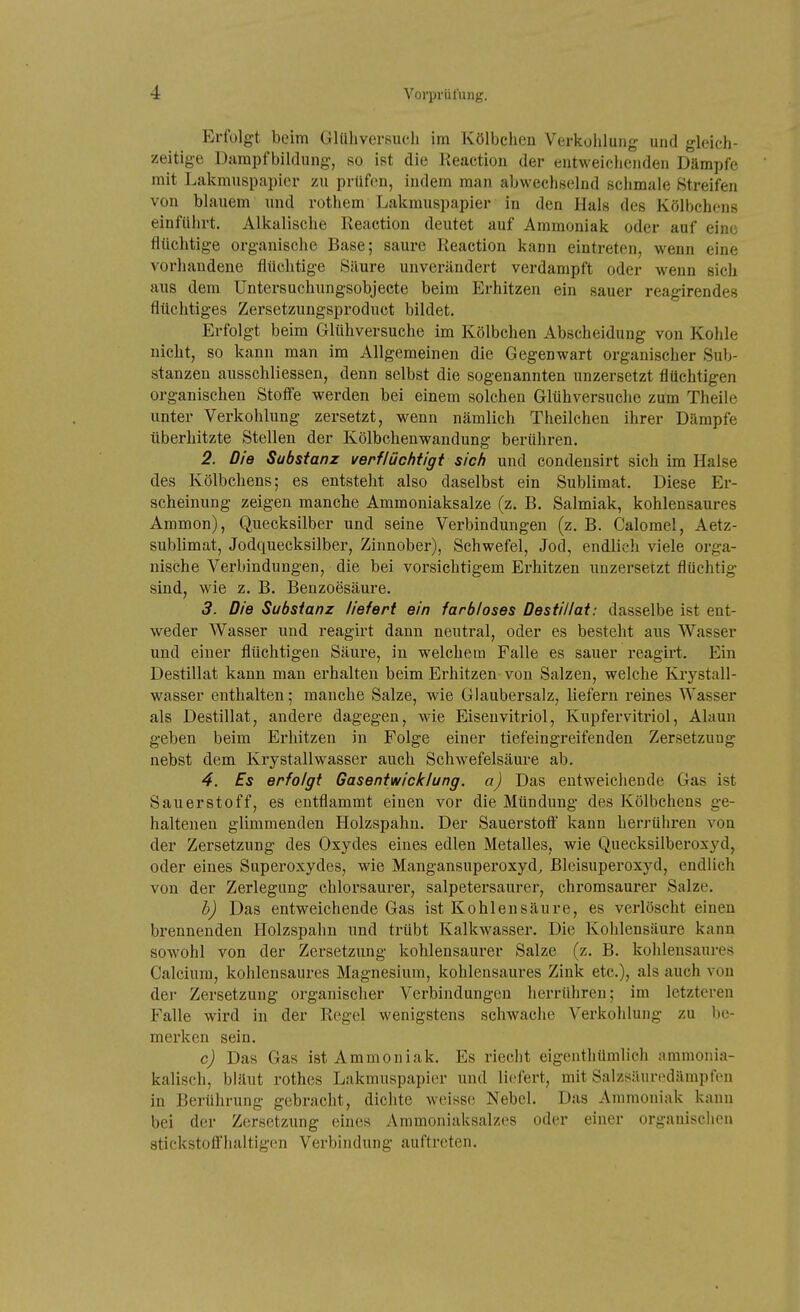 Erfolgt beim Glüliversuch im Kölbchen Verkoiilung und gleich- zeitige Dampfbildung, so ist die Reactiou der entweichenden Dämpfe mit Lakmuspapier zu prüfen, indem man abwechselnd schmale Streifen von blauem und rothem Lakmuspapier in den Hals des Kölbchens einführt. Alkalische Reaction deutet auf Ammoniak oder auf eine flüchtige organische Base; saure Reaction kann eintreten, wenn eine vorhandene flüchtige Säure unverändert verdampft oder wenn sich aus dem Untersuchungsobjeete beim Erhitzen ein sauer reagirendes flüchtiges Zersetzungsproduct bildet. Erfolgt beim Glühversuche im Kölbchen Abscheidung von Kohle nicht, so kann man im Allgemeinen die Gegenwart organischer Sub- stanzen ausschliessen, denn selbst die sogenannten unzersetzt flüchtigen organischen Stofl'e werden bei einem solchen Glühversuche zum Theile unter Verkohlung zersetzt, wenn nämlich Theilchen ihrer Dämpfe überhitzte Stellen der Kölbclienwandung berühren. 2. Die Substanz verflüchtigi sich und condeusirt sich im Halse des Kölbchens; es entsteht also daselbst ein Sublimat. Diese Er- scheinung zeigen manche Ammoniaksalze (z. B. Salmiak, kohlensaures Ammon), Quecksilber und seine Verbindungen (z. B. Calomel, Aetz- sublimat, Jodquecksilber, Zinnober), Schwefel, Jod, endlich viele orga- nische Verbindungen, die bei vorsichtigem Erhitzen unzersetzt flüchtig sind, wie z. B. Benzoesäure. 3. Die Substanz liefert ein farbloses Destillat: dasselbe ist ent- weder Wasser und reagirt dann neutral, oder es besteht aus Wasser und einer flüchtigen Säure, in welchem Falle es sauer reagirt. Ein Destillat kann man erhalten beim Erhitzen von Salzen, welche Krystall- wasser enthalten; manche Salze, wie Glaubersalz, liefern reines Wasser als Destillat, andere dagegen, wie Eisenvitriol, Kupfervitriol, Alaun geben beim Erhitzen in Folge einer tiefeingreifenden Zersetzung nebst dem Krystallwasser auch Schwefelsäure ab. 4. Es erfolgt Gasentwicklung, a) Das entweichende Gas ist Sauerstoff, es entflammt einen vor die Mündung des Kölbchens ge- haltenen glimmenden Holzspahn. Der Sauerstoft kann herrühren von der Zersetzung des Oxydes eines edlen Metalles, wie Quecksilberoxyd, oder eines Superoxydes, wie Mangansuperoxyd, Bleisuperoxyd, endlich von der Zerlegung chlorsaurer, salpetersaurer, chromsaurer Salze. b) Das entweichende Gas ist Kohlensäure, es verlöscht einen brennenden Holzspahn und trübt Kalkwasser. Die Kohlensäure kann sowohl von der Zersetzung kohlensaurer Salze (z. B. kohlensaures Calcium, kohlensaures Magnesium, kohlensaures Zink etc.), als auch von der Zersetzung organischer Verbindungen herrühren; im letzteren Falle wird in der Regel wenigstens schwache Verkoiilung zu be- merken sein. c) Das Gas ist Ammoniak. Es riecht eigenthümlich ammonia- kalisch, bläut rothes Lakmuspapier und liefert, mit Salzsäuredämpfcn in Berührung gebracht, diclite w(üsse Nebel. Das Ammoniak kann bei der Zersetzung eines Ammoniaksalzes oder einer organischen stickstoffhaltigen Verbindung auftreten.