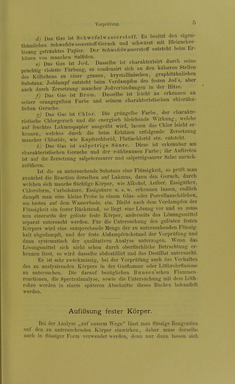 d) Das Gas ist Schwefelwasserstoff. Es besitzt den eigen- tluiniUchen Schwefelwasserstott-Gerucli und schwärzt mit Bleizucker- lösung getränktes Papier. Der Schwefelwasserstoff entsteht beim Er- hitzen von manchen Sulfiden. . . , , e) Das Gas ist Jod. Dasselbe ist charakterisirt durch seine prächtio- violette Färbung-, es condensirt sich an den kälteren Stellen des Kölbchens zu einer grauen, krystallinisclien, graphitähnlichen Substanz. Joddampf entsteht beim Verdampfen des festen Jod s, aber auch durch Zersetzung mancher Jodverbindungen in der Hitze. f) Das Gas ist Brom. Dasselbe ist leicht zu erkennen an seiner orangegelben Farbe und seinem charakteristischen chlorähn- lichen Gerüche. ^ i i ^ q) Das Gas ist Chlor. Die grüngelbe Farbe, der charakte- ristische Chlorgeruch und die energisch bleichende Wirkung, welche auf feuchtes Lakmuspapier ausgeübt wird, lassen das Chlor leicht er- kennen, welches durch die beim Erhitzen erfolgende Zersetzung mancher Chloride, wie Kupferchlorid, Platinchlorid etc. entsteht. h) Das Gas ist salpetrige Säure. Diese ist erkennbar am charakteristischen Gerüche und der rothbraunen Farbe; ihr Auftreten ist auf die Zersetzung salpetersaurer und salpetrigsaurer Salze zurück- zuführen. Ist die zu untersuchende Substanz eine Flüssigkeit, so prüft man zunächst die Reaction derselben auf Lakmus, dann den Geruch, durch welchen sich manche flüchtige Körper, wie Alkohol, Aether, Essigäther, Chloroform, Carbolsäure, Essigsäure u. s. w. erkennen lassen, endlich dampft man eine kleine Probe in einem Glas- oder Porcellanschälchen, am besten auf dem Wasserbade, ein. Bleibt nach dem Verdampfen der Flüssigkeit ein fester Rückstand, so liegt eine Lösung vor und es muss nun einerseits der gelöste feste Körper, anderseits das Lösungsmittel separat untersucht werden. Für die Untersuchung des gelösten festen Körpers wird eine entsprechende Menge der zu untersuchenden Flüssig- keit abgedampft, und der feste Abdampfrückstand der Vorprüfung und dann systematisch der qualitativen Analyse unterzogen. Wenn das Lösungsmittel sich nicht schon durch oberflächliche Betrachtung er- kennen lässt, so wird dasselbe abdestillirt und das Destillat untersucht. Es ist sehr zweckmässig, bei der Vorprüfung auch das Verhalten des zu analysirenden Körpers in der Gasflamme oder Löthrohrflamme zu untersuchen. Die darauf bezüglichen Bunsen'schen Flammen- reactionen, die Spectralanalyse, sowie die Untersuchung mit dem Löth- rohre werden in einem späteren Abschnitte dieses Buches behandelt werden. Auflösung fester Körper. Bei der Analyse „auf nassem Wege lässt man flüssige Reagentien auf den zu untersuchenden Körper einwirken, daher rauss derselbe auch in flüssiger Form verwendet werden, denn nur dann lassen sich