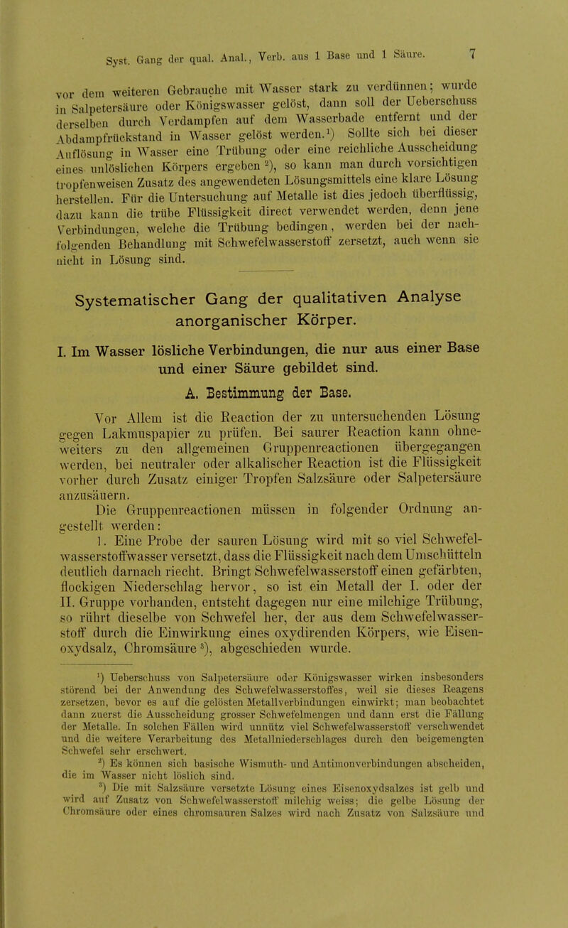 Syst. Gang der qual. Anal., Verb, aus 1 Base und 1 vor dem weiteren Gebrauche mit Wasser stark zu verdünnen; wurde in Salpetersäure oder Königswasser gelöst, dann soll der Ueberschuss derselben durch Vcrdainpien auf dem Wassorbade entfernt und der -Vbdampfrückstand in Wasser gelöst werden, i) Sollte sich bei dieser Auflösung in Wasser eine Trübung oder eine reichliche Ausscheidung eines unlöslichen Körpers ergeben so kann man durch vorsichtigen tropfenweisen Zusatz des angewendeten Lösungsmittels eine klare Lösung herstellen. Für die Untersuchung auf Metalle ist dies jedoch überflüssig, dazu kann die trübe Flüssigkeit direct verwendet werden, denn jene Verbindungen, welche die Trübung bedingen, werden bei der nach- folgenden Behandlung mit Schwefelwasserstott zersetzt, auch wenn sie nicht in Lösung sind. Systematischer Gang der qualitativen Analyse anorganischer Körper. I. Im Wasser lösliche Verbindungen, die nur aus einer Base und einer Säure gebildet sind. A. Bestimmung der Base. Vor Allem ist die Eeaction der zu untersuchenden Lösung gegen Lakmuspapier zu prüfen. Bei saurer Eeaction kann ohne- weiters zu den allgemeinen Gruppenreactionen übergegangen werden, bei neutraler oder alkalischer Eeaction ist die Flüssigkeit vorher durch Zusatz einiger Tropfen Salzsäure oder Salpetersäure anzusäuern. Die Gruppenreactionen müssen in folgender Ordnung an- gestellt werden: 1. Eine Probe der sauren Lösung wird mit so viel Schwefel- wasserstofifwasser versetzt, dass die Flüssigkeit nach dem Umschütteln deutlich darnach riecht. Bringt Schwefelwasserstoff einen gefärbten, flockigen Niederschlag hervor, so ist ein Metall der I. oder der II. Gruppe vorhanden, entsteht dagegen nur eine milchige Trübung, so rührt dieselbe von Schwefel her, der aus dem Schwefelwasser- stoff durch die Einwirkung eines oxydirenden Körpers, wie Eisen- oxydsalz, Chromsäure abgeschieden wurde. ') Ueberschuss von Salpetersäure oder Königswasser wirken insbesonders störend bei der Anwendxing des Scliwefehvasserstoffes, weil sie dieses Reagens zersetzen, bevor es auf die gelösten Metallverbindungen einwirkt; man beobachtet dann zuerst die Ausscheidung grosser Schwefelmengen und dann erst die Fällung der Metalle. In solchen Fällen wird unnütz viel Schwefelwasserstoff verschwendet und die weitere Verarbeitung des Metallniederschlages durch den beigemengten Schwefel sehr erschwert. Es können sich basische Wismuth- und Antimonverbindungen abscheiden, die im Wasser nicht löslich sind. ') Die mit Salzsäure versetzte Lö.sung eines Eisenoxydsalzes ist gelb und wird auf Zusatz von Schwefelwasserstoff milchig weiss; die gelbe Lö.sung der Chromsäure oder eines chromsauren Salzes wird nach Zusatz von Salzsäure und