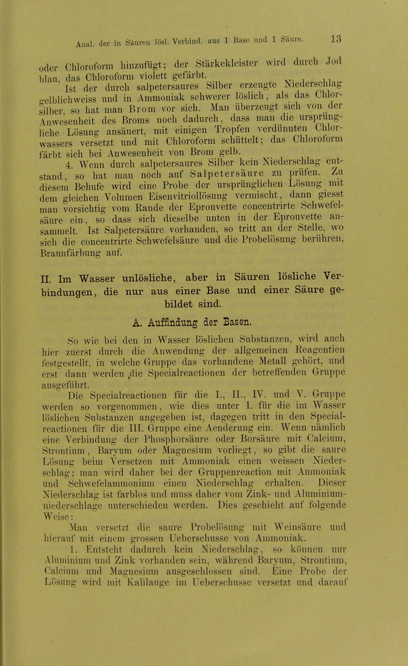 Aual. der in Säuren lösl. Verbind, aus 1 Base und 1 Säure. oder Chloroform hinzufügt; der Stärkekleister wird durch Jod blau, das Chloroform violett gefärbt. Ist der durch salpetersaures Silber erzeugte Niederschlag o-elblichweiss und in Ammoniak schwerer löslich , als das Chlor- silber so hat man Brom vor sich. Man überzeugt sich von der Anwesenheit des Broms noch dadurch, dass man die ursiH-ung- iiche Lösung ansäuert, mit einigen Tropfen verdünnten Chlor- wassers versetzt und mit Chloroform schüttelt; das Chlorotorm färbt sich bei Anwesenheit von Brom gelb. 4. Wenn durch salpetersaures Silber kein Niederschlag ent- stand, so hat man noch auf Salpetersäure zu prüfen. Zu diesem Behufe wird eine Probe der ursprünglichen Lösung mit dem gleichen Volumen Eiseuvitriollösung vermischt, dann giesst man vorsichtig vom Rande der Eprouvette concentrirte Schwefel- säure ein, so dass sich dieselbe unten in der Eprouvette an- sammelt. Ist Salpetersäure vorhanden, so tritt an der Stelle, wo sich die concentrirte Schwefelsäure und die Probelösung berühren, Braunfärbung auf. II. Im Wasser unlösliche, aber in Säuren lösliche Ver- bindungen, die nur aus einer Base und einer Säure ge- bildet sind. A. Auffindung der Basen. So wie bei den in Wasser löslichen Substanzen, wird auch hier zuerst durch die Amvendung der allgemeinen Reagentien festgestellt, in welche Gruppe das vorhandene Metall gehört, und erst dann werden ,die Specialreactionen der betreffenden Cruppe ausgeführt. Die Specialreactionen für die I., II., IV. und V. Gruppe werden so vorgenommen, wie dies unter I. für die im Wasser löslichen Substanzen angegeben ist, dagegen tritt in den Special- reactionen für die III. Gruppe eine Aenderung ein. Wenn nämlich eine Verbindung der Phosphorsäure oder Borsäure mit Calcium, Strontium , Baryum oder Magnesium vorliegt, so gibt die saure Lösung beim Versetzen mit Ammoniak einen weissen Nieder- schlag; man wird daher bei der Gruppenreaction mit Ammoniak und Schwefelaramonium einen Niederschlag erhalten. Dieser Niederschlag ist farblos und muss daher vom Zink- und Aluminium- niederschlage unterschieden werden. Dies geschieht auf folgende Weise: Man versetzt die saure Probelösung mit Weinsäure und hierauf mit einem grossen Ueberschusse von Annnoniak. 1. Entsteht dadurch kein Niederschlag, so können nur Aluminium und Zink vorhanden sein, während Baryum, Strontium, Calcium und Magnesium ausgeschlossen sind. Eine Probe der Li)sung wird mit Kalilauge im Ueberschusse versetzt und darauf