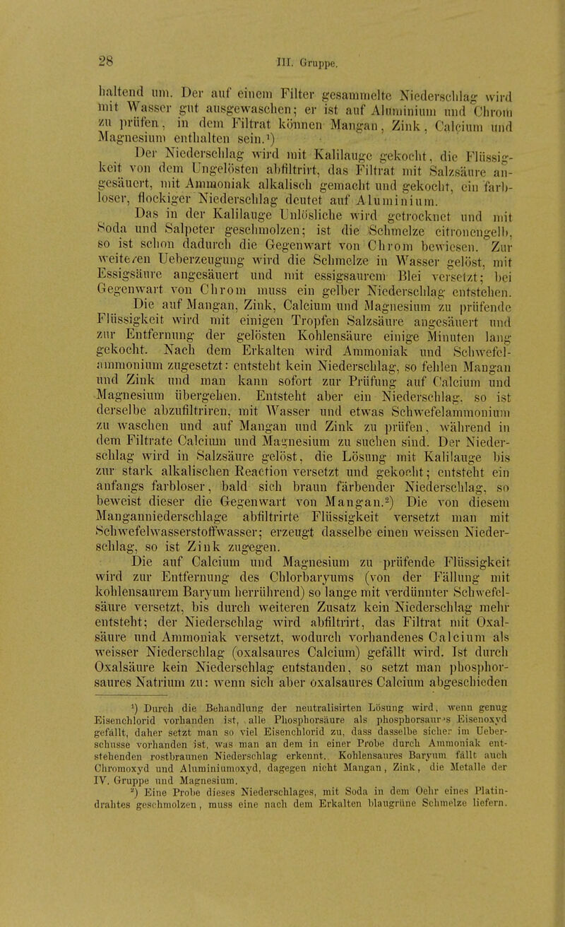 haltend um. Der auf einem Filter gesammelte Niederschlag wird mit Wasser gut ausgewaschen; er ist auf Aluminium und'chroiu zu prüfen., in dem Filtrat köimen Mangan, Zink, Calcium und Magnesium enthalten sein.') Der Niederschlag wird mit Kalilauge gekocht, die Flüssig- keit von dem Ungelösten abtiltrirt, das Filtrat mit Salzsäure an- gesäuert, mit Ammoniak alkalisch gemacht und gekocht, ein farb- loser, flockiger Niederschlag deutet auf Aluminium. Das in der Kalilauge Unlösliche wird getrocknet und mit Soda und Salpeter geschmolzen; ist die Schmelze citronengelb. so ist schon dadurch die Gegenwart von Chrom bewiesen. Zur weite/en Ueberzeugung wird die Schmelze in Wasser gelöst, mit Essigsäure angesäuert und mit essigsaurem Blei versetzt; bei Gegenwart von Chrom muss ein gelber Niederschlag entstehen. Die auf Mangan, Zink, Calcium und Magnesium zu prüfende Flüs.sigkeit wird mit einigen Tropfen Salzsäure angesäuert und zur Entfernung der gelösten Kohlensäure einige Minuten lang gekocht. Nach dem Erkalten wird Ammoniak und Schwefel- jimnionium zugesetzt: entsteht kein Niederschlag, so fehlen Maugan und Zink und man kann sofort zur Prüfung auf Calcium und Magnesium übergehen. Entsteht aber ein Niederschlag, so ist derselbe abzutiltriren, mit Wasser und etwas Schwefelammoniuni zu waschen und auf Mangan und Zink zu prüfen, während in dem Filtrate Calcimu und Mai>nesium zu suchen sind. Der Nieder- schlag wird in Salzsäure gelöst, die Lösung mit Kalilauge bis znr stark alkalischen Eeaction versetzt und gekocht; entsteht ein anfangs farbloser, bald sich braun färbender Niederschlag, so beweist dieser die Gegenwart von Mangan.2) Die von diesem Manganniederschlage abfiltrirte Flüssigkeit versetzt man mit Schwefelwasserstofifwasser; erzeugt dasselbe einen weissen Nieder- schlag, so ist Zink zugegen. Die auf Calcium und Magnesium zu prüfende Flüssigkeit wird zur Entfernung des Chlorbaryums (von der Fällung mit kohlensaurem Baryum herrührend) so lange mit verdünnter Schwefel- säure versetzt, bis durch weiteren Zusatz kein Niederschlag mehr entsteht; der Niederschlag wird abfiltrirt, das Filtrat mit Oxal- säure und Ammoniak versetzt, wodurch vorhandenes Calcium als weisser Niederschlag (oxalsaures Calcium) gefällt wird. Ist durch Oxalsäure kein Niederschlag entstanden, so setzt man phosphor- saures Natrium zu: wenn sich aber oxalsaures Calcium abgeschieden ^) Durch die Behandlung der neutralisirten Lösung wird, -wenn genug Eisenchlorid vorhanden ist, alle Phosphorsäure als phosphorsanr's Eisenoxyd gefällt, daher setzt man so viel Eisenchlorid zu, dass dasselbe sicher im Ueber- schnsse vorhanden ist, was man an dem in einer Probe durch Ammoniak ent- stehenden ro.stbraunen Niederschlag erkennt. Kohlensaures Baryum fällt auch Chromoxyd und Aluminiumoxyd, dagegen nicht Mangan, Zink, die Metalle der IV. Gruppe und Magnesium. ^) Eine Probe dieses Niederschlages, mit Soda in dem Oehr eines Platin- drahtes geschmolzen, muss eine nach dem Erkalten blaugrüne Schmelze liefern.