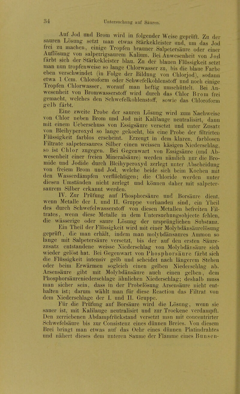 Auf Jod und Brom wird in folgender Weise geprüft. Zu dei- sauren Losung- setzt man etwas Stärkekleister und, um das Jod frei zu machen, einige Tropfen brauner Salpetersäure oder einer Autlosung von salpetrigsaurem Kalium. Bei Anwesenheit von Jod tarbt sich der Starkekleister blau. Zu der blauen Flüssigkeit setzt man nun tropfenweise so lange Chlorwasser zu, l)is die l)laue Farbe eben verschwindet (in Folge der Bildung von Chlorjod), sodann etwa 1 Ccm. Chloroform oder Schwefelkohlenstoff und noch einige Tropfen Chlorwasser, worauf man heftig umschüttelt. Bei An- wesenheit von Bromwasserstoft wird durch das Chlor Brom frei gemacht, welches den Schwefelkohlenstoff, sowie das Chloroform gelb färbt. Eine zweite Probe der sauren Lösung wird zum Nachweise von Chlor neben Brom und Jod mit Kalilauge neutralisirt, dann mit einem Ueberschuss von Essigsäure versetzt und unter Zusatz von Bleihyperoxyd so lange gekocht, bis eine Probe der filtrirten Flüssigkeit farblos erscheint. Erzeugt in dem klaren, farblosen Filtrate salpetersaures Silber einen weissen käsigen Niederschlag, so ist Chlor zugegen. Bei Gegenwart von Essigsäure (und Ab- wesenheit einer freien Mineralsäure) werden nämlich nur die Bro- niide und Jodide durch Bleihyperoxyd zerlegt unter Abscheidum;- von freiem Brom und Jod, welche beide sich beim Kochen mit den Wasserdämpfen verflüchtigen; die Chloride werden unter diesen Umständen nicht zerlegt und können daher mit salpeter- saurem Silber erkannt werden. IV. Zur Prüfung auf Phosphorsäure und Borsäure dient, w^enn Metalle der L und IL Gruppe vorhanden sind, ein Theil des durch Schwefelwasserstoff von diesen Metallen befreiten Fil- trates, wenn diese Metalle in dem Untersuchungsobjecte fehlen, die wässerige oder saure Lösung der ursprünglichen Substanz. Ein Theil der Flüssigkeit wird mit einer Molybdänsäurelösung geprüft, die man erhält, indem man molybdänsaures Amnion so lange mit Salpetersäure versetzt, bis der auf den ersten Säure- zusatz entstandene weisse Niederschlag von Molybdän säure sich wieder gelöst hat. Bei Gegenwart von Phosphorsäurc färbt sich die Flüssigkeit intensiv gelb und scheidet nach längerem Stehen oder beim Erwärmen sogleich einen gelben Niedeischlag ab. Arsensäure gibt mit Molybdänsäure auch einen gelben, dem Phosphorsäureniederschlage ähnlichen Niederschlag; deshalb muss man sicher sein, dass in der Probelösung Arsensäure nicht ent- halten ist; darum wählt man für diese Reaction das Filtrat von dem Niederschlage der I. und II. Gruppe. Für die Prüfung auf Borsäure wird die Lösung, wenn sie sauer ist, mit Kalilauge neutralisirt und zur Trockene verdampft. Den zerriebenen Abdampfrückstand versetzt man mit concentrirter Schwefelsäure bis zur Consistenz eines dünnen Breies. Von diesem Brei bringt man etwas auf das Oehr eines dünnen Platindrahtes und nähert dieses dem unteren Saume der Flannne eines Bunsen-