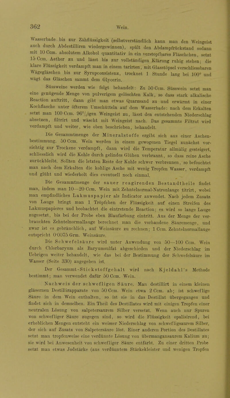 AVasserbade bis zur Zähflüssigkeit (selbstverständlich kann man den Weingeist auch durch Abdestilliren wiedergewinnen), spült den Abdarnpfrückstand sodann mit 10 Com. absolutem Alkohol quantitativ in ein verstoptbares Fläschchen, setzt 15 Gern. Aether zu und lässt bis zur vollständigen Klärung ruhig stehen; die klare Flüssigkeit verdampft man in einem tarirten, mit Glasstöpsel verschliessbaren Wägegläschen bis zur Syrupconsistenz, trocknet 1 Stunde lang bei 100 und wägt das Gläschen sammt dem Glycerin. Süssweine werden wie folgt behandelt: Zu 50 Gem. Süsswein setzt man eine genügende Menge von pulverigem gelöschten Kalk, so dass stark alkalische Reaction auftritt, dann gibt man etwas Quarzsand zu und erwärmt in einer Kochflasche unter öfterem Umschütteln auf dem Wasserbade: nach dem Erkalten setzt man 100 Gem. 967oigen Weingeist zu, lässt den entstehenden Niederschlag absetzen, filtrirt und wäscht mit Weingeist nach. Das gesammte Filtrat wird verdampft und weiter, wie oben beschrieben, behandelt. Die Gesammtmenge der Mineralstoffe ergibt sich aus einer Aschen- bestimmung. 50 Gem. Wein werden in einem gewogenen Tiegel zunächst vor- sichtig zur Trockene verdampft, dann wird die Temperatur allmälig gesteigert, schliesslich wird die Kohle durch gelindes Glühen verbrannt, so dass reine Asche zurückbleibt. Sollten die letzten Reste der Kohle schwer verbrennen , so befeuchtet man nach dem Erkalten die kohlige Asche mit wenig Tropfen Wasser, verdampft und glüht und wiederholt dies eventuell noch einmal. Die Gesammtmenge der sauer reagirenden Bestandtheile findet man, indem man 10—20 Gem. Wein mit Zehntelnormal-Natronlauge titrirt, wobei man empfindliches Lakmuspapier als Indicator anwendet. Nach jedem Zusatz von Lauge bringt man 1 Tröpfchen der Flüssigkeit auf einen Streifen des Lakmuspapieres und beobachtet die eintretende Reaction; es wird so lange Lauge zugesetzt, bis bei der Probe eben Blaufärbung eintritt. Aus der Menge der ver- brauchten Zehntelnormallauge berechnet man die vorhandene Säui-emenge, und zwar ist es gebräuchlich, auf Weinsäure zu rechnen; 1 Gem. Zehutelnormallauge entspricht 0'0Ü75 Grm. Weinsäure. Die Schwefelsäure wird unter Anwendung von 50—100 Gem. Wein durch Ghlorbaryum als Barynmsulfat abgeschieden und der Niederschlag im TJebrigen weiter behandelt, wie das bei der Bestimmung der Sfhwefelsäui'e im AVasser (Seite 330) angegeben ist. Der Gesammt-Stickstoffgehalt wird nach Kjeldahl's Methode bestimmt; man venvendet dafür 50 Gem. Wein. Nachweis der schwefligen Säure. Man destillirt in einem kleinen gläsernen Destillirapparate von 50 Gem. Wein etwa 2 Gem. ab; ist schweflige Säure in dem Wein enthalten, so ist sie in das Destillat übergegangen und findet sich in demselben. Ein Theil des Destillates wird mit einigen Tropfen einer neutralen Lösung von salpetersaurem Silber versetzt. Wenn auch nur Spuren von schwefliger Säure zugegen sind, so wird die Flüssigkeit opalisirend, bei erheblichen Mengen entsteht ein weisser Niederschlag von scliwef ligsaurem Silber, der sich auf Zusatz von Salpetersäure löst. Einer anderen Portion des Destillates setzt man tropfenweise eine verdünnte Lösung von übermangansaurem Kalium zu; sie wird bei Anwesenheit von schwefliger Säure entfärbt. Zu einer dritten Probe setzt man etwas Jodstärke (aus verdünntem Stärkekleister und wenigen Tropfen