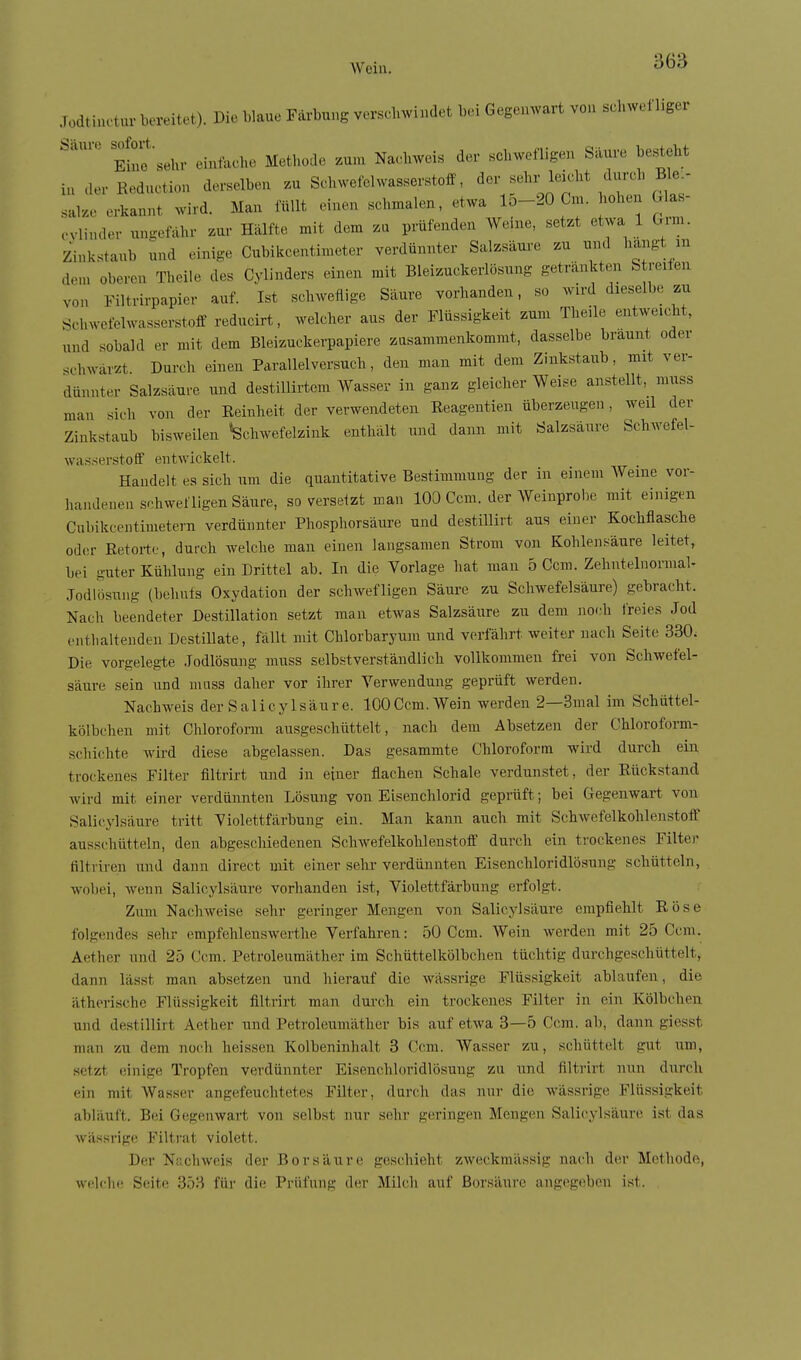 Jodti,u.tur bereitet). Die blaue Färbung versclnvindet bei Gegemvart von schwefliger Eino 'sehr einfache Methode zum Nachweis der schwefligen Säure besteht in derReduction derselben zu Schwefelwasserstoff, ^ov -hz-^l^ka.t durch ^^^^^^ salze erkannt wird. Man füllt einen schmalen, etwa lo-20 Cm. hohen Gla- cvlinder uufrefähr zur Hälfte mit dem zu prüfenden Werne, setzt etwa 1 Gm. Zinkstaub und einige Cubikcentimeter verdünnter Salzsäure zu und hangt m den. oberen Theile des Cylinders einen mit Bleizuckerlösung getränkten S reifen von Filtrirpapier auf. Ist scliweflige Säure vorhanden, so wu-d dieselbe zu Schwefelwasserstoff reducirt, welcher aus der Flüssigkeit zum Theile entweicht, und sobald er mit dem Bleizuckerpapiere zusammenkommt, dasselbe bräunt oder schwärzt Durch einen Parallelversuch, den man mit dem Zinkstaub, mit ver- dünnter Salzsäure und destiUirtem Wasser in ganz gleicher Weise anstellt, niuss man sich von der Eeinheit der verwendeten Reagentien überzeugen, weil der Zinkstaub bisweilen «Schwefelzink enthält und dann mit Salzsäure Schwefel- wasserstoff entwickelt. Handelt es sich um die quantitative Bestimmung der in einem Weine vor- handenen schwefligen Säure, soverseizt man 100 Ccm. der Weinprobe mit einigen Cubikcentimetern verdünnter Phosphorsäure und destillirt aus einer Kochflasche od(!r Retorte, durch welche man einen langsamen Strom von Kohlensäure leitet, bei guter Kühlung ein Drittel ab. In die Vorlage hat man 5 Ccm. Zehutelnormal- Jodlösung (behnts Oxydation der schwefligen Säure zu Schwefelsäure) gebracht. Nach beendeter Destillation setzt man etwas Salzsäure zu dem noch Ireies Jod cntlialtenden Destillate, fällt mit Chlorbaryum und verfährt weiter nach Seite 330. Die vorgelegte Jodlösung muss selbstverständlich vollkommen frei von Schwefel- säure sein und mass daher vor ihrer Verwendung geprüft werden. Nachweis der Salicylsäure. 100Ccm. Wein werden 2—3mal im Schüttel- kölbchen mit Chloroform ausgeschüttelt, nach dem Absetzen der Chloroform- schichte wird diese abgelassen. Das gesammte Chloroform wird durch ein trockenes Filter filtrirt und in einer flachen Schale verdunstet, der Rückstand wird mit einer verdünnten Lösung von Eisenchlorid geprüft; bei Gegenwart von Salicylsäure tritt Violettfärbung ein. Man kann auch mit Schwefelkohlenstoff ausschütteln, den abgeschiedenen Schwefelkohlenstoff durch ein trockenes Filter filtriren und dann direct mit einer sehr verdünnten Eisenchloridlösung schütteln, wobei, wenn Salicylsäure vorhanden ist, Violettfärbung erfolgt. Zum Nachweise sehr geringer Mengen von Salicylsäure empfiehlt Röse folgendes sehr empfehlenswerthe Verfahren: 50 Ccm. Wein werden mit 25 Ccm. Aether und 25 Ccm. Petroleumäther im Schüttelkölbchen tüchtig durchgeschüttelt, dann lässt man absetzen und hierauf die wässrige Flüssigkeit ablaufen, die ätherische Flüssigkeit filtrirt man dui-ch ein trockenes Filter in ein Kölbchen und destillirt Aether und Petroleumäther bis auf etwa 3—5 Ccm. ab, dann giesst man zu dem noch heissen Kolbeninhalt 3 Cciu. AVasser zu, schüttelt gut um, setzt einige Tropfen verdünnter Eisenchloridlösung zu und filtrirt nun durch ein mit Wasser angefeuchtetes Filter, durch das nur die wässrige Flüssigkeit abläuft. Bei Gegenwart von selbst nur s(!hr geringen Mengen Salicylsäurii ist das wässrige Filtrat violett. Der N;;chweis der Borsäure giischieht zweckmässig nach der Methode, welche Seiti' 3.')'') für die Prüfung der Milch auf Borsäure angegeben ist.