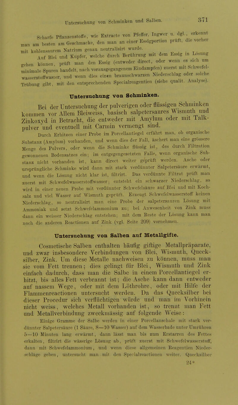 Untersuchung von Schminken und Salben. Scharfe Pflanzenstoffe, wie Extra(.te von Pfeffer, Ingwer u. dgl erkennt „an am besten am Geschmacke, den man an einer Essigportion prüft, die vorbei mit kohlensaurem Natrium genau neutralisirt wurde. ^ . . ^.. \nf Blei uüd Kupfer, welche durch Berührung mit dem Essig in L-.sung gehen können, prüft man den Essig (entweder direct, oder wenn es sich um minimale Spuren handelt, uach vorausgegangenem Eindampfen) zuerst mit Schwefel- wasserstoffwasser, und wenn dies einen braunschwarzen Niederschlag oder solche Trübung gibt, mit den entsprechenden Specialreagentien (siehe quaht. Analyse). Untersuchung von Schminken. Bei der Untersuchung der pulverigen oder flüssigen Schminken kommen vor Allem Bleiweiss, basisch salpetersaures Wismuth und Zinkoxyd in Betracht, die entweder mit Amylum oder mit ialk- pulver und eventuell mit Carmin vermengt sind. Durch Erhitzen einer Probe im Porcellantiegel erfährt man, ob organische Substanz (Amylum) vorhanden, und wenn dies der Fall, äschert man eine grössere Menge des Pulvers, oder wenn die Schminke flüssig ist, des durch Filtration gewonnenen Bodensatzes ein; im entgegengesetzten Falle, wenn organische Sub- stanz nicht vorhanden ist, kann direct weiter geprüft werden. Asche oder ursprüngliche Schminke wird dann mit stark verdünnter Salpetersäure erwärmt, und wenn die Lösung nicht klar ist, filtrirt. Das verdünnte Filtrat prüft man zuerst mit Schwefelwasserstoffwasser; entsteht ein schwarzer Niederschlag, so wird in einer neuen Probe mit verdünnter Schwefelsäure auf Blei und mit Koch- salz und viel Wasser auf Wismuth geprüft. Erzeugt Schwefelwasserstoff keinen Niedersclilag, so neutralisirt man eine Probe der salpetersauren Lösung mit Ammoniak und setzt Schwefelammonium zu; bei Anwesenheit von Zink muss dann ein weisser Niederschlag entstehen; mit dem Eeste der Lösung kann man noch die anderen Eeaetionen auf Zink (vgl. Seite 209) vornehmen. Untersuchung von Salben auf Metallgifte. Cosmetische Salben enthalten häufig giftige Metallpräparate, und zwar insbesondere Verbindungen von Blei, Wismuth, Queck- silber, Zink. Um diese Metalle nachweisen 7a\ können, muss man sie vom Fett trennen; dies gelingt für Blei, Wismuth und Zink einfach dadurch, dass man die Salbe in einem Porcellantiegel er- hitzt, bis alles Fett verbrannt ist; die Asche kann dann entweder auf nassem Wege, oder mit dem Löthrohre, oder mit Hilfe der Flammenreactionen untersucht werden. Da das (Quecksilber bei dieser Procedur sich verflüchtigen würde und man im Vorhinein nicht weiss, welches Metall vorhanden ist, so trennt man Fett und Metallverbindung zweckmässig auf folgende Weise: Einige Gramme der Salbe werden in einer Porcellanschale mit stark ver- dünnter Salpetersäure (1 Säure, 8—10 Wasser) auf dem Wasserbade unter Umrühren 5—10 Minuten lang erwärmt, dann lässt man bis zum Erstarren des Fettes erkalten, filtrirt die wässrige Lösung ab, prüft zuerst mit Schwefelwasserstoff, dann mit Schwefelammonium, und wenn diese allgemeinen Eeagentien Nieder- schläge geben, untersucht man mit den Specialreactionon w(Mter. Quocksill)er 2i*