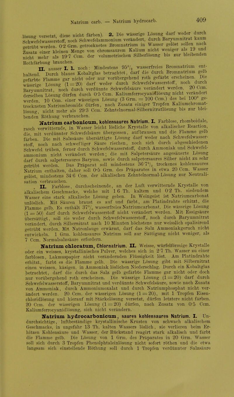 lösunff versetzt, diese nicht färben). 2. Die wässrige Lösung darf weder durch SchwefehvasserstofF, nocli Schwefelammonium verändert, durch Baryumnitrat kaum getrübt werden. 0-2 Grm. getrocknetes ßromnatrium in Wasser gelost sollen nach Zusatz einer kleinen Menge von chromsaurem Kalium nicht weniger als 19 iind nicht mehr als 19'7 Ccm. der volumetrischen Silberlösung bis zur bleibenden Rothfärbung brauchen. n ausser I. 1. noch: Mindestens 957o wasserfreies Bromnatriuni ent- haltend 'Durch blaues Kobaltglas betrachtet, darf die durch Bromnatrium gelb ffefärbte Flamme gar nicht oder nur vorübergehend roth gefärbt erscheinen. Die wässrige Lösung (1 = 20) darf weder durch Schwefelwasserstoif noch durch Barvumnitrat, noch durch verdünnte Schwefelsäure verändert werden. Um. derselben Lösung dürfen durch O'ö Ccm. Kaliumferrocyanidlösung nicht verändert werden 10 Ccm. einer wässrigen Lösung (3 Grm. = 100 Ccm.) des bei 100 ge- trockneten Natriumbromids dürfen, nach Zusatz einiger Tropfen Kaliumchromat- lösung, nicht mehr als 29-3 Ccm. Zehntelnormal-Silbernitratlösung bis zur blei- benden Eöthung verbrauchen. Natrium carbonicum, kohlensaures Natrium. I. Farblose, rhomboidale, rasch verwitternde, in Wasser leicht lösliche Krystalle von alkalischer Reaction, die mit verdünnter Schwefelsäure Übergossen, aufbrausen und die Flamme gelb färben Die mit Salzsäure übersättigte Lösung darf weder nach Schwefelwasser- stofe noch nach schwefliger Säure riechen, noch sich durch abgeschiedenen Schwefel trüben, ferner durch SchAvefelwasserstoff, durch Ammoniak und Schwefel- ammonium nicht verändert werden; die mit Salpetersäure angesäuerte Lösung darf durch salpetersaures Baryum, sowie durch salpetersaures Silber nicht zu sehr getrübt werden. Das Präparat soll mindestens 36-7°/o trockenes kohlensaures Natrium enthalten, daher soll 0*5 Grm. des Präparates in etwa 20 Ccm. Wasser gelöst, mindestens 34-6 Ccm. der alkalischen Zehntelnormal-Lösung zur Neutrali- sation verbrauchen. II. Farblose, durchscheinende, an der Luft verwitternde Krystalle von alkalischem Geschmacke, welche mit 1 6 Th. kaltem und 0'2 Th. siedendem Wasser eine stark alkalische Lösung geben. In Weingeist ist Natriumcarbonat unlöslich. Mit Säuren braust es auf und färbt, am Platindrahte erhitzt, die Flamme gelb. Es enthält 377^ wasserfreies Natriumcarbonat. Die wässrige Lösung _ 50) darf durch Schwefelwasserstoff nicht verändert werden. Mit Essigsäure übersättigt, soll sie weder durch Schwefelwasserstoff, noch durch Baryumnitrat verändert, durch Silbemitrat nach 10 Minuten höchstens nur weisslich opalisirend getrübt werden. MK Natronlauge erwärmt, darf das Salz Ammoniakgeruch nicht entwickeln. 1 Grm. kohlensaures Natrium soll zur Sättigung nicht weniger, als 7 Ccm. Normalsalzsäure erfordern. Natritun chloratum, Chlornatrium. II. Weisse, würfelförmige Krystalle oder ein weisses, krystallinisches Pulver, welches sich in 2-7 Th. Wasser zu einer farblosen, Lakmuspapier nicht verändernden Flüssigkeit löst. Am Platindrahte erhitzt, färbt es die Flamme gelb. Die wässrige Lösung gibt mit Silbemitrat einen weissen, käsigen, in Ammoniak löslichen Niederschlag. Durch ein Kobaltglas betrachtet, darf die durch das Salz gelb gefärbte Flamme gar nicht oder doch nur vorübergehend roth erscheinen. Die wässrige Lösung (1 = 20) darf durch Schwefelwasserstoff, Baryumnitrat und verdünnte Schwefelsäure, sowie nach Zusatz von Ammoniak, durch Ammoniumoxalat und durch Natriumphosphat nicht ver- ändert werden. 20 Ccm. der wässrigen Lösung (1 = 20), mit 1 Tropfen Eisen- chloridlösung und hierauf mit Stärkelösung versetzt, dürfen letztere nicht färben. 20 Ccm. der wässrigen Lösung (1 = 20) dürfen, nach Zusatz von 05 Ccm. Kaliumferrocyanidlösung, sich nicht verändern. Natrium hydrocarbonicum, saures kohlensaures Natrium. I. Un- durchsichtige, luftbeständige krystallinische Kmsten von schwach alkalischem Geschmacke, in ungefähr 13 Th. kalten Wassers löslich, sie verlieren beim Er- hitzen Kohlensäure und Wasser, der Rückstand reagirt stark alkalisch und färbt die Flamme gelb. Die Lösung von 1 Grm. des Präparates in 20 Grm. Wasser soll sich durch 3 Tropfen Phenolphtaleinlösung nicht sofort rothen und die etwa langsam sich einstellende Röthung soll durch 1 Tropfen verdünnter Salzsäure