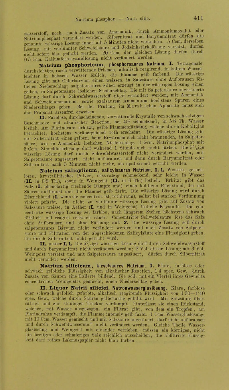 Natrium phosphor. — Natr. silic. wasserstofl-, noch, nach Zusafss von Ammoniak, durcli Ammonnmoxalat oder Natriumphosphat verändert werden. Silbeniitrat und Barynmnitrat dürfen die .'enannte wassrige Lösung innerhalb 5 Minuten nicht verändern. 5 Com. derselben Lösun<- mit verdünnter Schwefelsäure und Jodzinkstärkelösung versetzt, dürfen nicht sofort blau gefärbt werden. 20 Ccm. der gleichen Lösung dürfen durch 0-5 Ccm. Kaliumferrocyanidlösung nicht verändert werden. Natrium phosphoricum, phosphorsaures Natrium. I. Tetragonale, durchsichtige, rasch venvitternde Prismen, alkalisch reagirend, in kaltem Wasser, leichter in heissem Wasser löslich, die Flamme gelb färbend. Die wässrige Lösuii' gibt mit Chlorbaryum einen weissen, in Salzsäure ohne Aufbrausen lös- lichen'^Isiederschlag; salpetersaures Silber erzeugt in der wässrigen Lösung einen gelben, in Salpetersäure löslichen Niederschlag. Die mit Salpetersäure angesäuerte Lösung darf durch Schwefelwasserstoff nicht verändert werden, mit Ammoniak und Schwefelammonium, sowie oxalsaurem Ammonium höchstens Spuren eines Niederschlages geben. Bei der Prüfung im Marsh'schen Apparate muss sich das Präparat arsenfrei erweisen. II. Farblose, durchscheinende, verwitternde Krystalle von schwach salzigem Geschmacke und alkalischer Eeaction, bei 4.0 schmelzend, in 5 8 Th. Wasser löslich. Am Platindraht erhitzt, gelbe Flammenfärbung, Avelche durch Kobaltglas betrachtet, höchstens vorübergehend roth erscheint. Die wässrige Lösung gibt mit Silbernitrat einen gelben, beim Erwärmen sich nicht bräunenden, in Salpeter- säure, wie in Ammoniak löslichen Niederschlag. 1 Gnn. Natriumphosphat mit 3 Ccm. Zinnchlorürlösung darf während 1 Stunde sich nicht färben. Die 5/oige wässrige Lösung darf dui'ch Schwefelwasserstoff nicht verändert werden, mit Salpetersäure angesäuert, nicht aufbrausen und dann durch Bar\nimnitrat oder Silbernitrat nach 3 Minuten nicht mehr, als opalisirend getrübt werden. Natrium salicylicum, salicylsaures Natrium. 1.1. Weisses, geruch- loses, krvstallinisches Pulver, süss-salzig schmeckend, sehr leicht in Wasser (II. in 0-9 Th.), sowie in Weingeist (II. in 6 Th.) löslich. Erhitzt gibt das Salz (I. phenolartig riechende Dämpfe und) einen kohligen Rückstand, der mit Säuren aufbraust und die Flamme gelb färbt. Die wässrige Lösung wird durch Eisenchlorid (I. wenn sie concentrirt ist, rothbraun), selbst bei starker Verdünnung violett gefärbt. Die nicht zu verdünnte wässrige Lösung gibt auf Zusatz von Salzsäure weisse, in Aether (I. und in Weingeist) lösliche Krystalle. Die con- centrirte wässrige Lösung sei farblos, nach längerem Stehen höchstens schwach röthlich und reagire schwach sauer. Concentrirte Schwefelsäure löse das Salz ohne Aufbrausen und ohne Färbung auf. 2. Die wässrige Lösung soll durch salpetersaures B^ryum nicht verändert werden und nach Zusatz von Salpeter- säure und Filtration von der abgeschiedenen Salicylsäure eine Flüssigkeit geben, die durch Silbernitrat nicht getrübt wird. II. ausser 1.1. Die ö^/nige wässrige Lösung darf durch Schwefelwasserstoff und durch Baryumnitrat nicht verändert werden; 2 Vol. dieser Lösung mit 3 Vol. Weingeist versetzt und mit Salpetersäure angesäuert, dürfen durch Silbernitrat nicht verändert werden. Natrium silicioum, kieselsaures Natrium. I. Klare, farblose oder schwach gelbliche Flüssigkeit von alkalischer Reaction, 14 spec. Gew., durch Zusatz von Säuren eine Gallerte bildend. Sie soll, mit ein Viertel ihres Gewichts concentrirten Weingeistes gemischt, einen Niederschlag geben. II. Liquor Natrii silicici, Natronwasserglaslösung. Klare, farblose oder schwach gelblich gefärbte, alkalisch reagirende Flüssigkeit von 1'30—1'40 spec. Gew., welche durch Säiu-en gallertartig gefällt wird. Mit Salzsäure über- sättigt und zur staubigen Trockne verdampft, hinterlässt sie einen Rückstand, weicher, mit Wasser ausgezogen, ein Filtrat gibt, von dem ein Tropfen, am Platindrahte verdampft, die Flamme intensiv gelb färbt. 1 Ccm. AVasserglaslösung, mit 10 Ccm. Wasser gemischt und mit Salzsäure angesäuert, darf nicht aufbrausen und durch Schwefelwasserstoff nicht verändert Averden. Gleiche Theile Wasser- glaslösung und Weingeist mit einander verrieben, müs,sen ein körniges, nicht ein breiiges oder schmieriges Salz reichlich ausscheiden, die abfiltrirte Flüssig- keit darf rothes Lakmuspapier nicht l)lau färben.