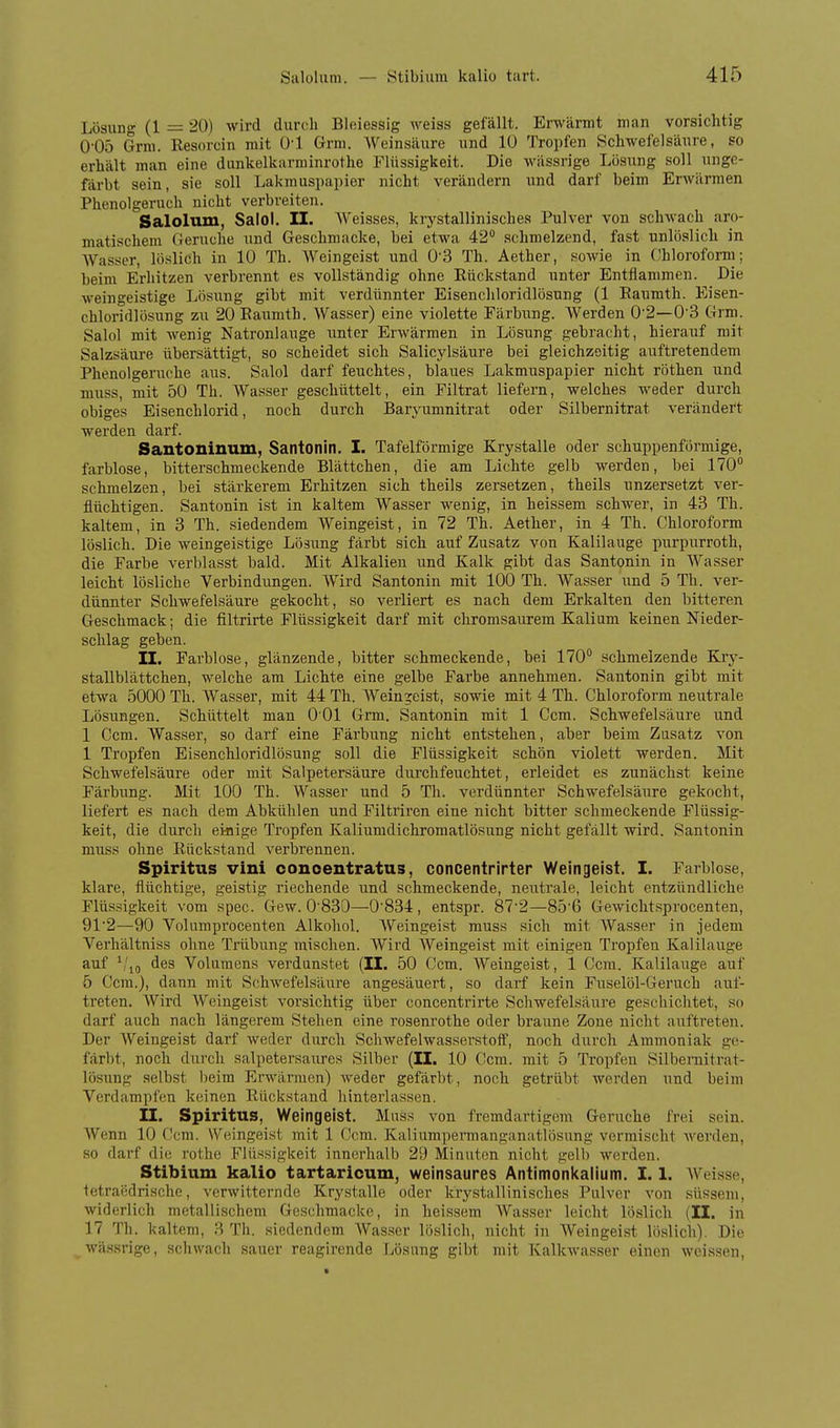 Lösung (1 = 20) wird durch Bloiessig weiss gefällt. Erwärmt man vorsichtig O'Oö Grm. Resorcin mit (J-l Grm. AVeinsäure und 10 Tropfen Schwefelsäure, so erhält man eine dunkelkarminrothe Flüssigkeit. Die wässrige Lösung soll unge- färbt sein, sie soll Lakmuspapier nicht verändern und darf beim Erwärmen Phenolgeruch nicht verbreiten. Salolum, Salol. II. AV'eisses, krj^stallinisches Pulver von schwach aro- matischem Gerüche und Geschmacke, bei etwa 42 schmelzend, fast unlöslich in Wasser, löslich in 10 Th. Weingeist und 0'3 Th. Aetber, soAvie in (Chloroform; beim Erhitzen verbrennt es vollständig ohne Rückstand nnter Entflammen. Die weingeistige Lösung gibt mit verdünnter Eisenchloridlösung (1 Raumth. Eisen- cbloridlösung zu 20 Raumth. Wasser) eine violette Färbnng. Werden 02—0'3 Grm. Salol mit Avenig Natronlange unter ErAvärmen in Lösung gebracht, hierauf mit Salzsäure übersättigt, so scheidet sich Salicylsäure bei gleichzeitig auftretendem Phenolgeruche aus. Salol darf feuchtes, blaues Lakmuspapier nicht röthen und muss, mit 50 Th. Wasser geschüttelt, ein Filtrat liefern, welches weder durch obiges Eisenchlorid, noch durch Baryumnitrat oder Silbernitrat verändert werden darf. Santoninum, Santonin. I. Tafelförmige Krystalle oder schuppenförmige, farblose, bitterschmeckende Blättchen, die am Lichte gelb werden, bei 170° schmelzen, bei stärkerem Erhitzen sich theils zersetzen, theils unzersetzt ver- flüchtigen. Santonin ist in kaltem Wasser wenig, in heissem schwer, in 43 Th. kaltem, in 3 Th. siedendem Weingeist, in 72 Th. Aether, in 4 Th. Chloroform löslich. Die weingeistige Lösung färbt sich auf Zusatz von Kalilauge inirpurroth, die Farbe verblasst bald. Mit Alkalien und Kalk gibt das Santonin in Wasser leicht lösliche Verbindungen. Wird Santonin mit 100 Th. Wasser und 5 Th. ver- dünnter Schwefelsäure gekocht, so verliert es nach dem Erkalten den bitteren Geschmack; die filtrirte Flüssigkeit darf mit chromsaurem Kalium keinen Nieder- schlag geben. II. Farblose, glänzende, bitter schmeckende, bei 170° schmelzende Kry- stallblättchen, welche am Lichte eine gelbe Farbe annehmen. Santonin gibt mit etwa 5000 Th. Wasser, mit 44 Th. Weingeist, sowie mit 4 Th. Chloroform neutrale Lösungen. Schüttelt man 0 01 Grm. Santonin mit 1 Ccm. Schwefelsäure und 1 Ccm. Wasser, so darf eine Färbung nicht entstehen, aber beim Zusatz von 1 Tropfen Eisenchloridlösung soll die Flüssigkeit schön violett werden. Mit Schwefelsäure oder mit Salpetersäure durchfeuchtet, erleidet es zunächst keine Färbung. Mit 100 Th. Wasser und 5 Th. verdünnter Schwefelsäure gekocht, liefert es nach dem Abkühlen und Filtriren eine nicht bitter schmeckende Flüssig- keit, die durch einige Tropfen Kaliumdichromatlösung nicht gefällt wird. Santonin muss ohne Ruckstand verbrennen. Spiritus vini concentratus, concentrirter Weingeist. I. Farblose, klare, flüchtige, geistig riechende und schmeckende, neutrale, leicht entzündliche Flüssigkeit vom spec. Gew. 0'830—0834 , entspr. 87'2—85'6 Gewichtsprocenten, 912—90 Volumprocenten Alkohol. Weingeist muss sich mit Wasser in jedem Verliältniss ohne Trübung mischen. Wird Weingeist mit einigen Tropfen Kalilauge auf des Volumens verdunstet (II. 50 Ccm. Weingeist, 1 Ccm. Kalilauge auf 5 Ccm.), dann mit Schwefelsäure angesäuert, so darf kein Fuselöl-Geruch auf- treten. Wird Weingeist vorsichtig über concentrirte Schwefelsäure geschichtet, so darf auch nach längerem Stehen eine rosenrothe oder braune Zone nicht auftreten. Der Weingeist darf weder durch Schwefelwassei'stoff, noch durch Ammoniak ge- färbt, noch dui'ch salpetersaures Silber (II. 10 Ccm. mit 5 Tropfen Silbernitrat- lösung selbst beim Erwärmen) weder gefärbt, noch getrübt werden und beim Verdampfen keinen Rückstand hinterlassen. II. Spiritus, Weingeist. Muss von fremdartigem Gerüche frei sein. Wenn 10 C!cm. Weingeist mit 1 Ccm. Kaliumpermanganatlösung vermischt werden, so darf die i'othe Flüssigkeit innerhalb 29 Minuten nicht gelb werden. Stibium kalio tartaricum, weinsaures Antimonkalium. 1.1. AVeisse, tetraiklrische, verwitternde Krystalle oder krystallinisches Pulver von süssem, widerlich metallischem Geschmacke, in heissem AVasser leicht löslich (II. in 17 Th. kaltem, 3 Th. siedendem Wasser löslich, nicht in Weingeist löslich). Die wässrige, schwach sauer reagirende Lösung gibt mit Kalkwasser einen weissen,