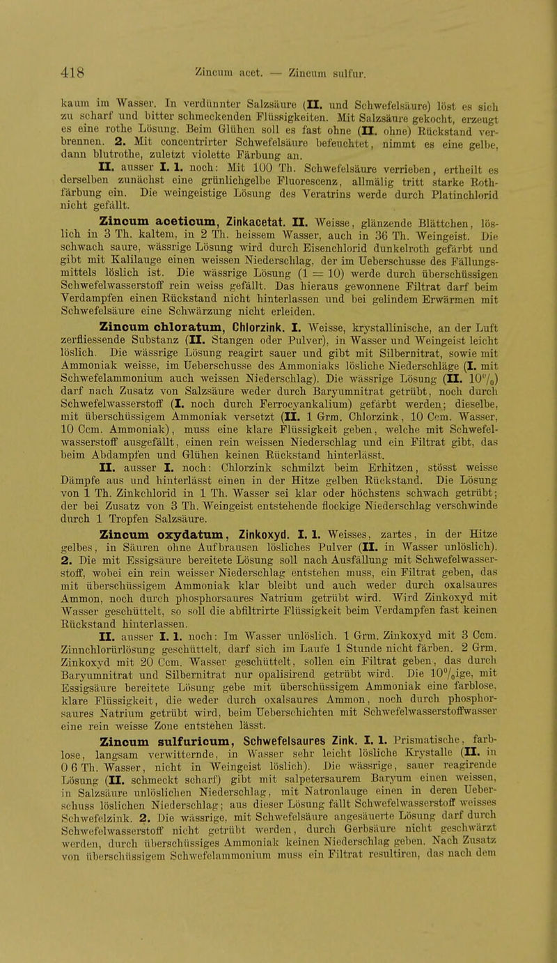 kaum im Wasser. In verdünnter Salzsäure (II. und Schwefelsäure) löst es sich zu scharf und bitter schmeckenden Flüssigkeiten. Mit Salzsäure gekocht, eraeugt es eine rothe Lösung. Beim Glühen soll es fast ohne (II. ohne) Ruckstand ver- brennen. 2. Mit concentrirter Schwefelsäure befeuchtet, nimmt es eine gelbe, dann blutrothe, zuletzt violette Färbung an. II. ausser I. 1. noch: Mit lUO Th. Schwefelsäure verrieben, ertheilt es derselben zunächst eine grünlichgelbe Fluorescenz, allmälig tritt starke Roth- färbung ein. Die weingeistige Lösung des Veratrins werde durch Platinchlorid nicht gefällt. Zincum acetioum, Zinkacetat. II. Weisse, glänzende Blättchen, lös- lich in 3 Th. kaltem, in 2 Th. heissem Wasser, auch in 36 Th. Weingeist. Die schwach saure, wässrige Lösung wird durch Eisenchlorid dunkelroth gefärbt und gibt mit Kalilauge einen weissen Niederschlag, der im Ueberschusse des Fällungs- mittels löslich ist. Die wässrige Lösung (1 = 10) werde durch überschüssigen Schwefelwasserstoif rein weiss gefällt. Das hieraus gewonnene Filtrat darf beim Verdampfen einen Rückstand nicht hinterlassen und bei gelindem Erwärmen mit Schwefelsäure eine Schwärzung nicht erleiden. Zincum chloratum, Chlorzink. I. Weisse, krystallinische, an der Luft zerfliessende Substanz (II. Stangen oder Pulver), in Wasser und Weingeist leicht löslich. Die wässrige Lösung reagirt sauer und gibt mit Silbernitrat, sowie mit Ammoniak weisse, im Ueberschusse des Ammoniaks lösliche Niederschläge (I. mit Schwefelammonium auch weissen Niederschlag). Die wässrige Lösung (II. 10''/o) darf nach Zusatz von Salzsäure weder durch Baryumnitrat getrübt, noch durch Schwefelwasserstoff (I. noch durch Ferrocyankalium) gefärbt werden; dieselbe, mit überschüssigem Ammoniak versetzt (II. 1 Grm. Chlorzink, 10 Com. Wasser, 10 Com. Ammoniak), muss eine klare Flüssigkeit geben, welche mit Schwefel- wasserstoff ausgefällt, einen rein weissen Niederschlag und ein Filtrat gibt, das beim Abdampfen und Glühen keinen Rückstand hinterlässt. II. ausser I. noch: Chlorzink schmilzt beim Erhitzen, stösst weisse Dämpfe aus und hinterlässt einen in der Hitze gelben Rückstand. Die Lösung von 1 Th. Zinkchlorid in 1 Th. Wasser sei klar oder höchstens schwach getrübt; der bei Zusatz von 3 Th. Weingeist entstehende flockige Niederschlag verschwinde diirch 1 Tropfen Salzsäure. Zincum oxydatum, Zinkoxyd. I. 1. Weisses, zartes, in der Hitze gelbes, in Säuren ohne Aufbrausen lösliches Pulver (II. in Wasser unlöslich). 2. Die mit Essigsäure bereitete Lösung soll nach Ausfällung mit Schwefelwasser- stoff, wobei ein rein weisser Niederschlag entstehen muss, ein Filtrat geben, das mit überschüssigem Ammoniak klar bleibt und auch weder durch oxalsaures Ammon, noch durch phosphorsaures Natrium getrübt wird. Wird Zinkoxyd mit Wasser geschüttelt, so soll die abfiltrirte Flüssigkeit beim Verdampfen fast keinen Rückstand hinterlassen. II. ausser I. 1. noch: Im Wasser unlöslich. 1 Grm. Zinkoxyd mit 3 Ccm. Zinnchlorürlösung geschüttelt, darf sich im Laufe 1 Stunde nicht färben. 2 Grm. Zinkoxyd mit 20 Ccm. Wasser geschüttelt, sollen ein Filtrat geben, das durch Baryumnitrat und Silbernitrat nur opalisirend getrübt wird. Die 107oige, mit Essigsäure bereitete Lösung gebe mit überschüssigem Ammoniak eine farblose, klare Flüssigkeit, die weder durch oxalsaures Ammon, noch durch phosphor- saures Natrium getrübt wird, beim Uebersc.hichten mit Schwefelwasserstoffwasser eine rein weisse Zone entstehen lässt. Zincum sulfuricum, Schwefelsaures Zink. I. 1. Prismatische, farb- lose, langsam verwitternde, in Wasser sehr leicht lösliche Krystalle (II. in 0 6 Th. Wasser, nicht in Weingeist löslich). Die wässrige, sauer reagirende Lösung (II. schmeckt scharf) gibt mit salpetersaurem Baryum einen weissen, in Salzsäure unlöslichen Niederschlag, mit Natronlauge einen in deren Ueber- .schuss löslichen Niederschlag; aus dieser Lösung fällt Schwefelwasserstoff weisses Schwefelzink. 2. Die wässrige, mit Schwefelsäure angesäuerte LösTing darf durch Schwefelwasserstoff nicht getrübt werden, durch Gerbsäure nicht geschwärzt werden, durch überschüssiges Ammoniak keinen Niederschlag geben. Nach Zusatz von überschüssigem Schwcfelaramonium muss ein Filtrat resultiren, das nach dem