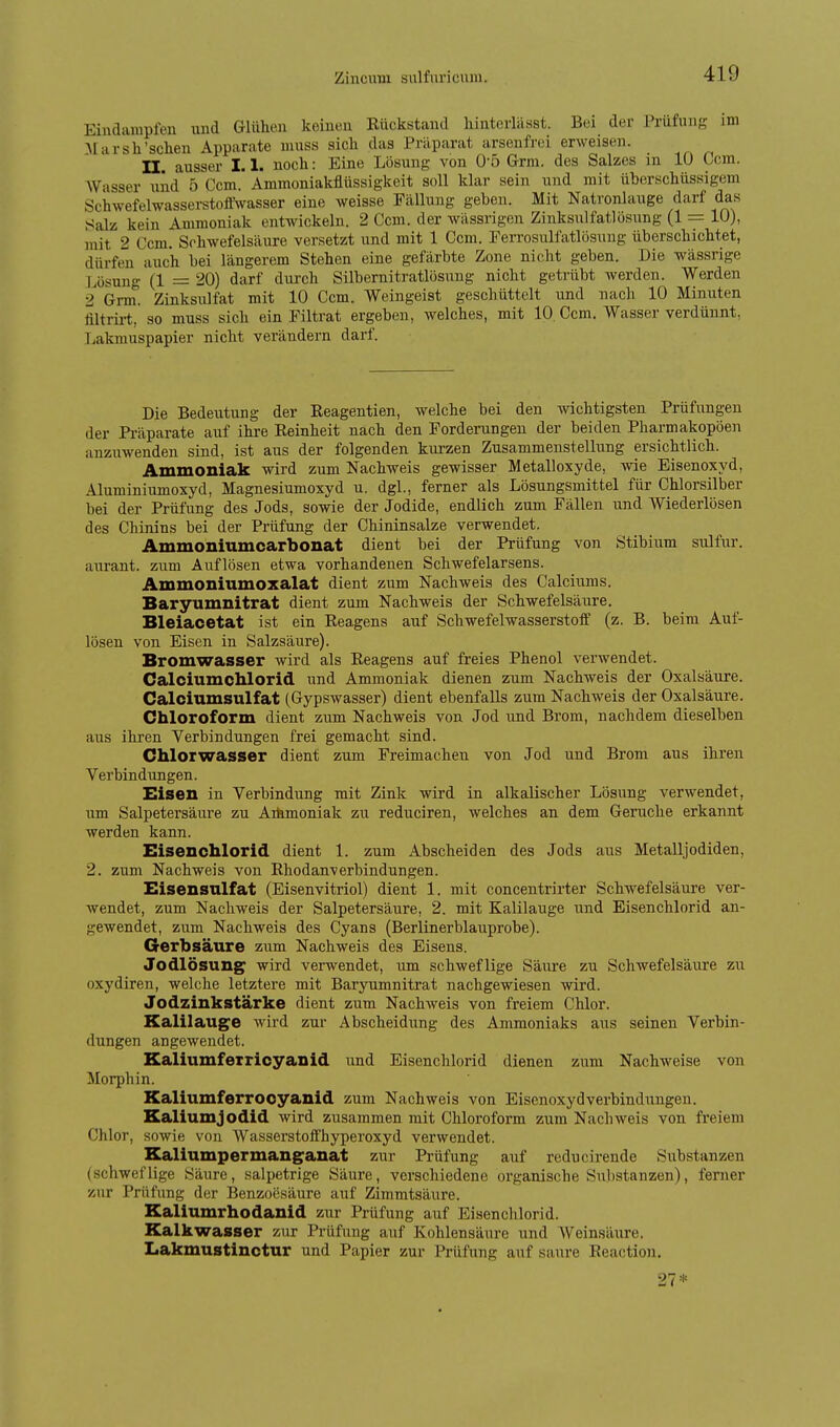 Eindampfen und Glühen keinen Kückstand liinterlässt. Bei der Prüfung im AI II rsh'sehen Apparate muss sich das Präparat arsenfrei erweisen. II. ausser 1.1. noch: Eine Lösung von O'ö Grm. des Salzes in 10 Com. Wasser und 5 Com. Ammoniakflüssigkeit soll klar sein und mit überschüssigem Schwefelwasserstoffwasser eine weisse Fällung geben. Mit Natronlauge darf das Salz kein Ammoniak entwickeln. 2 Com. der wässrigen Zinksulfatlösung (1 = 10), mit 2 Ccm. Schwefelsäure versetzt und mit 1 Ccm. Ferrosulfatlösuug überschichtet, dürfen auch bei längerem Stehen eine gefärbte Zone nicht geben. Die wässrige Lösung (1 = 20) darf durch Silbernitratlösung nicht getrübt werden. Werden 2 Grm. Zinksulfat mit 10 Ccm. Weingeist geschüttelt und nach 10 Minuten filtrirt, so muss sich ein Filtrat ergeben, welches, mit 10. Ccm. Wasser verdünnt, T^akmuspapier nicht verändern darf. Die Bedeutung der Reagentien, welche bei den wichtigsten Prüfungen der Präparate auf ihre Reinheit nach den Forderungen der beiden Pharmakopoen anzuwenden sind, ist aus der folgenden kurzen Zusammenstellung ersichtlich. Ammoniak wird zum Nachweis gewisser Metalloxyde, wie Eisenoxyd, Aluminiumoxyd, Magnesiumoxyd u. dgl., ferner als Lösungsmittel für Chlorsilber bei der Prüfung des Jods, sowie der Jodide, endlich zum Fällen und Wiederlösen des Chinins bei der Prüfung der Chininsalze verwendet. Ammoniumcarbonat dient bei der Prüfung von Stibium sulfur. aurant. zum Auflösen etwa vorhandenen Schwefelarsens. Ammoniumoxalat dient zum Nachweis des Calciums. Baryumnitrat dient zum Nachweis der Schwefelsäure. Bleiacetat ist ein Reagens auf Schwefelwasserstoff (z. B. beim Auf- lösen von Eisen in Salzsäure). Bromwasser wird als Reagens auf freies Phenol verwendet. Calciumohlorid und Ammoniak dienen zum Nachweis der Oxalsäure. Calciumsulfat (Gypswasser) dient ebenfalls zum NachAveis der Oxalsäure. Chloroform dient zum Nachweis von Jod und Brom, nachdem dieselben aus ihren Verbindungen frei gemacht sind. Chlorwasser dient zum Freimachen von Jod und Brom aus ihren Verbindungen. Bisen in Verbindung mit Zink wird in alkalischer Lösung verwendet, um Salpetersäure zu Aihmoniak zu reduciren, welches an dem Gerüche erkannt werden kann. Eisenchlorid dient 1. zum Abscheiden des Jods aus Metalljodiden, 2. zum Nachweis von Rhodanverbindungen. Eisensnlfat (Eisenvitriol) dient 1. mit concentrirter Schwefelsäure ver- wendet, zum Nachweis der Salpetersäure, 2. mit Kalilauge und Eisenchlorid an- gewendet, zum Nachweis des Cyans (Berlinerblauprobe). Gerbsäure zum Nachweis des Eisens. Jodlösung^ wird verwendet, um schweflige Säure zu Schwefelsäure zu oxydiren, welche letztere mit Baryumnitrat nachgewiesen wird. Jodzinkstärke dient zum Nachweis von freiem Chlor. Kalilauge wird zur Abscheidung des Ammoniaks aus seinen Verbin- dungen angewendet. Kaliumferricyanid imd Eisenchlorid dienen zum Nachweise von Morphin. Kaliumferrocyanid zum Nachweis von Eisenoxydverbindungen. Kaliumjodid wird zusammen mit Chloroform zum Nachweis von freiem Chlor, sowie von Wasserstoffhyperoxyd verwendet. Kaliumpermanganat zur Prüfung auf reducirende Substanzen (schweflige Säure, salpetrige Säure, verschiedene organische Substanzen), ferner zur Prüfung der Benzoesäure auf Zimmtsäure. Kaliumrhodanid zur Prüfung auf Eisenchlorid. Kalkwasser zur Prüfung auf Kohlensäure und Weinsäure. Iiakmustinotur und Papier zur Prüfung auf saure Reaction. 27*