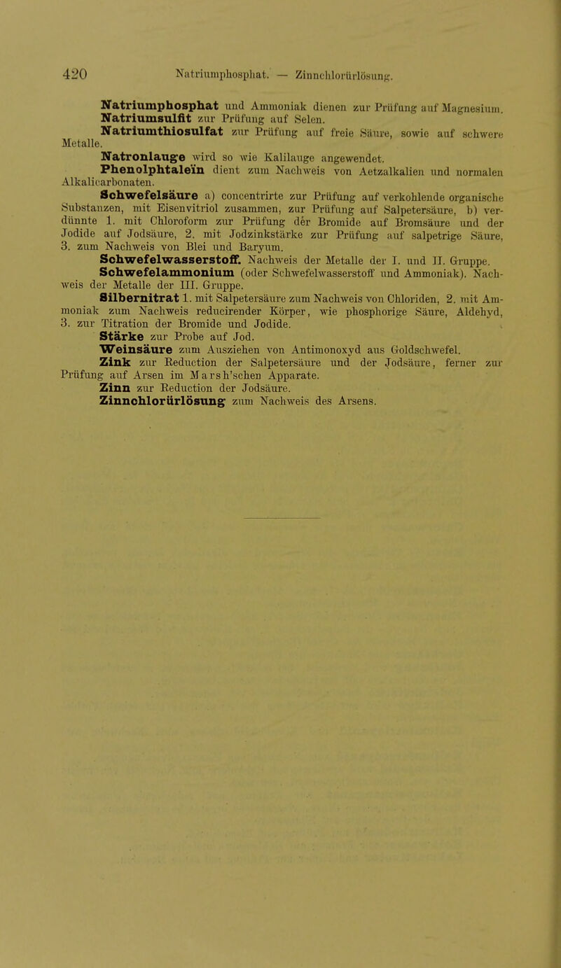 Natriiimphosphat und Ammoniak dienen zur Prüfung auf Magnesium. Natriumsuliit zur Prüfung auf Selen. Natriumthiosulfat zur Prüfung auf freie Säure, sowie auf schwere Metalle. Natronlaug^e wird so wie Kalilauge angewendet. Fhenolphtalein dient zum Nachweis von Aetzalkalien und normalen Alkalii'arbonaten. Schwefelsäure a) concentrirte zur Prüfung auf verkohlende organische Substanzen, mit Eisenvitriol zusammen, zur Prüfung auf Salpetersäure, b) ver- dünnte 1. mit Chloroform zur Prüfung der Bromide auf Bromsäure und der Jodide auf Jodsäure, 2. mit Jodzinkstärke zur Prüfung auf salpetrige Säure, 3. zum Nachweis von Blei und Baryum. Schwefelwasserstoff. Nachweis der Metalle der I. und II. Gruppe. Schwefelammonium (oder Schwefelwasserstoff und Ammoniak). Nach- weis der Metalle der III. Gruppe. Silbernitrat 1. mit Salpetersäure zum Nachweis von Chloriden, 2. mit Am- moniak zum Nachweis reducirender Körper, wie phosphorige Säure, Aldehyd, 3. zur Titration der Bromide und Jodide. Stärke zur Probe auf Jod. Weinsäure zum Ausziehen von Antimonoxyd aus Goldschwefel. Zink zur Reduction der Salpetersäure und der Jodsäure, ferner zui Prüfung auf Arsen im Marsh'schen Apparate. Zinn zur Reduction der Jodsäure. Zinnchlorürlösung zum Nachweis des Arsens.