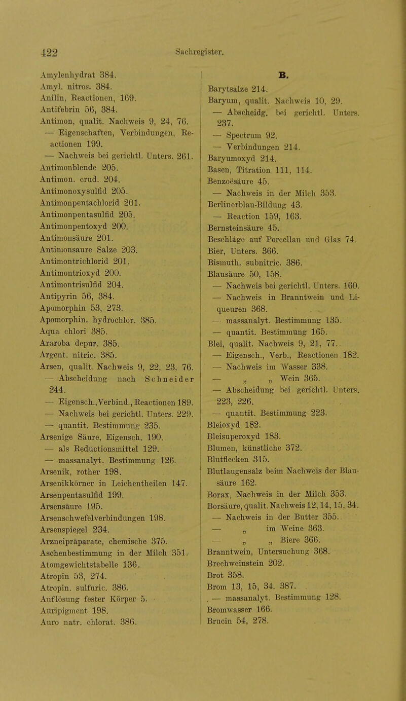 Araylenhydrat 384. Amyl. nitros. 384. Anilin, Reactionen, lü9. Antifebrin 56, 384. Antimon, qualit. Nachweis 9, 24, 76. — Eigenschaften, Verbindungen, Re- actionen 199. — Nachweis bei gerichtl. Unters. 261. Antimonblende 205. Antimon, crud. 204. AntimonoxySulfid 205. Antimonpentachlorid 201. Antimonpentasulfid 205. Antimonpentoxyd 200. Antimonsäure 201. Antimonsaure Salze 203. Antimontrichlorid 201. Antimontrioxyd 200. Antimontrisulfid 204. Antipyrin 56, 384. Apomorphin 53, 273. Apomorphin. hydrochlor. 385. Aqna chlori 385. Araroba depur. 385. Argent. nitric. 385. Arsen, qualit. Nachweis 9, 22, 23, 76. — Abscheidung nach Schneider 244. — Eigensch., Verbind., Reactionen 189. — Nachweis bei gerichtl. Unters. 229. — qnantit. Bestimmung 235. Arsenige Säure, Eigensch. 190. — als Reductionsmittel 129. — massanalyt. Bestimmung 126. Arsenik, rother 198. Arsenikkörner in Leichentheilen 147. Arsenpentasulfid 199. Arsensäure 195. Arsenschwefelverbindungen 198. Arsenspiegel 234. Arzneipräparate, chemische 375. Aschenbestimmung in der Milch 351. Atomgewichtstabelle 136. Atropin 53, 274. Atropin. sulfuric. 386. Auflösung fester Köi-per 5. ■ Auripigment 198. Auro natr. chlorat. 386. B. Barytsalze 214. Baryum, qualit. Nachweis 10, 29. — Abscheidg. bei geri<-htl. Uiitei's. 237. — Spectrum 92. — Verbindungen 214. Baryumoxyd 214. Basen, Titration III, 114. Benzoesäure 45. — Nachweis in der Milch 353. Berlinerblau-Bildung 43. — Reaction 159, 163. Bernsteinsäure 45. Beschläge auf Porcellan und Glas 74. Bier, Unters. 366. Bismuth. subnitric. 386. Blausäure 50, 158. — Nachweis bei gerichtl. Unters. 160. — Nachweis in Branntwein und Li- queuren 368. — massanalyt. Bestimmung 135. — qiiantit. Bestimmung 165. Blei, qualit. Nachweis 9, 21, 77.. —• Eigensch., Verb., Reactionen 182. — Nachweis im Wasser 338. — „ „ Wein 365. — Abscheidung bei gerichtl. Unters. 223, 226. — quantit. Bestimmung 223. Bleioxyd 182. Bleisuperoxyd 183. Blumen, künstliche 372. Blutflecken 315. Blutlaugensalz beim Nachweis der Blau- säure 162. Borax, Nachweis in der Milch 353. Borsäure, qualit. Nachweis 12,14,15, 34. — Nachweis in der Butter 355. — „ im Weine 363. — „ „ Biere 366. Branntwein, Untersuchung 368. Brechweinstein 202. Brot 358. Brom 13, 15, 34. 387. . — massanalyt. Bestimmung 128. Bromwasser 166. Brucin 54, 278.