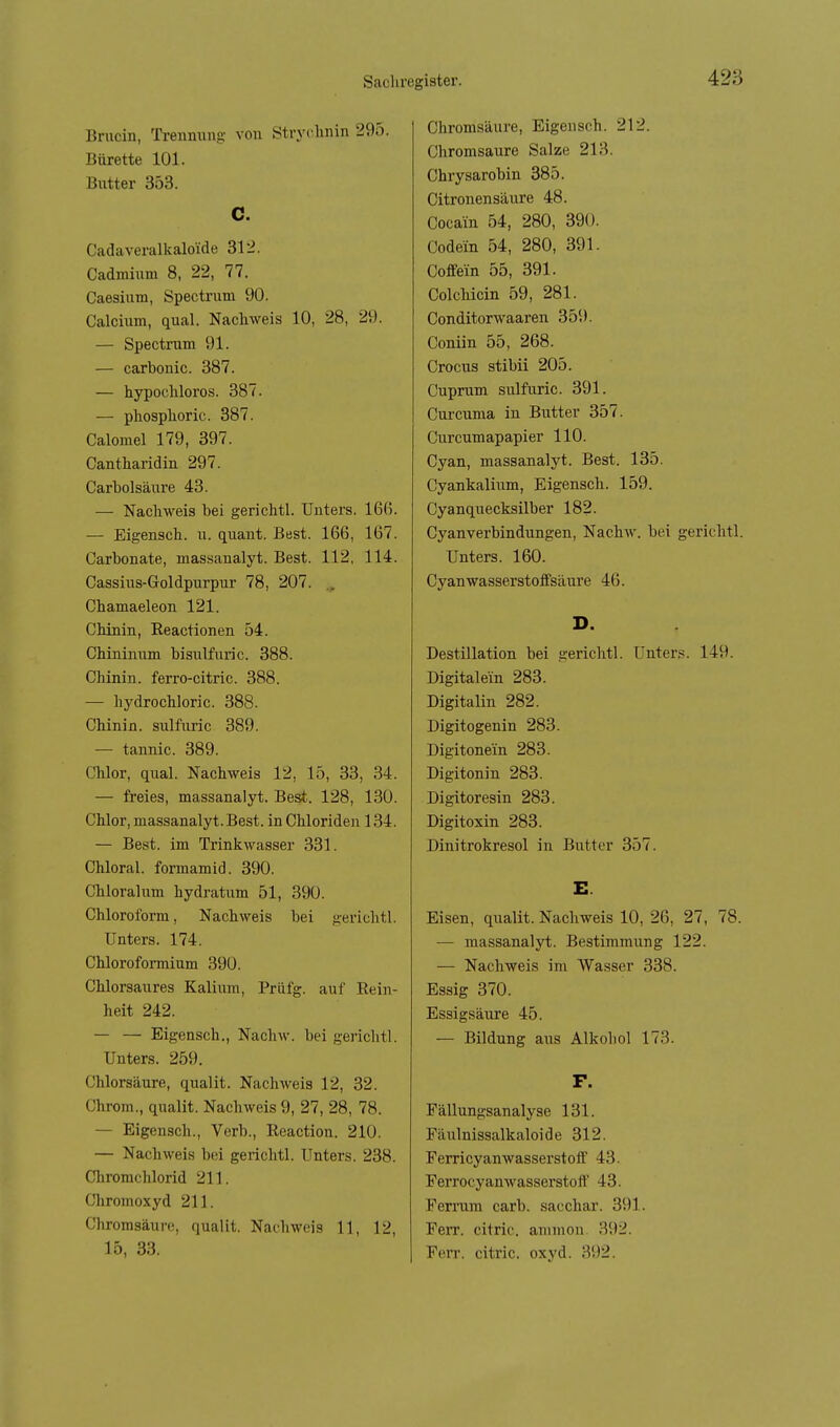 Brucin, Trenming von Stryclmin 295. Bürette 101. Butter 353. C. Cadaveralkalo'ide 312. Cadmium 8, 22, 77. Caesium, Spectnim 90. Calcium, qual. Nachweis 10, 28, 29. — Spectrum 91. — carbonic. 387. — hypochloros. 387. — phosphoric. 387. Calomel 179, 397. Cantharidin 297. Carbolsäure 43. — Nachweis bei gerichtl. Unters. 166. — Eigensch. u. quant. Best. 166, 167. Carbonate, massanalyt. Best. 112, 114. Cassius-Goldpurpur 78, 207. .. Chamaeleon 121. Chinin, Eeactionen 54. Chlninum bisulfuric. 388. Chinin, ferro-citric. 388. — hydrochloric. 388. Chinin, sulfuric 389. — tannic. 389. Chlor, qual. Nachweis 12, 15, 33, 34. — freies, massanalyt. Best. 128, 130. Chlor, massanalyt. Best, in Chloriden 134. — Best, im Trinkwasser 331. Chloral. fonnamid. 390. Chloralum hydratum 51, 390. Chloroform, Nachweis bei gerichtl. Unters. 174. Chlorofomium 390. Chlorsaures Kalium, Prlifg. auf Eein- heit 242. — — Eigensch., Nachw. bei gerichtl. Unters. 259. Chlorsäure, qualit. Nachweis 12, 32. Chrom., qualit. Nachweis 9, 27, 28, 78. — Eigensch., Verb., Reaction. 210. — Nachweis bei gerichtl. Unters. 238. Cliromchlorid 211. Chromoxyd 211. Chromsäure, qualit. Nachweis 11, 12, 15, 33. Chromsäure, Eigensch. 212. Chromsaure Salze 213. Chrysarobin 385. Citronensäure 48. Cocain 54, 280, 390. Codein 54, 280, 391. Coffein 55, 391. ColcMcin 59, 281. Conditorwaaren 359. Coniin 55, 268. Crocus stibii 205. Cuprum sulfuric. 391. Curcuma in Butter 357. Curcumapapier 110. Cyan, massanalyt. Best. 135. Cyankalium, Eigensch. 159. Cyanquecksilber 182. Cyanverbindungen, Nachw. bei gerichtl. Unters. 160. Cyan wasserstoffsäure 46. D. Destillation bei gerichtl. Unter.s. 149. Digitalein 283. Digitalin 282. Digitogenin 283. Digitonein 283. Digitonin 283. Digitoresin 283. Digitoxin 283. Dinitrokresol in Butter 357. E. Eisen, qualit. Nachweis 10, 26, 27, 78. — massanalyt. Bestimmung 122. — Nachweis im Wasser 338. Essig 370. Essigsäure 45. — Bildung aus Alkohol 173. F. Fällungsanalyse 131. Fäulnissalkaloide 312. FerriCyanwasserstoff 43. Ferrocyanwasserstoff 43. Ferrum carb. sacchar. 391. Ferr. citric. ammon. 392. Ferr. citric, oxyd. 392.