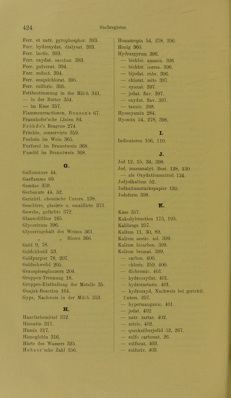 FeiT. et natr. pyropliosphor. 393. Ferr. liydroxydat. dialysat. 393. Ferr. lactic. 393. Ferr. oxydat. sacchar. 393. Ferr. pulverat. 394. Ferr. rediict. 394. Ferr. sesquichlorat. 395. Ferr. sulfuric. 395. Fettbestimmiing in der Milch 341. — in der Butter 354. — im Käse 357. Flammenreactionen, Bunsen's 67. Fraunhofer'sche Linien 84. Fröhde's Reagens 274. Früchte, conservirte 359. Fuchsin im Wein 365. Furfurol im Branntwein 368. Fuselöl im Branntwein 368. G. Gallussäure 44. Gasflamme 69. Gemüse 359. Gerbsäure 44, 52. Gerichtl. chemische Unters. 138. Geschirre, glasirte u. emaillirte 373. Gewebe, gefärbte 372. Glaswolimter 165. Glycerinum 396. Glyceringehalt des Weines 361. „ „ Bieres 366. Gold 9, 78. Goldchlorid 53. Goldpurpur 78, 207. Goldschwefel 205. Grauspiessglanzerz 204. Gruppen-Trennung 18. Gmppen-Eintheilung der Metalle 35. Guajak-Reaction 164. Gyps, Nachweis in der Milch 353. K. Haarfärbemittel 372. Hämatin 317. Hämin 317. Hämoglobin 316. Härte des Wassers 325. Hehn er'sehe Zahl 356. Homatropin 54, 278, 396. Honig 360. Hydrargyrum 396. — bichlor. ammon. 396. — bichlor. corros. 396. — bijodat. rubr. 396. — chlorat. mite 397. — cyanat. 397. — jodat. flav. 397. — oxydat. flav. 397. — tannic. 398. Hyoscyamin 284. Hyoscin 54, 278, 398. I. Indicatoren 106, 110. J. Jod 12, 15, 34, 398. Jod, massanalyt. Best. 128, 130. — als Oxydationsmittel 124. Jodjodkalium 52. Jodkaliumstärkepapier 130. Jodofoi-m 398. K. Käse 357. Kakodylreaction 173, 193. Kalilauge 257. Kalium 11, 30, 89. Kalium acetic. sol. 399. Kalium bicarbon. 399. Kalium bromat. 399. — carbon. 400. — chloric. 259, 400. — dichromic. 401. — hydrooxydat. 401. — hydrotartaric. 401. — hydrooxyd, Nachweis bei gerichtl. Unters. 257. — hypermanganic. 401. — jodat. 402. — natr. tartar. 402. — nitric. 402. — quecksilberjodid 52, 267. — sulfo carbonat. 26. — sulfurat. 403. — sulfuric. 403.