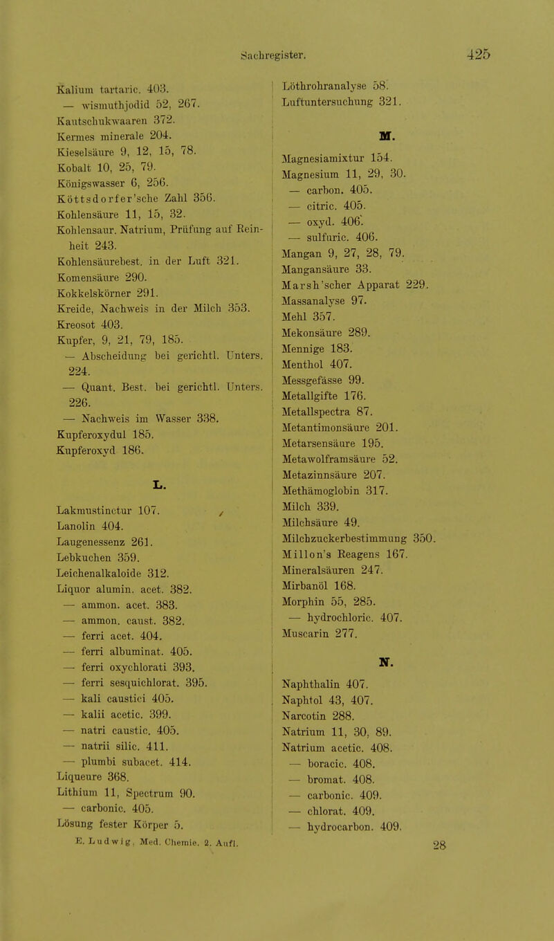 Kalium tartaric. 403. — wismuthjodid 52, 267. Kautsclmkwaaren .372. Kermes minerale 204. Kieselsäure 9, 12, 15, 78. Kobalt 10, 25, 79. Königswasser 6, 256. Köttsdorfer'sche Zahl 356. Kohlensävire 11, 15, 32. Kohlensaur. Natrium, Prüfung auf Rein- heit 243. Kohlensäurehest, in der Luft 321. Komensäure 290. Kokkelskörner 291. Kreide, Nachweis in der Milch 353. Kreosot 403. Kupfer, 9, 21, 79, 185. — Abscheidiing bei gerichtl. Unters. 224. — Quant. Best, bei gerichtl. Unters. 226. — Nachweis im Wasser 338. Kupferoxydul 185. Kupferoxyd 186. L. Lakmtiatinctur 107. / Lanolin 404. Laugenessenz 261. Lebkuchen 359. Leichenalkaloide 312. Liquor alumin. acet. 382. — ammon. acet. 383. — ammon. caust. 382. — ferri acet. 404, — ferri albuminat. 405. — ferri oxychlorati 393. — ferri sesquichlorat. .895. — kali caustici 405. — kalii acetic. 399. — natri caustic. 405. — natrii silic. 411. — plumbi subacet. 414. Liqueure 368. Lithium 11, Spectrum 90. — carbonic. 405. Lösung fester Körper 5. K. Ludwig, Med. Chemie. 2. Aufl. Löthrohranalyse 58. Luftuntersuchung 321. W. Magnesiamixtur 154. Magnesium 11, 29, 30. — carbon. 405. — citric. 405. — oxyd. 406'. — sulfuric. 406. Mangan 9, 27, 28, 79. Mangansäure 33. Marsh'scher Apparat 229. Massanalyse 97. Mehl 357. Mekonsäure 289. Mennige 183. Menthol 407. Messgefässe 99. Metallgifte 176. Metallspectra 87. Metantimonsäure 201. Metarsensäure 195. Metawolfram säure 52. Metazinnsäure 207. Methämoglobin 317. Milch 339. Milchsäure 49. Milchzuckerbestimmung 350. Millon's Reagens 167. Mineralsäuren 247. Mirbanöl 168. Morphin 55, 285. — hydrochloric. 407. Muscarin 277. N. Naphthalin 407. Naphtol 43, 407. Narcotin 288. Natrium 11, 30, 89. Natrium acetic. 408. — boracic. 408. — bromat. 408. — carbonic. 409. — chlorat. 409. — hydrocarbon. 409. 28