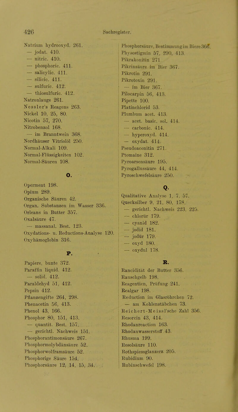 Natrium hydrooxyd. 261. — jodat. 410. — nitric. 410. — phosplioric. 411. — salicylic. 411. — silicic. 411. — sulfuric. 412. — thiosulfuric. 412. Natronlauge 261. Nessler's Reagens 263. Nickel 10, 25, 80. Nicotin 57, 270. Nitrobenzol 168. — im Branntwein 368. Nordhäuser Vitriolöl 250. Normal-Alkali 109. Normal-Flüssigkeiten 102. Normal-Säuren 108. o. Operment 198. Opium 289. Organiscke Säuren 42. Organ. Substanzen im Wasser 336. Orleans in Butter 357. Oxalsäure 47. — massanal. Best. 123. Oxydatious- u. Eeductions-Analyse 1 Oxyliämoglobin 316. P. Papiere, bunte 372. Paraffin liquid. 412. — solid. 412. Paraldehyd 51, 412. Pepsin 412. Pflanzengifte 264, 298. Phenacetin 56, 413. Phenol 43, 166. Phosphor 80, 151, 413. — quantit. Best. 157. — gerichtl. Nachweis 151. Phosphorantimonsäure 267. Phosphormolybdänsäure 52. Phosphorwolframsäure 52. Phosphorige Säure 154. . Phosphorsäure 12, .14, 15, .34; . Phosphorsäure, Bestimmung im Biere 36<T. Physostigmin 57, 200, 413. Pikrakonitin 271 Pikrinsäure im Bier 367. 1 Pikrotin 291. ! Pikrotoxin 291. — im Bier 367. Pilocarpin 56, 413. Pipette 100. Platinchlorid 53. Plumbum acet. 413. — acet. basic. sol. 414. j — carbonic. 414. I — hyperoxj'd. 414. I — oxydat. 414. Pseudoaconitin 271. Ptomaine 312. Pyroarsensäure 195, Pyrogallussäui'e 44, 414. PjToschwefelsäure 250. Q. Qualitative Analyse 1, 7, 57. Quecksilber 9, 21, 80, 178. j — gerichtl. Nachweis 223, 225. ! ~ chlorür 179. I — Cyanid 182. ■ — Jodid 181. i — jodür 179. I — oxyd 180. : — oxydul 178. R. Eancidität der Butter 356. Rauschgelb 198. Reagentien, Prüfung 241. I Realgar 198. j Reduction im Glasröhrchen 72. I — am Kohlenstäbchen 73. ) Reichert-Meissl'sche Zahl 356. I Resorcin 43, 414. ! Rhodanreaction 163. Rhodanwasserstoff 43. Rhusma 199. Rosolsäure 110. llothspiessglanzerz 205. Rubidium 90. Rubinschwefel 198.