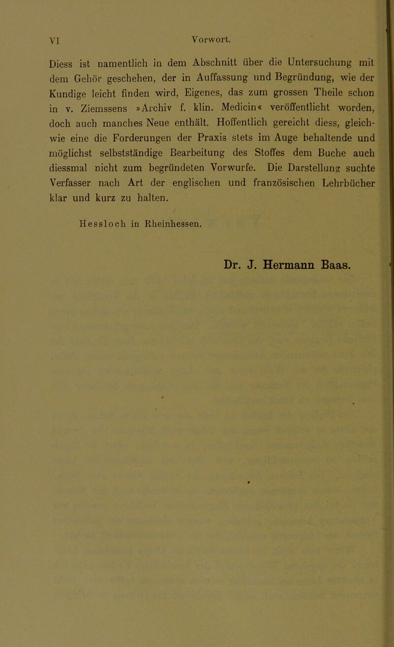 Diess ist namentlich in dem Abschnitt über die Untersuchung mit dem Gehör geschehen, der in Auffassung und Begründung, wie der Kundige leicht finden wird, Eigenes, das zum grossen Theile schon in v. Ziemssens »Archiv f. klin. Medicin« veröffentlicht worden, doch auch manches Neue enthält. Hoffentlich gereicht diess, gleich- wie eine die Forderungen der Praxis stets im Auge behaltende und möglichst selbstständige Bearbeitung des Stoffes dem Buche auch diessmal nicht zum begründeten Vorwurfe. Die Darstellung suchte Verfasser nach Art der englischen und französischen Lehrbücher klar und kurz zu halten. Hessloch in Rheinhessen. Dr. J. Hermann Baas.