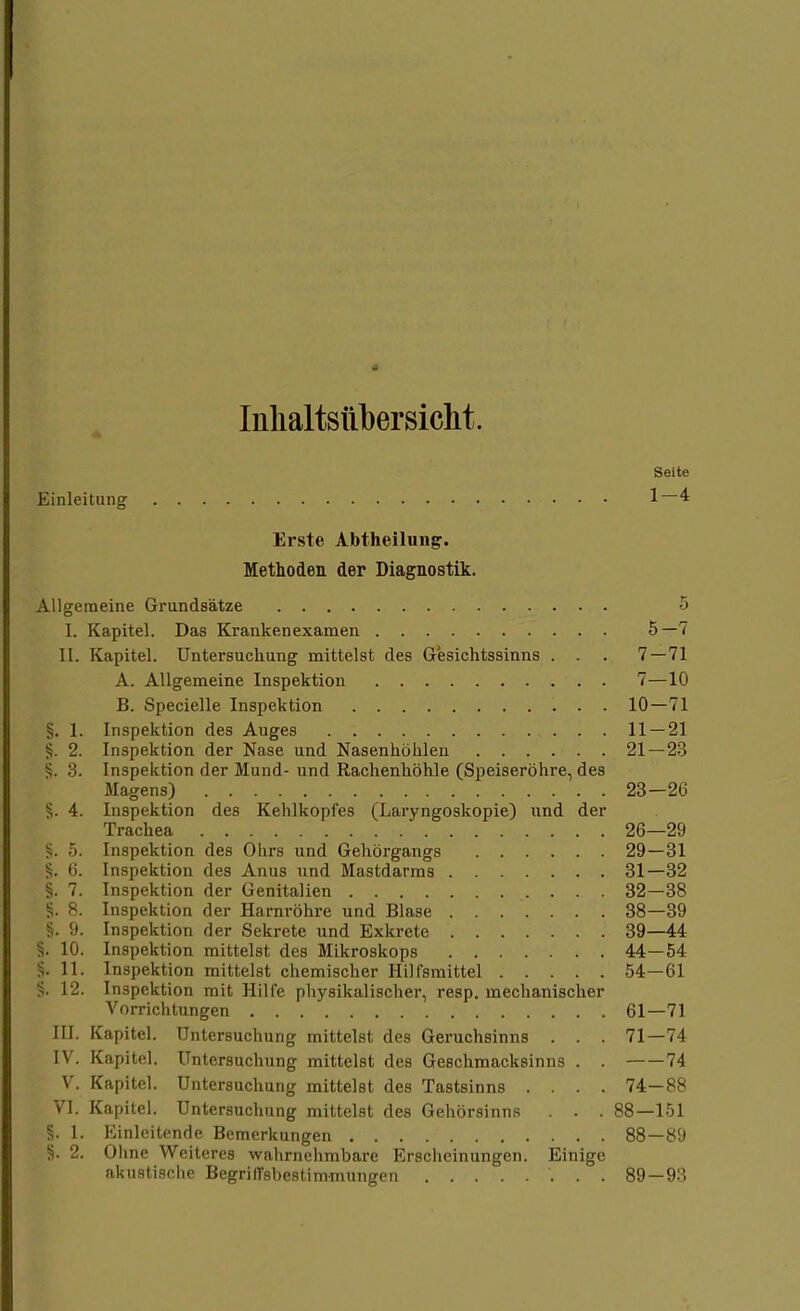Inhaltsübersicht. Seite Einleitung 1—4 Erste Abtheilung. Methoden der Diagnostik. Allgemeine Grundsätze 5 [. Kapitel. Das Krankenexamen 5—7 II. Kapitel. Untersuchung mittelst des Gesichtssinns . . . 7 — 71 A. Allgemeine Inspektion . 7—10 B. Specielle Inspektion 10—71 §. 1. Inspektion des Auges 11 — 21 §. 2. Inspektion der Nase und Nasenhöhlen 21—23 §. 3. Inspektion der Mund- und Rachenhöhle (Speiseröhre, des Magens) 23—26 §. 4. Inspektion des Kehlkopfes (Laryngoskopie) und der Trachea 26—29 §. 5. Inspektion des Ohrs und Gehörgangs 29—31 (i. Inspektion des Anus und Mastdarms 31—32 §. 7. Inspektion der Genitalien 32—38 §. 8. Inspektion der Harnröhre und Blase 38—39 '.). Inspektion der Sekrete und Exkrete 39—44 §. 10. Inspektion mittelst des Mikroskops 44—54 §. 11. Inspektion mittelst chemischer Hilfsmittel 54—61 §. 12. Inspektion mit Hilfe physikalischer, resp. mechanischer Vorrichtungen 61—71 III. Kapitel. Untersuchung mittelst des Geruchsinns . . . 71—74 IV. Kapitel. Untersuchung mittelst des Geschmacksinns . . 74 V. Kapitel. Untersuchung mittelst des Tastsinns .... 74—88 VI. Kapitel. Untersuchung mittelst des Gehörsinns . . . 88—151 §. 1. Einleitende Bemerkungen 88—89 §. 2. Ohne Weiteres wahrnehmbare Erscheinungen. Einige akustische Begriffsbestimmungen 89—93