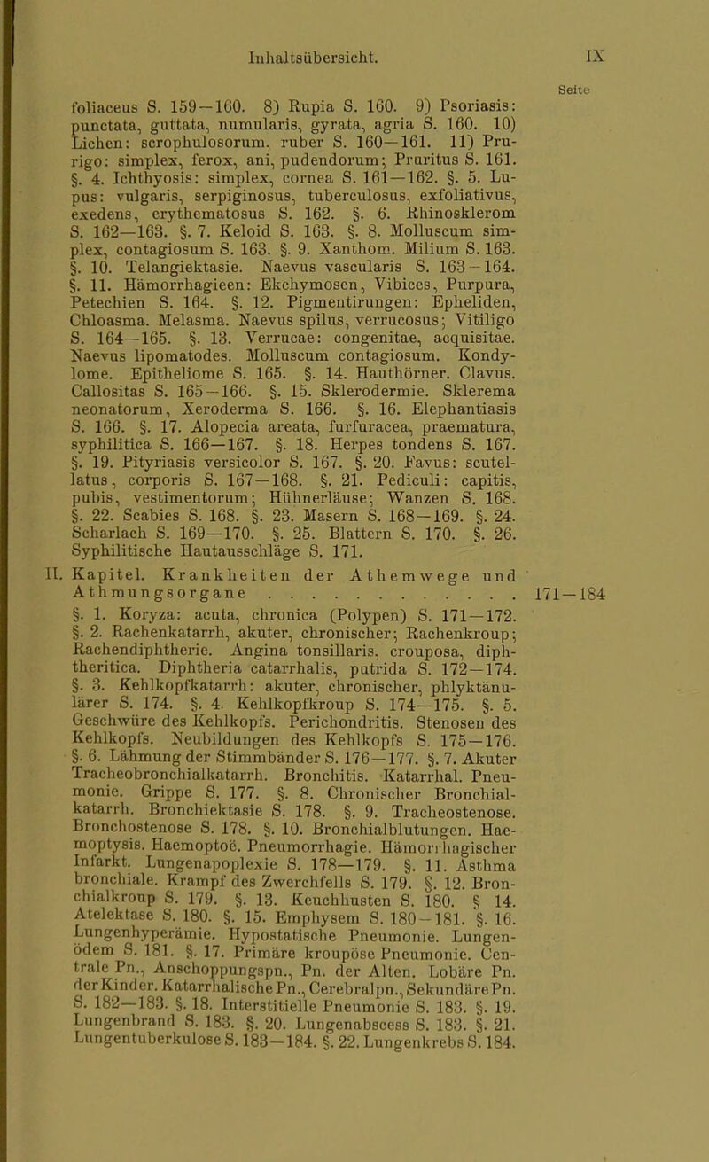 Seite foliaceus S. 159-160. 8) Rupia S. 160. 9) Psoriasis: punctata, guttata, numularis, gyrata, agria S. 160. 10) Liehen: scrophulosorum, ruber S. 160—161. 11) Pru- rigo: simplex, ferox, ani, pudendorum; Pruritus S. 161. §. 4. Ichthyosis: simplex, cornea S. 161—162. §. 5. Lu- pus: vulgaris, serpiginosus, tuberculosus, exfoliativus, exedens, erythematosus S. 162. §. 6. Rhinosklerom S. 162—163. §. 7. Keloid S. 163. §. 8. Molluscum sim- plex, contagiosum S. 163. §. 9. Xanthom. Milium S. 163. §. 10. Telangiektasie. Naevus vascularis S. 163 — 164. §. 11. Hämorrhagieen: Ekchymosen, Vibices, Purpura, Petechien S. 164. §. 12. Pigmentirungen: Epheliden, Chloasma. Melasma. Naevus spilus, verrucosus; Vitiligo S. 164—165. §. 13. Verrucae: congenitae, acquisitae. Naevus lipomatodes. Molluscum contagiosum. Kondy- lome. Epitheliome S. 165. §. 14. Hauthörner. Clavus. Callositas S. 165 — 166. §. 15. Sklerodermie. Sklerema neonatorum, Xeroderma S. 166. §. 16. Elephantiasis S. 166. §. 17. Alopecia areata, furfuracea, praematura, syphilitica S. 166—167. §. 18. Herpes tondens S. 167. §. 19. Pityriasis versicolor S. 167. §. 20. Favus: scutel- latus, corporis S. 167 — 168. §. 21. Pediculi: capitis, pubis, vestimentorum; Hülinerläuse; Wanzen S. 168. §. 22. Scabies S. 168. §. 23. Masern S. 168-169. §. 24. Scharlach S. 169—170. §. 25. Blattern S. 170. §. 26. Syphilitische Hautausschläge S. 171. II. Kapitel. Krankheiten der Athemwege und Athmungsorgane 171 — 184 §. 1. Koryza: acuta, chronica (Polypen) S. 171 — 172. §. 2. Rachenkatarrh, akuter, chronischer; Rachenkroup; Rachendiphtherie. Angina tonsillaris, crouposa, diph- theritica. Diphtheria catarrhalis, putrida S. 172 — 174. §. 3. Kehlkopfkatarrh: akuter, chronischer, phlyktänu- lärer S. 174. §. 4. Kehlkopfkroup S. 174—175. §. 5. Geschwüre des Kehlkopfs. Perichondritis. Stenosen des Kehlkopfs. Neubildungen des Kehlkopfs S. 175—176. §. 6. Lähmung der Stimmbänder S. 176—177. §. 7. Akuter Tracheobronchialkatarrh. Bronchitis. Katarrhal. Pneu- monie. Grippe S. 177. §. 8. Chronischer Bronchial- katarrh. Bronchiektasie S. 178. §. 9. Tracheostenose. Bronchostenose S. 178. §. 10. Bronchialblutungen. Hae- moptysis. Haemoptoe. Pneumorrhagie. Hämorrhagischer Infarkt. Lungenapoplexie S. 178—179. §. 11. Asthma bronchiale. Krampf des Zwerchfells S. 179. §. 12. Bron- chialkroup S. 179. §. 13. Keuchhusten S. 180. § 14. Atelektase S. 180. §. 15. Emphysem S. 180-181. §. 16. Lungenhyperämie. Hypostatische Pneumonie. Lungen- ödem S. 181. §. 17. Primäre kroupöse Pneumonie. Cen- trale Pn., Anschoppungspn., Pn. der Alten. Lobäre Pn. derKinder. KatarrhalischePn.,Cerebralpn.,SekundärePn. S. 182—183. §. 18. Interstitielle Pneumonie S. 183. §. 19. Lungenbrand S. 183. §. 20. Lungenabscess S. 183. §. 21. Lungentuberkulose S. 183-184. §. 22. Lungenkrebs S. 184.