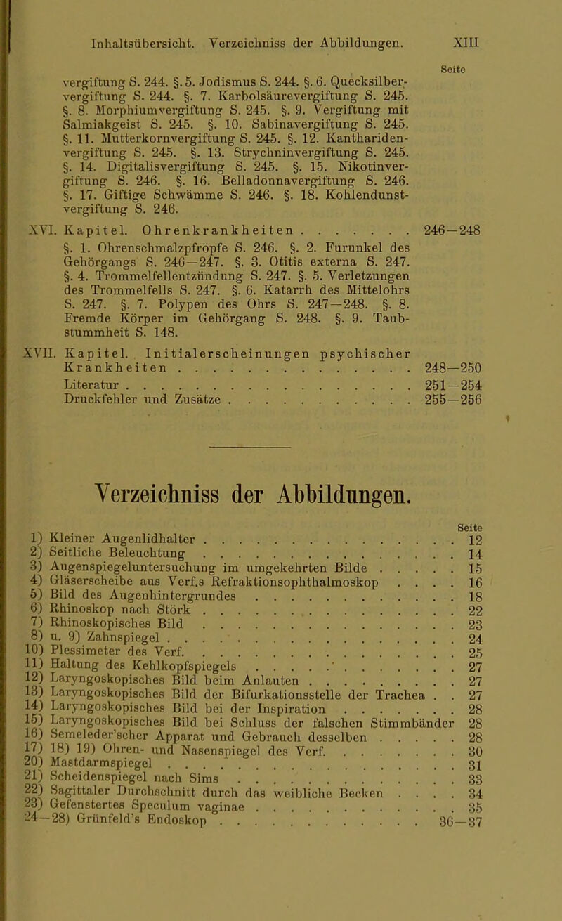\ Seite .ergiftung S. 244. §.5. Jodismus S. 244. §. 6. Quecksilber- vergiftung S. 244. §. 7. Karbolsäurevergiftung S. 245. §. 8- Morphium Vergiftung S. 245. §. 9. Vergiftung mit Salmiakgeist S. 245. §. 10. Sabinavergiftung S. 245. §. 11. Mutterkornvergiftung S. 245. §. 12. Kanthariden- vergiftung S. 245. §. 13. Strychninvergiftung S. 245. §. 14. Digitalisvergiftung S. 245. §. 15. Nikotinver- giftung S. 246. §. 16. Belladonnavergiftung S. 246. §. 17. Giftige Schwämme S. 246. §. 18. Kohlendunst- vergiftung S. 246. XVI. Kapitel. Ohrenkrankheiten 246-248 §. 1. Ohrenschmalzpfröpfe S. 246. §. 2. Furunkel des Gehörgangs S. 246-247. §. 3. Otitis externa S. 247. §. 4. Trommelfellentzündung S. 247. §. 5. Verletzungen des Trommelfells S. 247. §. 6. Katarrh des Mittelohrs S. 247. §. 7. Polypen des Ohrs S. 247 - 248. §. 8. Fremde Körper im Gehörgang S. 248. §. 9. Taub- stummheit S. 148. XVII. Kapitel. Initialerscheinungen psychischer Krankheiten 248—250 Literatur 251—254 Druckfehler und Zusätze 255—256 Verzeichniss der Abbildungen. Seite 1) Kleiner Augenlidhalter 12 2) Seitliche Beleuchtung 14 3) Augenspiegeluntersuchung im umgekehrten Bilde 15 4) Gläserscheibe aus Verf.s Refraktionsophthalmoskop .... 16 5) Bild des Augenhintergrundes 18 6) Rhinoskop nach Stork 22 7) Rhinoskopisches Bild 23 8) u. 9) Zahnspiegel . . . . ■ 24 10) Plessimeter des Verf. 25 11) Haltung des Kehlkopfspiegels  27 12) Laryngoskopisches Bild beim Anlauten 27 13) Laryngoskopisches Bild der Bifurkationsstelle der Trachea . . 27 14) Laryngoskopisches Bild bei der Inspiration 28 15) Laryngoskopisches Bild bei Schluss der falschen Stimmbänder 28 16) Semeleder'scher Apparat und Gebrauch desselben 28 17) 18) 19) Ohren- und Nasenspiegel des Verf. 30 20) Mastdarmspiegel 31 21) Scheidenspiegel nach Sims 33 22) Sagittaler Durchschnitt durch das weibliche Becken .... 34 23) Gefenstertes Speculum vaginae 35 24—28) Grünfeld's Endoskop 86—37