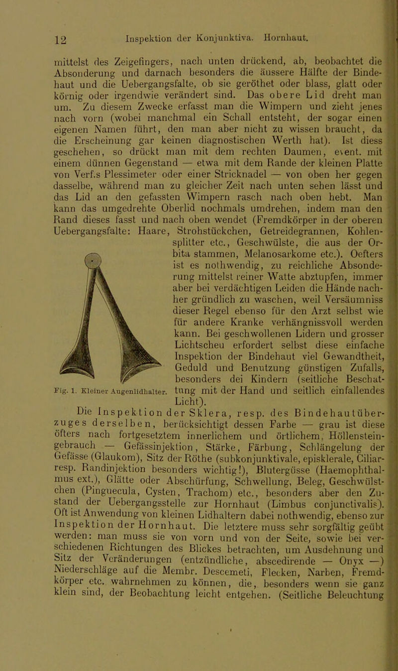 mittelst des Zeigefingers, nach unten drückend, ab, beobachtet die Absonderung und darnach besonders die äussere Hälfte der Binde- haut und die Uebergangsfälte, ob sie geröthet oder blass, glatt oder körnig oder irgendwie verändert sind. Das obere Lid dreht man um. Zu diesem Zwecke erfasst man die Wimpern und zieht jenes nach vorn (wobei manchmal ein Schall entsteht, der sogar einen eigenen Namen führt, den man aber nicht zu wissen braucht, da die Erscheinung gar keinen diagnostischen Werth hat). Ist diess geschehen, so drückt man mit dem rechten Daumen, e\ent. mit einem dünnen Gegenstand — etwa mit dem Rande der kleinen Platte von Verf.s Plessimeter oder einer Stricknadel — von oben her gegen dasselbe, während man zu gleicher Zeit nach unten sehen lässt und das Lid an den gefassten Wimpern rasch nach oben hebt. Man kann das umgedrehte Oberlid nochmals umdrehen, indem man den Rand dieses fasst und nach oben wendet (Fremdkörper in der oberen Uebergangsfälte: Haare, Strohstückchen, Getreidegrannen, Kohlen- splitter etc., Geschwülste, die aus der Or- bita stammen, Melanosarkome etc.). Oefters ist es nothwendig, zu reichliche Absonde- rung mittelst reiner Watte abztupfen, immer aber bei verdächtigen Leiden die Hände nach- her gründlich zu waschen, weil Versäumniss dieser Regel ebenso für den Arzt selbst wie für andere Kranke verhängnissvoll werden kann. Bei geschwollenen Lidern und grosser Lichtscheu erfordert selbst diese einfache Inspektion der Bindehaut viel Gewandtheit, Geduld und Benutzung günstigen Zufalls, besonders dei Kindern (seitliche Beschat- Fig. i. Kleiner Augenlidhalter, tnng mit der Hand und seitlich einfallendes Licht). Die Inspektion der Sklera, resp. des Bindehautüber- zuges derselben, berücksichtigt dessen Farbe — grau ist diese öfters nach fortgesetztem innerlichem und örtlichem, Höllenstein- gebrauch — Gefässinjektion, Stärke, Färbung, Schlängelung der Gefässe (Glaukom), Sitz der Rothe (subkonjunktivale, episklerale, Ciliar- resp. Randinjektion besonders wichtig!), Blutergüsse (Haemophthal- mus ext.), Glätte oder Abschürfung, Schwellung, Beleg, Geschwülst- chen (Pinguecula, Cysten, Trachom) etc., besonders aber den Zu- stand der Uebergangsstelle zur Hornhaut (Limbus conjunctivae). Oft ist Anwendung von kleinen Lidhaltern dabei nothwendig, ebenso zur Inspektion der Hornhaut. Die letztere muss sehr sorgfältig geübt werden: man muss sie von vorn und von der Seite, sowie bei ver- schiedenen Richtungen des Blickes betrachten, um Ausdehnung und Sitz der Veränderungen (entzündliche, abscedirende — Onyx —) Niederschläge auf die Membr. Descemeti, Flecken, Narben, Fremd- körper etc. wahrnehmen zu können, die, besonders wenn sie ganz klein sind, der Beobachtung leicht entgehen. (Seitliche Beleuchtung