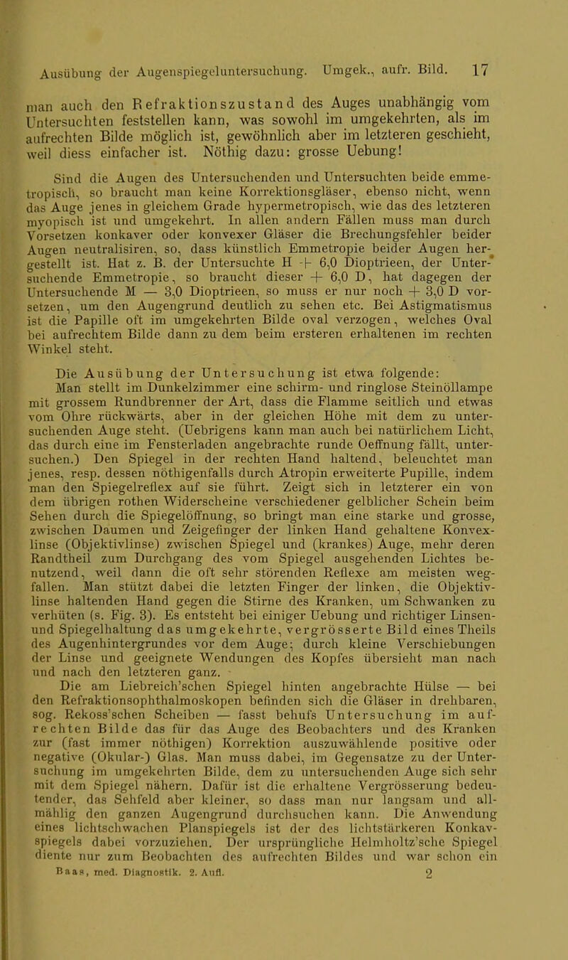 man auch den Refraktionszustand des Auges unabhängig vom Untersuchten feststellen kann, was sowohl im umgekehrten, als im aufrechten Bilde möglich ist, gewöhnlich aber im letzteren geschieht, weil diess einfacher ist. Nöthig dazu: grosse Uebung! Sind die Augen des Untersuchenden und Untersuchten beide emme- tropiscli, so braucht man keine Korrektionsgläser, ebenso nicht, wenn das Auge jenes in gleichem Grade hypermetropisch, wie das des letzteren myopisch ist und umgekehrt. In allen andern Fällen muss man durch Vorsetzen konkaver oder konvexer Gläser die Brechungsfehler beider Augen neutralisiren, so, dass künstlich Emmetropie beider Augen her-^ gestellt ist. Hat z. B. der Untersuchte H -(- 6,0 Dioptrieen, der Unter suchende Emmetropie, so braucht dieser + 6,0 D, hat dagegen der Untersuchende M — 3,0 Dioptrieen, so muss er nur noch + 3,0 D vor- setzen , um den Augengrund deutlich zu sehen etc. Bei Astigmatismus ist die Papille oft im umgekehrten Bilde oval verzogen, welches Oval bei aufrechtem Bilde dann zu dem beim ersteren erhaltenen im rechten Winkel steht. Die Ausübung der Untersuchung ist etwa folgende: Man stellt im Dunkelzimmer eine schirm- und ringlose Steinöllampe mit grossem Rundbrenner der Art, dass die Flamme seitlich und etwas vom Ohre rückwärts, aber in der gleichen Höhe mit dem zu unter- suchenden Auge steht. (Uebrigens kann man auch bei natürlichem Licht, das durch eine im Fensterladen angebrachte runde Oeffhung fällt, unter- suchen.) Den Spiegel in der rechten Hand haltend, beleuchtet man jenes, resp. dessen nöthigenfalls durch Atropin erweiterte Pupille, indem man den Spiegelreflex auf sie führt. Zeigt sich in letzterer ein von dem übrigen rothen Widerscheine verschiedener gelblicher Schein beim Sehen durch die Spiegelöffnung, so bringt man eine starke und grosse, zwischen Daumen und Zeigefinger der linken Hand gehaltene Konvex- linse (Objektivlinse) zwischen Spiegel und (krankes) Auge, mehr deren Randtheil zum Durchgang des vom Spiegel ausgehenden Lichtes be- nutzend, weil dann die oft sehr störenden Reflexe am meisten weg- fallen. Man stützt dabei die letzten Finger der linken, die Objektiv- linse haltenden Hand gegen die Stirne des Kranken, um Schwanken zu verhüten (s. Fig. 3). Es entsteht bei einiger Uebung und richtiger Linsen- und Spiegelhaltung das umgekehrte, vergrösserte Bild eines Theils des Augenhintergrundes vor dem Auge; durch kleine Verschiebungen der Linse und geeignete Wendungen des Kopfes übersieht man nach und nach den letzteren ganz. ■ Die am Liebreich'schen Spiegel hinten angebrachte Hülse — bei den Refraktionsophthalmoskopen befinden sich die Gläser in drehbaren, sog. Rekoss'schen Scheiben — fasst behufs Untersuchung im auf- rechten Bilde das für das Auge des Beobachters und des Kranken zur (fast immer nöthigen) Korrektion auszuwählende positive oder negative (Okular-) Glas. Man muss dabei, im Gegensatze zu der Unter- suchung im umgekehrten Bilde, dem zu untersuchenden Auge sich sehr mit dem Spiegel nähern. Dafür ist die erhaltene Vergrösserung bedeu- tender, das Sehfeld aber kleiner, so dass man nur langsam und all- mählig den ganzen Augengrund durchsuchen kann. Die Anwendung eines lichtschwachen Planspiegels ist der des lichtstärkeren Konkav- spiegels dabei vorzuziehen. Der ursprüngliche Helmholtz'sche Spiegel diente nur zum Beobachten des aufrechten Bildes und war schon ein Baas, med. Diagnostik. 2. Aufl. 2