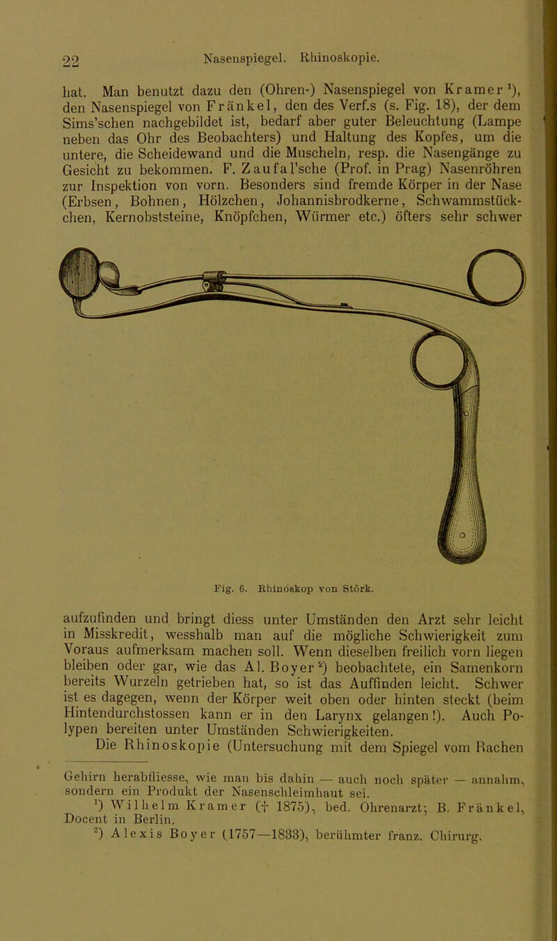 hat. Man benutzt dazu den (Ohren-) Nasenspiegel von Kramer1), den Nasenspiegel von Frankel, den des Verf.s (s. Fig. 18), der dem Sims'schen nachgebildet ist, bedarf aber guter Beleuchtung (Lampe neben das Ohr des Beobachters) und Haltung des Kopfes, um die untere, die Scheidewand und die Muscheln, resp. die Nasengänge zu Gesicht zu bekommen. F. Zaufal'sche (Prof. in Prag) Nasenröhren zur Inspektion von vorn. Besonders sind fremde Körper in der Nase (Erbsen, Bohnen, Hölzchen, Johannisbrodkerne, Schwammstück- chen, Kernobststeine, Knöpfchen, Würmer etc.) öfters sehr schwer Fig. 6. RhinÖBkop von Stork. aufzufinden und bringt diess unter Umständen den Arzt sehr leicht in Misskredit, wesshalb man auf die mögliche Schwierigkeit zum Voraus aufmerksam machen soll. Wenn dieselben freilich vorn liegen bleiben oder gar, wie das AI. Boyer4) beobachtete, ein Samenkorn bereits Wurzeln getrieben hat, so ist das Auffinden leicht. Schwer ist es dagegen, wenn der Körper weit oben oder hinten steckt (beim Hintendurchstossen kann er in den Larynx gelangen!). Auch Po- lypen bereiten unter Umständen Schwierigkeiten. Die Bhinoskopie (Untersuchung mit dem Spiegel vom Bachen Gehirn herabfliesse, wie man bis dahin — auch noch später — annahm, sondern ein Produkt der Nasenschleimhaut sei. 0 Wilhelm Kramer (f 1875), bed. Ohrenarzt; B. Frankel, Docent in Berlin. 2) Alexis Boyer (1757—1833), berühmter franz. Chirurg.