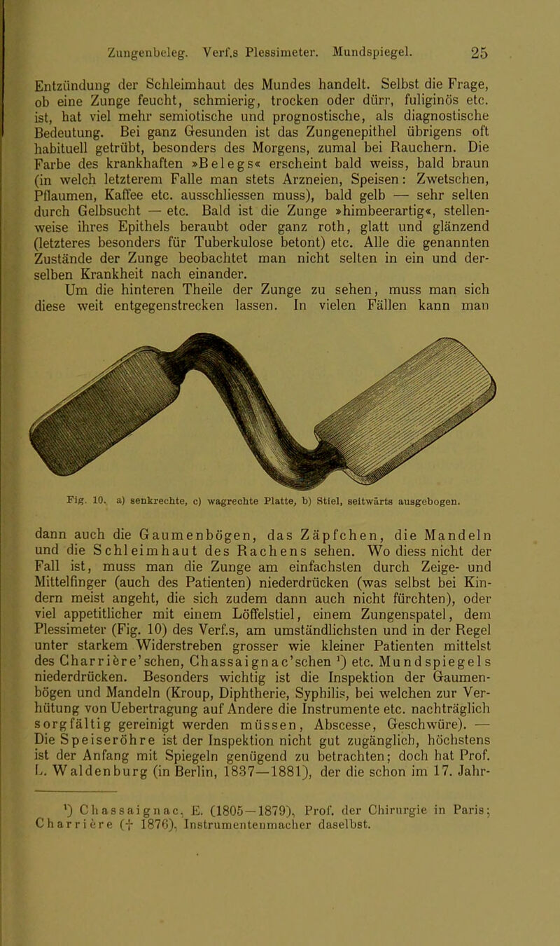 Entzündung der Schleimhaut des Mundes handelt. Selbst die Frage, ob eine Zunge feucht, schmierig, trocken oder dürr, fuliginös etc. ist, hat viel mehr semiotische und prognostische, als diagnostische Bedeutung. Bei ganz Gesunden ist das Zungenepithel übrigens oft habituell getrübt, besonders des Morgens, zumal bei Rauchern. Die Farbe des krankhaften »Belegs« erscheint bald weiss, bald braun (in welch letzterem Falle man stets Arzneien, Speisen: ZWetschen, Pflaumen, Kaffee etc. ausschliessen muss), bald gelb — sehr selten durch Gelbsucht — etc. Bald ist die Zunge »himbeerartig«, stellen- weise ihres Epithels beraubt oder ganz roth, glatt und glänzend (letzteres besonders für Tuberkulose betont) etc. Alle die genannten Zustände der Zunge beobachtet man nicht selten in ein und der- selben Krankheit nach einander. Um die hinteren Theile der Zunge zu sehen, muss man sich diese weit entgegenstrecken lassen. In vielen Fällen kann man Fig. 10. a) senkrechte, c) wagrechte Platte, b) Stiel, seitwärts ausgebogen. dann auch die Gaumenbögen, das Zäpfchen, die Mandeln und die Schleimhaut des Rachens sehen. Wo diess nicht der Fall ist, muss man die Zunge am einfachsten durch Zeige- und Mittelfinger (auch des Patienten) niederdrücken (was selbst bei Kin- dern meist angeht, die sich zudem dann auch nicht fürchten), oder viel appetitlicher mit einem Löffelstiel, einem Zungenspatel, dem Plessimeter (Fig. 10) des Verf.s, am umständlichsten und in der Regel unter starkem Widerstreben grosser wie kleiner Patienten mittelst des Gharriere'schen, Chassaignac'schen ') etc. Mundspiegels niederdrücken. Besonders wichtig ist die Inspektion der Gaumen- bögen und Mandeln (Kroup, Diphtherie, Syphilis, bei welchen zur Ver- hütung von Uebertragung auf Andere die Instrumente etc. nachträglich sorgfältig gereinigt werden müssen, Abscesse, Geschwüre). — Die Speiseröhre ist der Inspektion nicht gut zugänglich, höchstens ist der Anfang mit Spiegeln genügend zu betrachten; doch hat Prof. L. Waldenburg (in Berlin, 1837—1881), der die schon im 17. Jahr- l) Cliassaignac, E. (1805 — 1879), Prof. der Chirurgie in Paris; Charriere (f 1876), Instrumentenmacher daselbst.