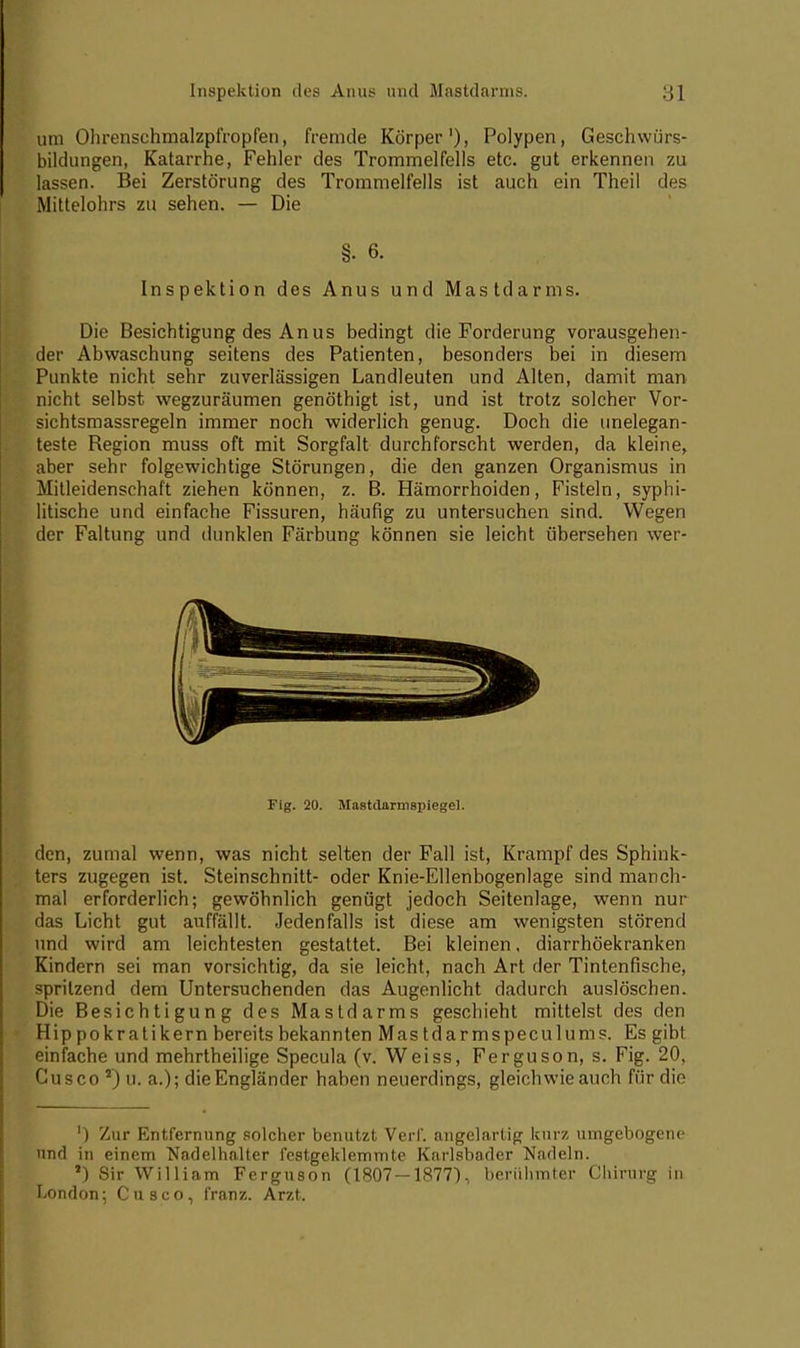 um Ohrenschmalzpfropfen, fremde Körper1), Polypen, Geschwiir^- bildungen, Katarrhe, Fehler des Trommelfells etc. gut erkennen zu lassen. Bei Zerstörung des Trommelfells ist auch ein Theil des Mittelohrs zu sehen. — Die §. 6. Inspektion des Anus und Mastdarms. Die Besichtigung des Anus bedingt die Forderung vorausgehen- der Abwaschung seitens des Patienten, besonders bei in diesem Punkte nicht sehr zuverlässigen Landleuten und Alten, damit man nicht selbst wegzuräumen genöthigt ist, und ist trotz solcher Vor- sichtsmassregeln immer noch widerlich genug. Doch die unelegan- teste Region muss oft mit Sorgfalt durchforscht werden, da kleine, aber sehr folgewichtige Störungen, die den ganzen Organismus in Mitleidenschaft ziehen können, z. B. Hämorrhoiden, Fisteln, syphi- litische und einfache Fissuren, häufig zu untersuchen sind. Wegen der Faltung und dunklen Färbung können sie leicht übersehen wer- Fig. 20. Mastdarmspiegel. den, zumal wenn, was nicht selten der Fall ist, Krampf des Sphink- ters zugegen ist. Steinschnitt- oder Knie-Ellenbogenlage sind manch- mal erforderlich; gewöhnlich genügt jedoch Seitenlage, wenn nur das Licht gut auffällt. Jedenfalls ist diese am wenigsten störend und wird am leichtesten gestattet. Bei kleinen. diarrhöekranken Kindern sei man vorsichtig, da sie leicht, nach Art der Tintenfische, spritzend dem Untersuchenden das Augenlicht dadurch auslöschen. Die Besichtigung des Mastdarms geschieht mittelst des den Hip pokratikern bereits bekannten Mas tdarmspeculums. Es gibt einfache und mehrtheilige Specula (v. Weiss, Ferguson, s. Fig. 20, Cusco 2) u. a.); die Engländer haben neuerdings, gleichwie auch für die ') Zur Entfernung solcher benutzt Verl*, angelartig kurz umgebogene und in einem Nadelhalter festgeklemmte Karlsbader Nadeln. *) Sir William Ferguson (1807 — 1877), berühmter Chirurg in London; Cusco, franz. Arzt.