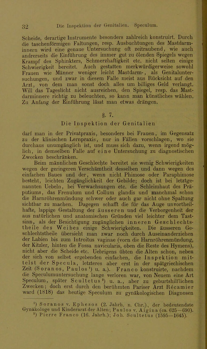 Scheide, derartige Instrumente besonders zahlreich konstruirt. Durch die taschenförmigen Faltungen, resp. Ausbuchtungen des Mastdarm- innern wird eine genaue Untersuchung oft zeitraubend, wie auch andrerseits die Einführung des immer gut zu ölenden Spiegels wegen Krampf des Sphinkters, Schmerzhaftigkeit etc. nicht selten einige Schwierigkeit bereitet. Auch gestatten merkwürdigerweise sowohl Frauen wie Männer weniger leicht Mastdarm-, als Genitalunter- suchungen, und zwar in diesem Falle meist aus Rücksicht auf den Arzt, von dem man sonst doch alles um billiges Geld verlangt. Will das Tageslicht nicht ausreichen, den Spiegel, resp. das Mast- darminnere richtig zu beleuchten, so kann man künstliches wählen. Zu Anfang der Einführung lässt man etwas drängen. §. 7. Die Inspektion der Genitalien darf man in der Privatpraxis, besonders bei Frauen, im Gegensatz zu der klinischen Lernpraxis, nur in Fällen vorschlagen, wo sie durchaus unumgänglich ist, und muss sich dazu, wenn irgend mög- lich, in demselben Falle auf eine Untersuchung zu diagnostischen Zwecken beschränken. Beim männlichen Geschlechte bereitet sie wenig Schwierigkeiten wegen der geringeren Verschämtheit desselben und dann wegen des einfachen Baues und der, wenn nicht Phimose oder Paraphimose besteht, leichten Zugänglichkeit der Gebilde; doch ist bei letztge- nannten Uebeln, bei Verwachsungen etc. die Schleimhaut des Prä- putiums, das Frenulum und Collum glandis und manchmal schon die Harnröhrenmündung schwer oder auch gar nicht ohne Spaltung sichtbar zu machen. Dagegen schafft die für das Auge unvorteil- hafte, lappige Gestaltung der äusseren und die Verborgenheit der aus natürlichen und anatomischen Gründen viel leichter dem Tast- sinn, als der Besichtigung zugänglichen inneren Geschlechts- theile des Weibes einige Schwierigkeiten. Die äusseren Ge- schlechtstheile übersieht man zwar noch durch Auseinanderziehen der Labien bis zum Introitus vaginae (vorn die Harnröhrenmündung, der Kitzler, hinten die Fossa navicularis, oben die Reste des Hymens), nicht aber die Scheide etc. Uebrigens übten die Alten schon, neben der sich von selbst ergebenden einfachen, die Inspektion mit- telst der Specula, letzteres aber erst in der spätgriechischen Zeit (Soran os, Paulos1) u. a.). Franco konstruirte, nachdem die Speculumuntersuchung lange verloren war, von Neuem eine Art Speculum, später Scultetus2) u. a., aber zu geburtshilflichen Zwecken; doch erst durch den berühmten Pariser Arzt Rdcamier ward (1818) das heutige Speculum zu gynäkologischen Diagnosen *) Soranos v. Ephesos (2. Jahrh. n. Chr.), der bedeutendste Gynäkologe und Kinderarzt der Alten; Paulos v. Aigina (ca. 625—690). 2) Pierre Franco (16. Jahrh.); Joh. Scultetus (1595—1645).