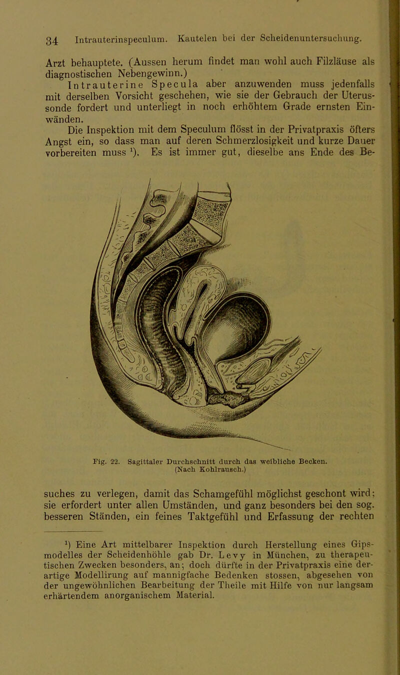 Arzt behauptete. (Aussen herum findet man wohl auch Filzläuse als diagnostischen Neben gewinn.) Intrauterine Specula aber anzuwenden muss jedenfalls mit derselben Vorsicht geschehen, wie sie der Gebrauch der Uterus- sonde fordert und unterliegt in noch erhöhtem Grade ernsten Ein- wänden. Die Inspektion mit dem Speculum flösst in der Privatpraxis öfters Angst ein, so dass man auf deren Schmerzlosigkeit und kurze Dauer vorbereiten muss Es ist immer gut, dieselbe ans Ende des Be- Fig. 22. Sagittaler Durchschnitt durch das weibliche Beckeu. (Nach Kohlrausch.) suches zu verlegen, damit das Schamgefühl möglichst geschont wird: sie erfordert unter allen Umständen, und ganz besonders bei den sog. besseren Ständen, ein feines Taktgefühl und Erfassung der rechten J) Eine Art mittelbarer Inspektion durch Herstellung eines Gips- modelles der Scheidenhöhle gab Dr. Levy in München, zu therapeu- tischen Zwecken besonders, an; doch dürfte in der Privatpraxis eine der- artige Modellirung auf mannigfache Bedenken stossen, abgesehen von der ungewöhnlichen Bearbeitung der Theile mit Hilfe von nur langsam erhärtendem anorganischem Material.