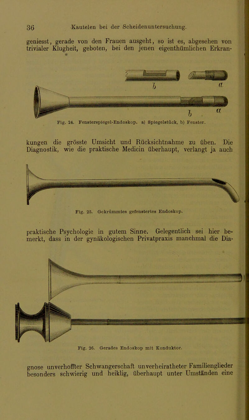 geniesst, gerade von den Frauen ausgeht, so ist es, abgesehen von trivialer Klugheit, geboten, bei den jenen eigentümlichen Erkran- Fig. 24. Fensterspiegel-Endoskop. a) Spiegelstück, b) Fenster. kungen die grösste Umsicht und Rücksichtnahme zu üben. Die Diagnostik, wie die praktische Medicin überhaupt, verlangt ja auch Fig. 25. Gekrümmtes gefenstertes Endoskop. praktische Psychologie in gutem Sinne. Gelegentlich sei hier be- merkt, dass in der gynäkologischen Privatpraxis manchmal die Dia- Fig. 26. Gerades Endoskop mit Konduktor. gnose unverhoffter Schwangerschaft unverheiratheter Familienglieder besonders schwierig und heiklig, überhaupt unter Umständen eine