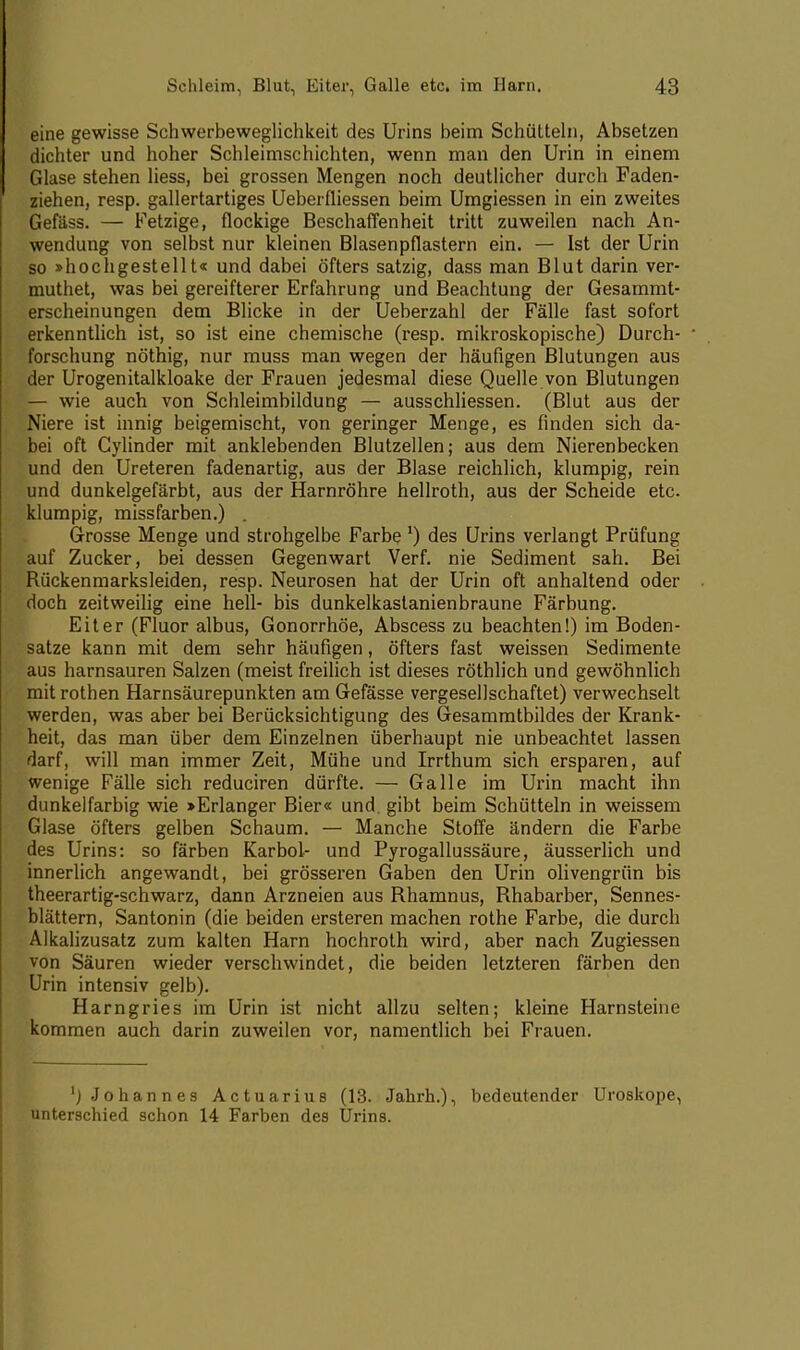 eine gewisse Schwerbeweglichkeit des Urins beim Schütteln, Absetzen dichter und hoher Schleimschichten, wenn man den Urin in einem Glase stehen liess, bei grossen Mengen noch deutlicher durch Faden- ziehen, resp. gallertartiges Ueberfliessen beim Umgiessen in ein zweites Gefäss. — Fetzige, flockige Beschaffenheit tritt zuweilen nach An- wendung von selbst nur kleinen Blasenpflastern ein. — Ist der Urin so »hochgestellt« und dabei öfters satzig, dass man Blut darin ver- muthet, was bei gereifterer Erfahrung und Beachtung der Gesammt- erscheinungen dem Blicke in der Ueberzahl der Fälle fast sofort erkenntlich ist, so ist eine chemische (resp. mikroskopische) Durch- forschung nöthig, nur muss man wegen der häufigen Blutungen aus der Urogenitalkloake der Frauen jedesmal diese Quelle von Blutungen — wie auch von Schleimbildung — ausschliessen. (Blut aus der Niere ist innig beigemischt, von geringer Menge, es finden sich da- bei oft Cylinder mit anklebenden Blutzellen; aus dem Nierenbecken und den Ureteren fadenartig, aus der Blase reichlich, klumpig, rein und dunkelgefärbt, aus der Harnröhre hellroth, aus der Scheide etc. klumpig, missfarben.) . Grosse Menge und strohgelbe Farbe ') des Urins verlangt Prüfung auf Zucker, bei dessen Gegenwart Verf. nie Sediment sah. Bei Rückenmarksleiden, resp. Neurosen hat der Urin oft anhaltend oder doch zeitweilig eine hell- bis dunkelkastanienbraune Färbung. Eiter (Fluor albus, Gonorrhöe, Abscess zu beachten!) im Boden- satze kann mit dem sehr häufigen, öfters fast weissen Sedimente aus harnsauren Salzen (meist freilich ist dieses röthlich und gewöhnlich mit rothen Harnsäurepunkten am Gefässe vergesellschaftet) verwechselt werden, was aber bei Berücksichtigung des Gesammtbildes der Krank- heit, das man über dem Einzelnen überhaupt nie unbeachtet lassen darf, will man immer Zeit, Mühe und Irrthum sich ersparen, auf wenige Fälle sich reduciren dürfte. — Galle im Urin macht ihn dunkelfarbig wie »Erlanger Bier« und. gibt beim Schütteln in weissem Glase öfters gelben Schaum. — Manche Stoffe ändern die Farbe des Urins: so färben Karbol- und Pyrogallussäure, äusserlich und innerlich angewandt, bei grösseren Gaben den Urin olivengrün bis theerartig-schwarz, dann Arzneien aus Rhamnus, Rhabarber, Sennes- blättern, Santonin (die beiden ersteren machen rothe Farbe, die durch Alkalizusatz zum kalten Harn hochroth wird, aber nach Zugiessen von Säuren wieder verschwindet, die beiden letzteren färben den Urin intensiv gelb). Harngries im Urin ist nicht allzu selten; kleine Harnsteine kommen auch darin zuweilen vor, namentlich bei Frauen. 'j Johannes Actuarius (13. Jahrh.), bedeutender Uroskope, unterschied schon 14 Farben des Urins.