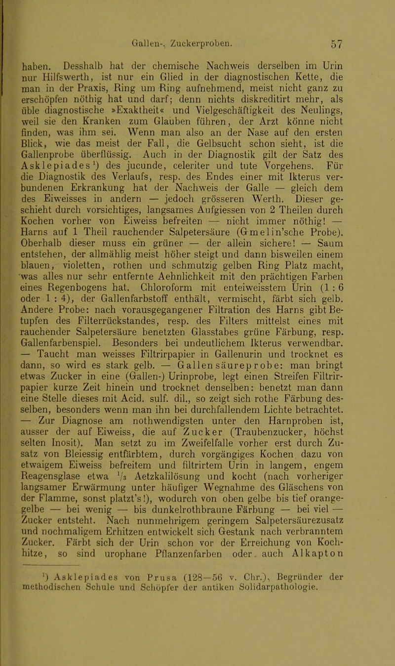 haben. Desshalb hat der chemische Nachweis derselben im Urin nur Hillswerth, ist nur ein Glied in der diagnostischen Kette, die man in der Praxis, Ring um Ring aufnehmend, meist nicht ganz zu erschöpfen nöthig hat und darf; denn nichts diskreditirt mehr, als üble diagnostische »Exaktheit« und Vielgeschäftigkeit des Neulings, weil sie den Kranken zum Glauben führen, der Arzt könne nicht finden, was ihm sei. Wenn man also an der Nase auf den ersten Blick, wie das meist der Fall, die Gelbsucht schon sieht, ist die Gallenprobe überflüssig. Auch in der Diagnostik gilt der Satz des Ask 1 epiades') des jucunde, celeriter und tute Vorgehens. Für die Diagnostik des Verlaufs, resp. des Endes einer mit Ikterus ver- bundenen Erkrankung hat der Nachweis der Galle — gleich dem des Eiweisses in andern — jedoch grösseren Werth. Dieser ge- schieht durch vorsichtiges, langsames Aufgiessen von 2 Theilen durch Kochen vorher von Eiweiss befreiten — nicht immer nöthig! — Harns auf 1 Theil rauchender Salpetersäure (Gmelin'sche Probe). Oberhalb dieser muss ein grüner — der allein sichere! — Saum entstehen, der allmählig meist höher steigt und dann bisweilen einem blauen, violetten, rothen und schmutzig gelben Ring Platz macht, 'was alles nur sehr entfernte Aehnlichkeit mit den prächtigen Farben eines Regenbogens hat. Chloroform mit enteiweisstem Urin (1 : 6 oder 1 : 4), der Gallenfarbstoff enthält, vermischt, färbt sich gelb. Andere Probe: nach vorausgegangener Filtration des Harns gibt Be- tupfen des Filterrückstandes, resp. des Filters mittelst eines mit rauchender Salpetersäure benetzten Glasstabes grüne Färbung, resp. Gallenfarbenspiel. Besonders bei undeutlichem Ikterus verwendbar. — Taucht man weisses Filtrirpapier in Gallenurin und trocknet es dann, so wird es stark gelb. — Gallen säureprobe: man bringt etwas Zucker in eine (Gallen-) Urinprobe, legt einen Streifen Filtrir- papier kurze Zeit hinein und trocknet denselben: benetzt man dann eine Stelle dieses mit Acid. sulf. dil., so zeigt sich rothe Färbung des- selben, besonders wenn man ihn bei durchfallendem Lichte betrachtet. — Zur Diagnose am notwendigsten unter den Harnproben ist, ausser der auf Eiweiss, die auf Zucker (Traubenzucker, höchst selten Inosit). Man setzt zu im Zweifelfalle vorher erst durch Zu- satz von Bleiessig entfärbtem, durch vorgängiges Kochen dazu von etwaigem Eiweiss befreitem und filtrirtem Urin in langem, engem Reagensglase etwa l\z Aetzkalilösung und kocht (nach vorheriger langsamer Erwärmung unter häufiger Wegnahme des Gläschens von der Flamme, sonst platzt's!), wodurch von oben gelbe bis tief orange- gelbe — bei wenig — bis dunkelrothbraune Färbung — bei viel — Zucker entsteht. Nach nunmehrigem geringem Salpetersäurezusatz und nochmaligem Erhitzen entwickelt sich Gestank nach verbranntem Zucker. Färbt sich der Urin schon vor der Erreichung von Koch- hitze, so sind urophane Pflanzen färben oder, auch AI kapton ') Asklepiades von Prusa (128—56 v. Chr.), Begründer der methodischen Schule und Schöpfer der antiken Solidarpathologie.