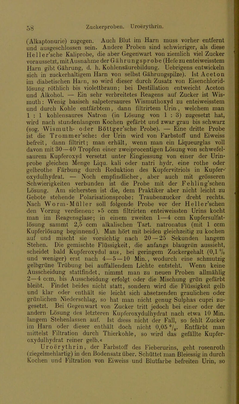 (Alkaptonurie) zugegen. Auch Blut im Harn muss vorher entfernt und ausgeschlossen sein. Andere Proben sind schwieriger, als diese Heller'sche Kaliprobe, die aber Gegenwart von ziemlich viel Zucker voraussetzt, mit Ausnahme derGährungsprobe (Hefe zu enteiweisstem Harn gibt Gährung, d. h. Kohlensäurebildung. Uebrigens entwickeln sich in zuckerhaltigem Harn von selbst Gährungspilze). Ist Aceton im diabetischen Harn, so wird dieser durch Zusatz von Eisenchlorid- lösung röthlich bis violettbraun; bei Destillation entweicht Aceton und Alkohol. — Ein sehr verbreitetes Reagens auf Zucker ist Wis- muth: Wenig basisch salpetersaures Wismuthoxyd zu enteiweisstem und durch Kohle entfärbtem, dann filtrirtem Urin , welchem man 1 : 1 kohlensaures Natron (in Lösung von 1 : 3) zugesetzt hat, wird nach stundenlangem Kochen gefärbt und zwar grau bis schwarz (sog. Wismuth- oder Böttger'sche Probe). — Eine dritte Probe ist die Trommer'sche: der Urin wird von Farbstoff und Eiweiss befreit, dann filtrirt; man erhält, wenn man ein Liqueurglas voll davon mit 30—40 Tropfen einer zweiprocentigen Lösung von schwefel- saurem Kupferoxyd versetzt unter Eingiessung von einer der Urin- probe gleichen Menge Liqu. kali oder natri hydr. eine rolhe oder gelbrothe Färbung durch Reduktion des Kupfervitriols in Kupfer-' oxydulhydrat. — Noch empfindlicher, aber auch mit grösseren Schwierigkeiten verbunden ist die Probe mit der Fehling'schen Lösung. Am sichersten ist die, dem Praktiker aber nicht leicht zu Gebote stehende Polarisationsprobe: Traubenzucker dreht rechts. Nach Worin -Müller soll folgende Probe vor der Heller'schen den Vorzug verdienen: »5 ccm filtrirten enteiweissten Urins kocht man im Reagensglase; in einem zweiten 1—4 ccm Kupfersulfat- lösung sammt 2,5 ccm alkalischen Tart. natronatus (mit 1 ccm Kupferlösung beginnend). Man hört mit beiden gleichzeitig zu kochen auf und mischt sie vorsichtig nach 20 — 25 Sekunden langem Stehen. Die gemischte Flüssigkeit, die anfangs blaugrün aussieht, scheidet bald Kupferoxydul aus, bei geringem Zuckergehalt (0,1 u/o und weniger) erst nach 4—5 — 10 Min., wodurch eine schmutzig gelbgrüne Trübung bei auffallendem Lichte entsteht. Wenn keine Ausscheidung stattfindet, nimmt man zu neuen Proben allmählig 2—4 ccm, bis Ausscheidung erfolgt oder die Mischung grün gefärbt bleibt. Findet beides nicht statt, sondern wird die Flüssigkeit gelb und klar oder enthält sie leicht sich absetzenden graulichen oder grünlichen Niederschlag, so hat man nicht genug Sulphas cupri zu- gesetzt. Bei Gegenwart von Zucker tritt jedoch bei einer oder der andern Lösung des letzteren Kupferoxydulhydrat nach etwa 10 Min. langem Stehenlassen auf. Ist diess nicht der Fall, so fehlt Zucker im Harn oder dieser enthält doch nicht 0,05 °/0. Entfärbt man mittelst Filtration durch Thierkohle, so wird das gefällte Kupfer- oxydulhydrat reiner gelb.« Uroerythrin, der Farbstoff des Fieberurins, geht rosenroth (ziegelmehlartig) in den Bodensatz über. Schüttet man Bleiessig in durch Kochen und Filtration von Eiweiss und Blutfarbe befreiten Urin, so