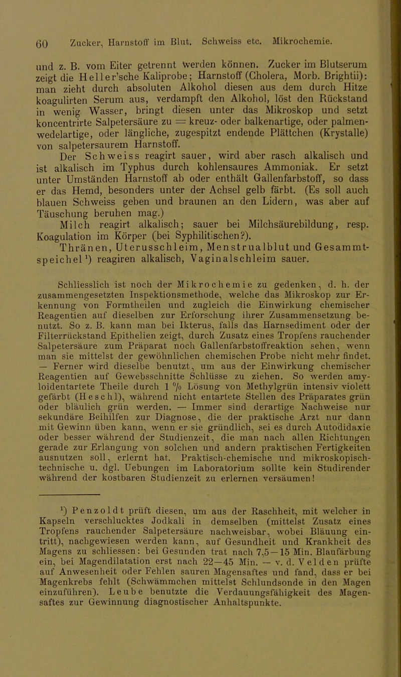 (50 Zucker, Harnstoff im Blut. Schweiss etc. Mikrochemie. und z. B. vom Eiter getrennt Werden können. Zucker im Blutserum zeigt die Heller'sche Kaliprobe; Harnstoff (Cholera, Morb. Brightii): man zieht durch absoluten Alkohol diesen aus dem durch Hitze koagulirten Serum aus, verdampft den Alkohol, löst den Bückstand in wenig Wasser, bringt diesen unter das Mikroskop und setzt koncentrirte Salpetersäure zu = kreuz- oder balkenartige, oder palmen- wedelartige, oder längliche, zugespitzt endende Plättchen (Krystalle) von salpetersaurem Harnstoff. Der Schweiss reagirt sauer, wird aber rasch alkalisch und ist alkalisch im Typhus durch kohlensaures Ammoniak. Er setzt unter Umständen Harnstoff ab oder enthält Gallenfarbstoff, so dass er das Hemd, besonders unter der Achsel gelb färbt. (Es soll auch blauen Schweiss geben und braunen an den Lidern, was aber auf Täuschung beruhen mag.) Milch reagirt. alkalisch; sauer bei Milchsäurebildung, resp. Koagulation im Körper (bei Syphilitischen?). Thränen, Uterusschleim, Menstrualblut und Gesammt- speichel1) reagiren alkalisch, Vaginalschleim sauer. Schliesslich ist noch der Mikrochemie zu gedenken, d. h. der zusammengesetzten Inspektionsmethode, welche das Mikroskop zur Er- kennung von Formtheilen und zugleich die Einwirkung chemischer Reagentien auf dieselben zur Erforschung ihrer Zusammensetzung be- nutzt. So z. B. kann man bei Ikterus, falls das Harnsediment oder der Filterrückstand Epithelien zeigt, durch Zusatz eines Tropfens rauchender Salpetersäure zum Präparat noch Gallenfarbstoffreaktion sehen, wenn man sie mittelst der gewöhnlichen chemischen Probe nicht mehr findet. — Ferner wird dieselbe benutzt, um aus der Einwirkung chemischer Reagentien auf Gewebsschnitte Schlüsse zu ziehen. So werden amy- loidentartete Theile durch 1 °/° Lösung von Methylgrün intensiv violett gefärbt (H esc hl), während nicht entartete Stellen des Präparates grün oder bläulich grün werden. — Immer sind derartige Nachweise nur sekundäre Beihilfen zur Diagnose, die der praktische Arzt nur dann mit Gewinn üben kann, wenn er sie gründlich, sei es durch Autodidaxie oder besser während der Studienzeit, die man nach allen Richtungen gerade zur Erlangung von solchen und andern praktischen Fertigkeiten ausnutzen soll, erlernt hat. Praktisch-chemische und mikroskopisch- technische u. dgl. TJebungen im Laboratorium sollte kein Studirender während der kostbaren Studienzeit zu erlernen versäumen! ') Penzoldt prüft diesen, um aus der Raschheit, mit welcher in Kapseln verschlucktes Jodkali in demselben (mittelst Zusatz eines Tropfens rauchender Salpetersäure nachweisbar, wobei Bläuung ein- tritt), nachgewiesen werden kann, auf Gesundheit und Krankheit des Magens zu schliessen: bei Gesunden trat nach 7,5—15 Min. Blaufärbung ein, bei Magendilatation erst nach 22—45 Min. — v. d. Velden prüfte auf Anwesenheit oder Fehlen sauren Magensaftes und fand, dass er bei Magenkrebs fehlt (Schwämmchen mittelst Schlundsonde in den Magen einzuführen). Leube benutzte die Verdauungsfähigkeit des Magen- saftes zur Gewinnung diagnostischer Anhaltspunkte.