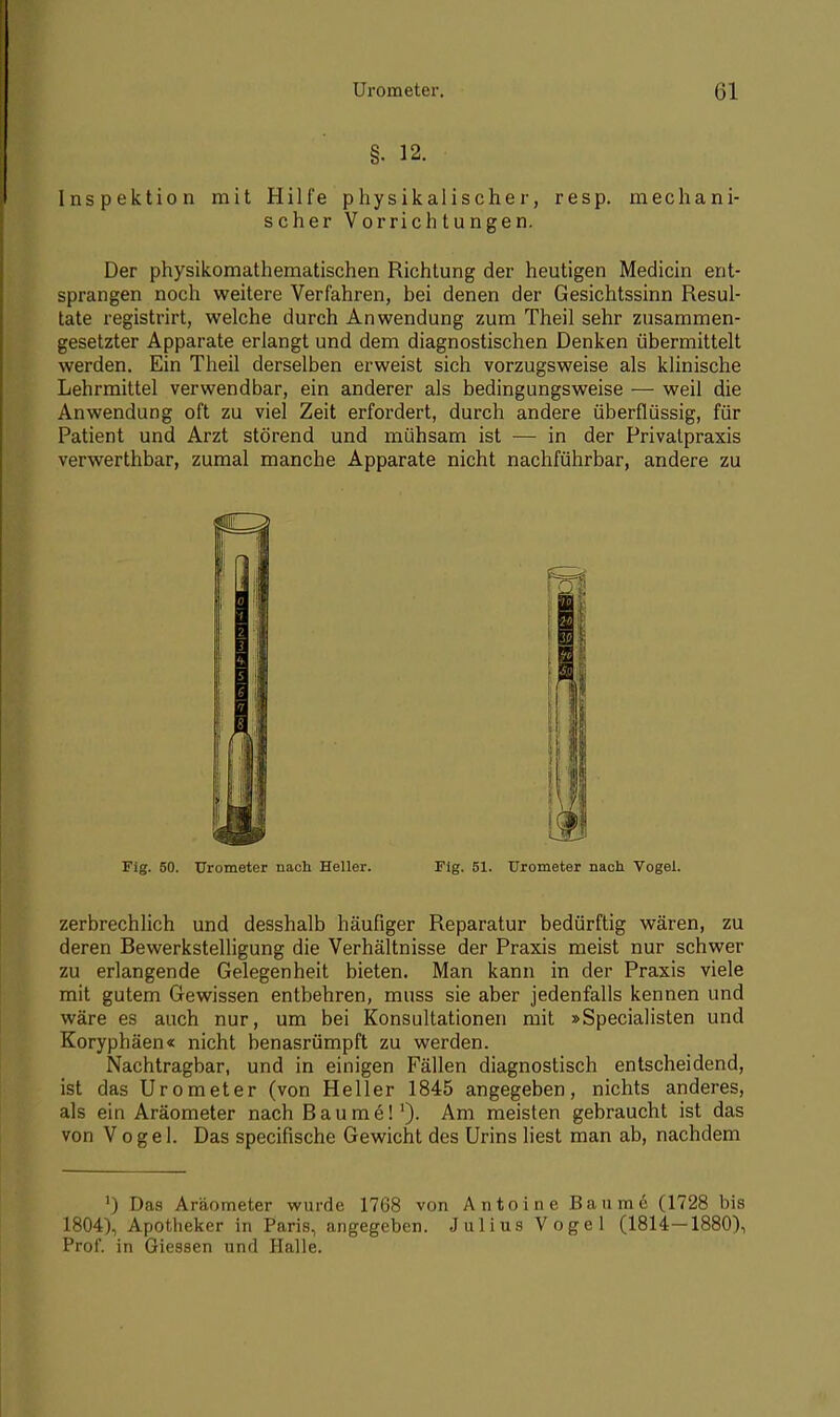 . 12. Inspektion mit Hilfe physikalischer, resp. mechani- scher Vorrichtungen. Der physikomathematischen Richtung der heutigen Medicin ent- sprangen noch weitere Verfahren, bei denen der Gesichtssinn Resul- tate registrirt, welche durch Anwendung zum Theil sehr zusammen- gesetzter Apparate erlangt und dem diagnostischen Denken übermittelt werden. Ein Theil derselben erweist sich vorzugsweise als klinische Lehrmittel verwendbar, ein anderer als bedingungsweise — weil die Anwendung oft zu viel Zeit erfordert, durch andere überflüssig, für Patient und Arzt störend und mühsam ist — in der Privatpraxis verwerthbar, zumal manche Apparate nicht nachführbar, andere zu zerbrechlich und desshalb häufiger Reparatur bedürftig wären, zu deren Bewerkstelligung die Verhältnisse der Praxis meist nur schwer zu erlangende Gelegenheit bieten. Man kann in der Praxis viele mit gutem Gewissen entbehren, muss sie aber jedenfalls kennen und wäre es auch nur, um bei Konsultationen mit »Specialisten und Koryphäen« nicht benasrümpft zu werden. Nachtragbar, und in einigen Fällen diagnostisch entscheidend, ist das Urometer (von Heller 1845 angegeben, nichts anderes, als ein Aräometer nach Baume!1). Am meisten gebraucht ist das von Vogel. Das specifische Gewicht des Urins liest man ab, nachdem Fig. 50. Urometer nach Heller. Fig. 61. Urometer nach Vogel. ') Das Aräometer wurde 1768 von Antoine Baume (1728 bis 1804), Apotheker in Paris, angegeben. Julius Vogel (1814—1880), Prof. in Giessen und Halle.