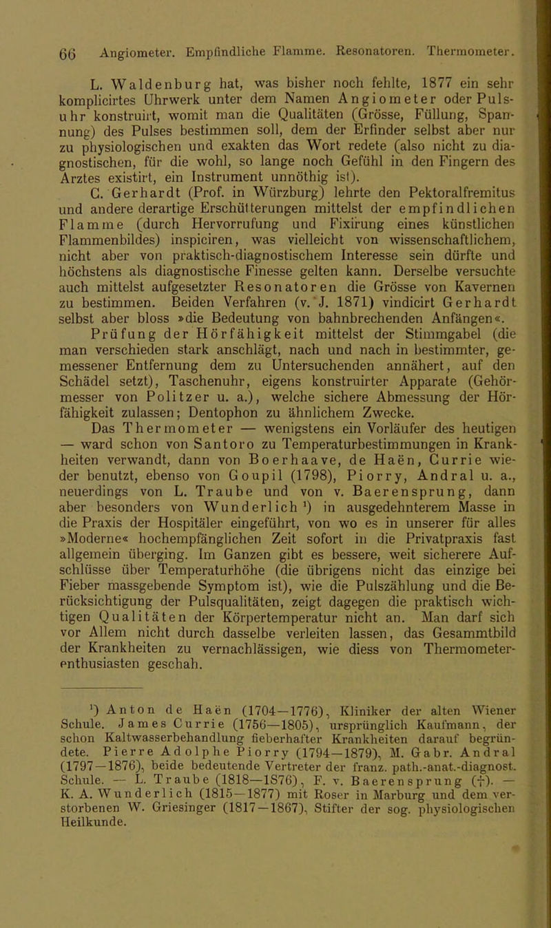 6(5 Angiometer. Empfindliche Flamme. Resonatoren. Thermometer. L. Waldenburg hat, was bisher noch fehlte, 1877 ein sehr komplicirtes Uhrwerk unter dem Namen Angiometer oder Puls- uhr konstruirt, womit man die Qualitäten (Grösse, Füllung, Span- nung) des Pulses bestimmen soll, dem der Erfinder selbst aber nur zu physiologischen und exakten das Wort redete (also nicht zu dia- gnostischen, für die wohl, so lange noch Gefühl in den Fingern des Arztes existirt, ein Instrument unnöthig ist). G. Gerhardt (Prof. in Würzburg) lehrte den Pektoralfremitus und andere derartige Erschütterungen mittelst der empfindlichen Flamme (durch Hervorrufung und Fixirung eines künstlichen Flammenbildes) inspiciren, was vielleicht von wissenschaftlichem, nicht aber von praktisch-diagnostischem Interesse sein dürfte und höchstens als diagnostische Finesse gelten kann. Derselbe versuchte auch mittelst aufgesetzter Resonatoren die Grösse von Kavernen zu bestimmen. Beiden Verfahren (v. J. 1871) vindicirt Gerhardt selbst aber bloss »die Bedeutung von bahnbrechenden Anfängen«. Prüfung der Hörfähigkeit mittelst der Stimmgabel (die man verschieden stark anschlägt, nach und nach in bestimmter, ge- messener Entfernung dem zu Untersuchenden annähert, auf den Schädel setzt), Taschenuhr, eigens konstruirter Apparate (Gehör- messer von Politzer u. a.), welche sichere Abmessung der Hör- fähigkeit zulassen; Dentophon zu ähnlichem Zwecke. Das Thermometer — wenigstens ein Vorläufer des heutigen — ward schon von Santoro zu Temperaturbestimmungen in Krank- heiten verwandt, dann von Boerhaave, de Haen, Currie wie- der benutzt, ebenso von Goupil (1798), Piorry, Andral u. a., neuerdings von L. Traube und von v. Baerensprung, dann aber besonders von Wunderlich1) in ausgedehnterem Masse in die Praxis der Hospitäler eingeführt, von wo es in unserer für alles »Moderne« hochempfänglichen Zeit sofort in die Privatpraxis fast allgemein überging. Im Ganzen gibt es bessere, weit sicherere Auf- schlüsse über Temperatufhöhe (die übrigens nicht das einzige bei Fieber massgebende Symptom ist), wie die Pulszählung und die Be- rücksichtigung der Pulsqualitäten, zeigt dagegen die praktisch wich- tigen Qualitäten der Körpertemperatur nicht an. Man darf sich vor Allem nicht durch dasselbe verleiten lassen, das Gesammtbild der Krankheiten zu vernachlässigen, wie diess von Thermometer- enthusiasten geschah. ') Anton de Haen (1704—1776), Kliniker der alten Wiener Schule. James Currie (1756—1805), ursprünglich Kaufmann, der schon Kaltwasserbehandlung fieberhafter Krankheiten darauf begrün- dete. Pierre Adolphe Piorry (1794—1879), M. Gabr. Andral (1797 — 1876), beide bedeutende Vertreter der franz. path.-anat.-diagnost. Schule. -- L. Traube (1818—1S76), F. v. Baerensprung (f). — K. A. Wunderlich (1815—1877) mit Roser in Marburg und dem ver- storbenen W. Griesinger (1817 — 1867), Stifter der sog. physiologischen Heilkunde.