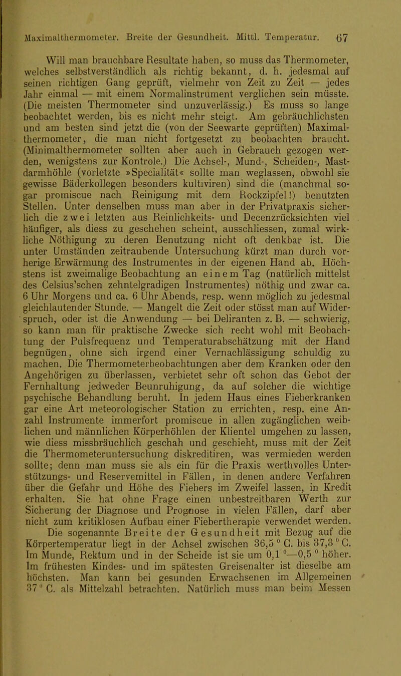 Maximaltliermonieter. Breite der Gesundheit. Mittl. Temperatur. (J7 Will man brauchbare Resultate haben, so muss das Thermometer, welches selbstverständlich als richtig bekannt, d. h. jedesmal auf seinen richtigen Gang geprüft, vielmehr von Zeit zu Zeit — jedes Jahr einmal — mit einem Normalinstrument verglichen sein müsste. (Die meisten Thermometer sind unzuverlässig.) Es muss so lange beobachtet werden, bis es nicht mehr steigt. Am gebräuchlichsten und am besten sind jetzt die (von der Seewarte geprüften) Maximal- thermometer, die man nicht fortgesetzt zu beobachten braucht. (Minimalthermometer sollten aber auch in Gebrauch gezogen wer- den, wenigstens zur Kontrole.) Die Achsel-, Mund-, Scheiden-, Mast- darmhöhle (vorletzte »Specialität« sollte mau weglassen, obwohl sie gewisse Bäderkollegen besonders kultiviren) sind die (manchmal so- gar promiscue nach Reinigung mit dem Rockzipfel!) benutzten Stellen. Unter denselben muss man aber in der Privatpraxis sicher- lich die zwei letzten aus Reinlichkeits- und Decenzrücksichten viel häufiger, als diess zu geschehen scheint, ausschliessen, zumal wirk- liche Nöthigung zu deren Benutzung nicht oft denkbar ist. Die unter Umständen zeitraubende Untersuchung kürzt man durch vor- herige Erwärmung des Instrumentes in der eigenen Hand ab. Höch- stens ist zweimalige Beobachtung an einem Tag (natürlich mittelst des Celsius'schen zehntelgradigen Instrumentes) nöthig und zwar ca. 6 Uhr Morgens und ca. 6 Uhr Abends, resp. wenn möglich zu jedesmal gleichlautender Stunde. — Mangelt die Zeit oder stösst man auf Wider- spruch, oder ist die Anwendung — bei Deliranten z. B. — schwierig, so kann man für praktische Zwecke sich recht wohl mit Beobach- tung der Pulsfrequenz und Temperaturabschätzung mit der Hand begnügen, ohne sich irgend einer Vernachlässigung schuldig zu machen. Die Thermometerbeobachtungen aber dem Kranken oder den Angehörigen zu überlassen, verbietet sehr oft schon das Gebot der Fernhaltung jedweder Beunruhigung, da auf solcher die wichtige psychische Behandlung beruht. In jedem Haus eines Fieberkranken gar eine Art meteorologischer Station zu errichten, resp. eine An- zahl Instrumente immerfort promiscue in allen zugänglichen weib- lichen und männlichen Körperhöhlen der Klientel umgehen zu lassen, wie diess missbräuchlich geschah und geschieht, muss mit der Zeit die Thermometeruntersuchung diskreditiren, was vermieden werden sollte; denn man muss sie als ein für die Praxis werthvolles Unter- stützungs- und Reservemittel in Fällen, in denen andere Verfahren über die Gefahr und Höhe des Fiebers im Zweifel lassen, in Kredit erhalten. Sie hat ohne Frage einen unbestreitbaren Werth zur Sicherung der Diagnose und Prognose in vielen Fällen, darf aber nicht zum kritiklosen Aufbau einer Fiebertherapie verwendet werden. Die sogenannte Breite der Gesundheit mit Bezug auf die Körpertemperatur liegt in der Achsel zwischen 36,5 0 C. bis 37,3 °C. Im Munde, Rektum und in der Scheide ist sie um 0,1 °— 0,5 0 höher. Im frühesten Kindes- und im spätesten Greisenalter ist dieselbe am höchsten. Man kann bei gesunden Erwachsenen im Allgemeinen