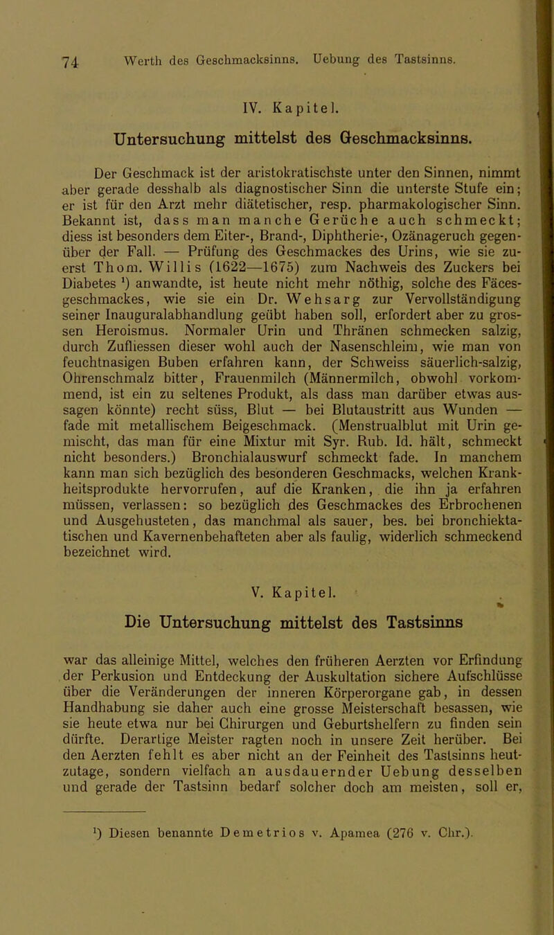 IV. Kapitel. Untersuchung mittelst des Geschmacksinns. Der Geschmack ist der aristokratischste unter den Sinnen, nimmt aber gerade desshalb als diagnostischer Sinn die unterste Stufe ein; er ist für den Arzt mehr diätetischer, resp. pharmakologischer Sinn. Bekannt ist, dass man manche Gerüche auch schmeckt; diess ist besonders dem Eiter-, Brand-, Diphtherie-, Ozänageruch gegen- über der Fall. — Prüfung des Geschmackes des Urins, wie sie zu- erst Thom. Willis (1622—1675) zum Nachweis des Zuckers bei Diabetes ') anwandte, ist heute nicht mehr nöthig, solche des Fäces- geschmackes, wie sie ein Dr. Wehsarg zur Vervollständigung seiner Inauguralabhandlung geübt haben soll, erfordert aber zu gros- sen Heroismus. Normaler Urin und Thränen schmecken salzig, durch Zufliessen dieser wohl auch der Nasenschleim, wie man von feuchtnasigen Buben erfahren kann, der Schweiss säuerlich-salzig, Ohrenschmalz bitter, Frauenmilch (Männermilch, obwohl vorkom- mend, ist ein zu seltenes Produkt, als dass man darüber etwas aus- sagen könnte) recht süss, Blut — bei Blutaustritt aus Wunden — fade mit metallischem Beigeschmack. (Menstrualblut mit Urin ge- mischt, das man für eine Mixtur mit Syr. Rub. Id. hält, schmeckt nicht besonders.) Bronchialauswurf schmeckt fade. In manchem kann man sich bezüglich des besonderen Geschmacks, welchen Krank- heitsprodukte hervorrufen, auf die Kranken, die ihn ja erfahren müssen, verlassen: so bezüglich des Geschmackes des Erbrochenen und Ausgehusteten, das manchmal als sauer, bes. bei bronchiekta- tischen und Kavernenbehafteten aber als faulig, widerlich schmeckend bezeichnet wird. V. Kapitel. Die Untersuchung mittelst des Tastsinns war das alleinige Mittel, welches den früheren Aerzten vor Erfindung der Perkusion und Entdeckung der Auskultation sichere Aufschlüsse über die Veränderungen der inneren Körperorgane gab, in dessen Handhabung sie daher auch eine grosse Meisterschaft besassen, wie sie heute etwa nur bei Chirurgen und Geburtshelfern zu finden sein dürfte. Derartige Meister ragten noch in unsere Zeit herüber. Bei den Aerzten fehlt es aber nicht an der Feinheit des Tastsinns heut- zutage, sondern vielfach an ausdauernder Uebung desselben und gerade der Tastsinn bedarf solcher doch am meisten, soll er, ') Diesen benannte Demetrios v. Apamea (276 v. Chr.).