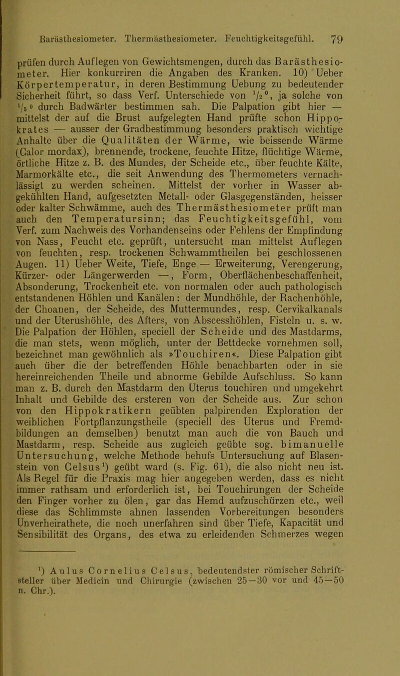 prüfen durch Auflegen von Gewichtsmengen, durch das Barästhesio- meter. Hier konkurriren die Angaben des Kranken. 10) lieber Körpertemperatur, in deren Bestimmung Uebung zu bedeutender Sicherheit führt, so dass Verf. Unterschiede von '/2°, ja solche von Vs0 durch Badwärter bestimmen sah. Die Palpation gibt hier — mittelst der auf die Brust aufgelegten Hand prüfte schon Hippo- krates — ausser der Gradbestimmung besonders praktisch wichtige Anhalte über die Qualitäten der Wärme, wie beissende Wärme (Calor mordax), brennende, trockene, feuchte Hitze, flüchtige Wärme, örtliche Hitze z. B. des Mundes, der Scheide etc., über feuchte Kälte, Marmorkälte etc., die seit Anwendung des Thermometers vernach- lässigt zu werden scheinen. Mittelst der vorher in Wasser ab- gekühlten Hand, aufgesetzten Metall- oder Glasgegenständen, heisser oder kalter Schwämme, auch des Thermästhesiometer prüft man auch den Temperatursinn; das Feuchtigkeitsgefühl, vom Verf. zum Nachweis des Vorhandenseins oder Fehlens der Empfindung von Nass, Feucht etc. geprüft, untersucht man mittelst Auflegen von feuchten, resp. trockenen Schwammtheilen bei geschlossenen Augen. 11) Ueber Weite, Tiefe, Enge — Erweiterung, Verengerung, Kürzer- oder Längerwerden —, Form, Oberilächenbeschaffenheit, Absonderung, Trockenheit etc. von normalen oder auch pathologisch entstandenen Höhlen und Kanälen : der Mundhöhle, der Bachenhöhle, der Choanen, der Scheide, des Muttermundes, resp. Cervikalkanals und der Uterushöhle, des Afters, von Abscesshöhlen, Fisteln u. s. w. Die Palpation der Höhlen, speciell der Scheide und des Mastdarms, die man stets, wenn möglich, unter der Bettdecke vornehmen soll, bezeichnet man gewöhnlich als »Touchiren«. Diese Palpation gibt auch über die der betreffenden Höhle benachbarten oder in sie hereinreichenden Theile und abnorme Gebilde Aufschluss. So kann man z. B. durch den Mastdarm den Uterus touchiren und umgekehrt Inhalt und Gebilde des ersteren von der Scheide aus. Zur schon von den Hippokratikern geübten palpirenden Exploration der weiblichen Fortpflanzungstheile (speciell des Uterus und Fremd- bildungen an demselben) benutzt man auch die von Bauch und Mastdarm, resp. Scheide aus zugleich geübte sog. bimanuelle Untersuchung, welche Methode behufs Untersuchung auf Blasen- stein von Gelsus1) geübt ward (s. Fig. 61), die also nicht neu ist. Als Begel für die Praxis mag hier angegeben werden, dass es nicht immer rathsam und erforderlich ist, bei Touchirungen der Scheide den Finger vorher zu ölen, gar das Hemd aufzuschürzen etc., weil diese das Schlimmste ahnen lassenden Vorbereitungen besonders Unverheirathete, die noch unerfahren sind über Tiefe, Kapacität und Sensibilität des Organs, des etwa zu erleidenden Schmerzes wegen ') Aulus Cornelius Gelsus, bedeutendster römischer Schrift- steller über Medicin und Chirurgie (zwischen 25 — 30 vor und 45 — 50 n. Chr.).
