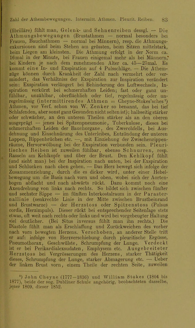 (ßbrilläre) fühlt man, Gelenk- und Sehnenreiben dessgl. — Die Athnuingsbewegungen (Brustathmen — normal besonders bei Frauen, Bauchathmen — normal bei Männern), resp. die Athmungs- exkursionen sind beim Stehen am grössten, beim Sitzen mittelstark, beim Liegen am kleinsten. Die Athmung erfolgt in der Norm ca. 16mal in der Minute, bei Frauen einigemal mehr als bei Männern* bei Kindern je nach dem zunehmenden Alter ca. 45—25mal. Es kommt eine In- und Exspiration auf 4 Pulsschläge. — Die Athem- züge können durch Krankheit der Zahl nach vermehrt oder ver- mindert, das Verhältniss der Exspiration zur Inspiration verändert sein: Exspiration verlängert bei Behinderung des Luftwechsels, In- spiration verkürzt bei schmerzhaften Leiden; fast oder ganz un- fühlbar, unzählbar, oberflächlich oder tief, regelmässig oder un- regelmässig (intermittirendes Athmen = Cheyne-Stokes'sches1) Athmen, vor Verf. schon von W. Zenker so benannt, das bei tief Schlafenden, aber sonst ganz Gesunden nicht selten ist); halbseitig stärker oder schwächer, an den unteren Theilen stärker als an den oberen ausgeprägt — jenes bei Spitzenpneumonie, Tuberkulose, dieses bei schmerzhaften Leiden der Bauchorgane, des Zwerchfells, bei Aus- dehnung und Einschnürung des Unterleibes, Entzündung der unteren Lappen, Rippenbrüchen etc. —, mit Einziehung der Zwischenrippen- räume, Hervorwölbung bei der Exspiration verbunden sein. Pleuri- tisches Reiben ist zuweilen fühlbar, ebenso Schnurren, resp. Rasseln am Kehlkopfe und über der Brust. Den Kehlkopf fühlt (und sieht man) bei der Inspiration nach unten, bei der Exspiration und Schlucken nach oben gehen. — Das Herz bewegt sich infolge der Zusammenziehung, durch die es dicker wird, unter einer Hebel- bewegung um die Basis nach vorn und oben, wobei sich der Aorten- bogen abflacht und nach abwärts rückt. Dazu kommt noch eine Axendrehung von links nach rechts. So bildet sich zwischen fünfter und sechster Rippe — im fünften Interkostalraum in der Paraster- nallinie (senkrechte Linie in der Mitte zwischen Brustbeinrand und Brustwarze) — der Herzstoss oder Spitzenstoss (Pulsus cordis, Herzimpuls). Dieser rückt bei entsprechender Seitenlage stets etwas, oft weit nach rechts oder links und wird bei vorgebeugter Haltung viel deutlicher. (Bei Situs inversus fühlt man ihn rechts.) Die Diastole fühlt man als Erschlaffung und Zurückweichen des vorher nach vorn bewegten Herzens. Verschoben, an anderer Stelle tritt er auf: infolge von Herzverschiebung durch pleuritische Ergüsse, Pneumothorax, Geschwülste, Schrumpfung der Lunge. Verdeckt ist er bei Perikardialexsudaten, Emphysem etc. Ausgebreiteter Herzstoss bei Vergrösserungen des Herzens, starker Thätigkeit dieses, Schrumpfung der Lunge, starker Abmagerung etc. — Ueber der linken Brust vorn, einem Theile der rechten Seite, zuweilen ') John Cheyne (1777-1836) und William Stokes (1804 bis 1877), beide der sog. Dubliner Schule angehörig, beobachteten dasselbe, jener 1809, dieser 1852.