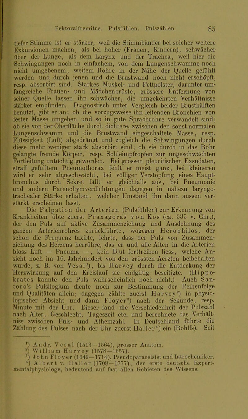 tiefer Stimme ist er stärker, weil die Stimmbänder bei solcher weitere Exkursionen machen, als bei hoher (Frauen, Kindern), schwächer über der Lunge, als dem Larynx und der Trachea, weil hier die Schwingungen noch in einfachem, von dem Lungenschwamme noch nicht umgebenem, weitem Rohre in der Nähe der Quelle gefühlt werden und durch jenen und die Brustwand noch nicht erschöpft, resp. absorbirt sind. Starkes Muskel- und Fettpolster, darunter um- fangreiche Frauen- und Mädchenbrüste, grössere Entfernung von seiner Quelle lassen ihn schwächer, die umgekehrten Verhältnisse stärker empfinden. Diagnostisch unter Vergleich beider Brusthälften benutzt, gibt er an: ob die vorzugsweise ihn leitenden Bronchien von fester Masse umgeben und so in gute Sprachrohre verwandelt sind; ob sie von der Oberfläche durch dichtere, zwischen den sonst normalen Lungenschwamm und die Brustwand eingeschaltete Masse, resp. Flüssigkeit (Luft) abgedrängt und zugleich die Schwingungen durch diese mehr weniger stark absorbirt sind; ob sie durch in das Rohr gelangte fremde Körper, resp. Schleimpfropfen zur ungeschwächten Fortleitung untüchtig geworden. Bei grossen pleuritischen Exsudaten, straff gefülltem Pneumothorax fehlt er meist ganz, bei kleineren wird er sehr abgeschwächt, bei völliger Verstopfung eines Haupt- bronchus durch Sekret fällt er gleichfalls aus, bei Pneumonie und andern Parenchymverdichtungen dagegen in nahezu laryngo- trachealer Stärke erhalten, welcher Umstand ihn dann aussen ver- stärkt erscheinen lässt. Die Palpation der Arterien (Pulsfühlen) zur Erkennung von Krankheiten übte zuerst Praxagoras von Kos (ca. 335 v. Chr.), der den Puls auf aktive Zusammenziehung und Ausdehnung des ganzen Arterienrohres zurückführte, wogegen Herophilos, der schon die Frequenz taxirte, lehrte, dass der Puls von Zusammen- ziehung des Herzens herrühre, das er und alle Alten in die Arterien bloss Luft — Pneuma —, kein Blut forttreiben Hess, welche An- sicht noch im 16. Jahrhundert von den grössten Aerzten beibehalten wurde, z. B. von Vesal1), bis Harvey durch die Entdeckung der Herzwirkung auf den Kreislauf sie endgiltig beseitigte. (Hippo- krates kannte den Puls wahrscheinlich noch nicht.) Auch San- toro's Pulsilogium diente noch zur Bestimmung der Eeihenfolge und Qualitäten allein; dagegen zählte zuerst Harvey2) in physio- logischer Absicht und dann Floyer3) nach der Sekunde, resp. Minute mit der Uhr. Dieser fand die Verschiedenheit der Pulszahl nach Alter, Geschlecht, Tageszeit etc. und berechnete das Verhält- niss zwischen Puls- und Athemzahl. In Deutschland führte die Zählung des Pulses nach der Uhr zuerst Hai ler4) ein (Rohlfs). Seit ') Andr. Vesal (1513—1564), grosser Anatom. 3 William Harvey (1578-1657). 3) John Floyer (1649—1714), Pseudoparacelsist und Iatrochemiker. 4) Albert v. Haller (1708—1777), der erste deutsche Experi- mentalphysiologe, bedeutend auf fast allen Gebieten des Wissens.