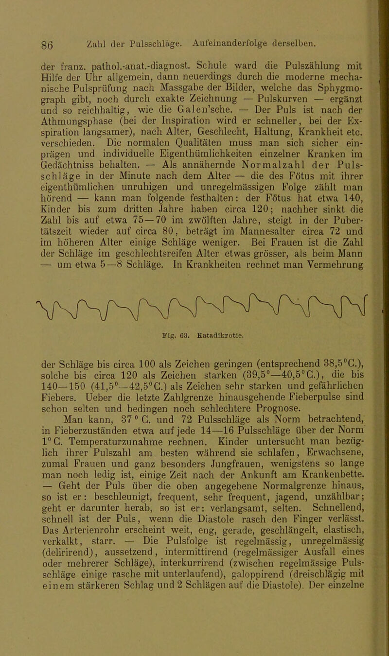 8(5 Zahl der Pulsschläge. Aufeinanderfolge derselben. der franz. pathol.-anat.-diagnost. Schule ward die Pulszählung mit Hilfe der Uhr allgemein, dann neuerdings durch die moderne mecha- nische Pulsprüfung nach Massgabe der Bilder, welche das Sphygmo- graph gibt, noch durch exakte Zeichnung — Pulskurven — ergänzt und so reichhaltig, wie die Galen'sche. — Der Puls ist nach der Athmungsphase (bei der Inspiration wird er schneller, bei der Ex- spiration langsamer), nach Alter, Geschlecht, Haltung, Krankheit etc. verschieden. Die normalen Qualitäten muss man sich sicher ein- prägen und individuelle Eigenthümlichkeiten einzelner Kranken im Gedächtniss behalten. — Als annähernde Normalzahl der Puls- schläge in der Minute nach dem Alter — die des Fötus mit ihrer eigenthümlichen unruhigen und unregelmässigen Folge zählt man hörend — kann man folgende festhalten: der Fötus hat etwa 140, Kinder bis zum dritten Jahre haben circa 120; nachher sinkt die Zahl bis auf etwa 75—70 im zwölften Jahre, steigt in der Puber- tätszeit wieder auf circa 80, beträgt im Mannesalter circa 72 und im höheren Alter einige Schläge weniger. Bei Frauen ist die Zahl der Schläge im geschlechtsreifen Alter etwas grösser, als beim Mann — um etwa 5—8 Schläge. In Krankheiten rechnet man Vermehrung Fig. 63. Katadikrotie. der Schläge bis circa 100 als Zeichen geringen (entsprechend 38,5°C.), solche bis circa 120 als Zeichen starken (39,5°—40,5°C.), die bis 140—150 (41,5°—42,5°C.) als Zeichen sehr starken und gefährlichen Fiebers. Ueber die letzte Zahlgrenze hinausgehende Fieberpulse sind schon selten und bedingen noch schlechtere Prognose. Man kann, 370 G. und 72 Pulsschläge als Norm betrachtend, in Fieberzuständen etwa auf jede 14—16 Pulsschläge über der Norm 1°C. Temperaturzunahme rechnen. Kinder untersucht man bezüg- lich ihrer Pulszahl am besten während sie schlafen, Erwachsene, zumal Frauen und ganz besonders Jungfrauen, wenigstens so lange man noch ledig ist, einige Zeit nach der Ankunft am Krankenbette. — Geht der Puls über die oben angegebene Normalgrenze hinaus, so ist er: beschleunigt, frequent, sehr frequent, jagend, unzählbar; geht er darunter herab, so ist er: verlangsamt, selten. Schnellend, schnell ist der Puls, wenn die Diastole rasch den Finger verlässt. Das Arterienrohr erscheint weit, eng, gerade, geschlängelt, elastisch, verkalkt, starr. — Die Pulsfolge ist regelmässig, unregelmässig (delirirend), aussetzend, intermittirend (regelmässiger Ausfall eines oder mehrerer Schläge), interkurrirend (zwischen regelmässige Puls- schläge einige rasche mit unterlaufend), galoppirend (dreischlägig mit