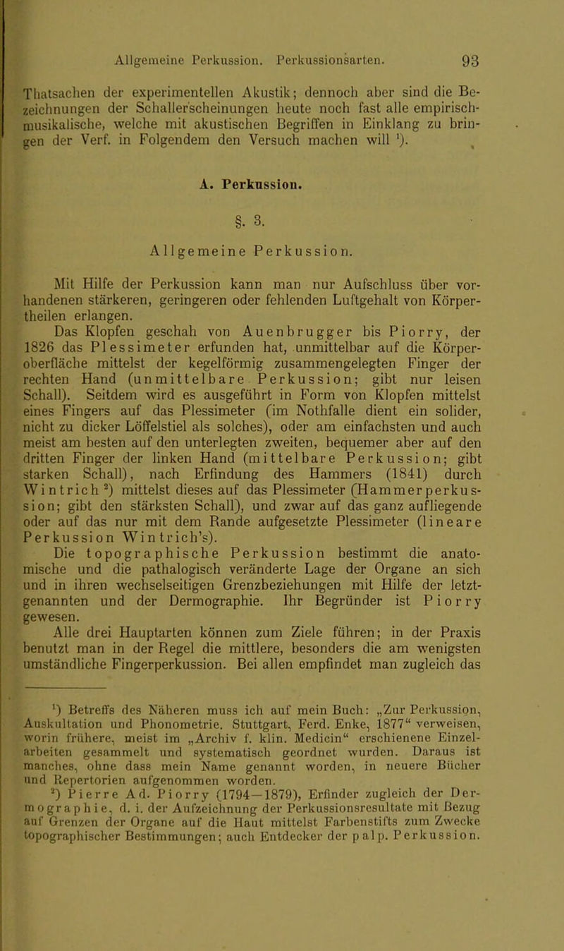 Tliatsachen der experimentellen Akustik; dennoch aber sind die Be- zeichnungen der Schaller'scheinungen heute noch fast alle empirisch- musikalische, welche mit akustischen Begriffen in Einklang zu brin- gen der Verf. in Folgendem den Versuch machen will '). A. Perkussion. §.3. Allgemeine Perkussion. Mit Hilfe der Perkussion kann man nur Aufschluss über vor- handenen stärkeren, geringeren oder fehlenden Luftgehalt von Körper- theilen erlangen. Das Klopfen geschah von Auenbrugger bis Piorry, der 1826 das Plessimeter erfunden hat, unmittelbar auf die Körper- oberfläche mittelst der kegelförmig zusammengelegten Finger der rechten Hand (unmittelbare Perkussion; gibt nur leisen Schall). Seitdem wird es ausgeführt in Form von Klopfen mittelst eines Fingers auf das Plessimeter (im Nothfalle dient ein solider, nicht zu dicker Löffelstiel als solches), oder am einfachsten und auch meist am besten auf den unterlegten zweiten, bequemer aber auf den dritten Finger der linken Hand (mittelbare Perkussion; gibt starken Schall), nach Erfindung des Hammers (1841) durch Wintrich 2) mittelst dieses auf das Plessimeter (Hammerperkus- sion; gibt den stärksten Schall), und zwar auf das ganz aufliegende oder auf das nur mit dem Rande aufgesetzte Plessimeter (lineare Perkussion Wi n trich's). Die topographische Perkussion bestimmt die anato- mische und die pathalogisch veränderte Lage der Organe an sich und in ihren wechselseitigen Grenzbeziehungen mit Hilfe der letzt- genannten und der Dermographie. Ihr Begründer ist Piorry gewesen. Alle drei Hauptarten können zum Ziele führen; in der Praxis benutzt man in der Regel die mittlere, besonders die am wenigsten umständliche Fingerperkussion. Bei allen empfindet man zugleich das ') Betreffs des Näheren muss ich auf mein Buch: „Zur Perkussion, Auskultation und Phonometrie. Stuttgart, Ferd. Enke, 1877 verweisen, worin frühere, meist im „Archiv f. klin. Medicin erschienene Einzel- arbeiten gesammelt und systematisch geordnet wurden. Daraus ist manches, ohne dass mein Name genannt worden, in neuere Bücher und Repertorien aufgenommen worden. a) Pierre Ad. Piorry (1794—1879), Erfinder zugleich der Der- mographie, d. i. der Aufzeichnung der Perkussionsresultate mit Bezug auf Grenzen der Organe auf die Haut mittelst Farbenstifts zum Zwecke topographischer Bestimmungen; auch Entdecker der palp. Perkussion.