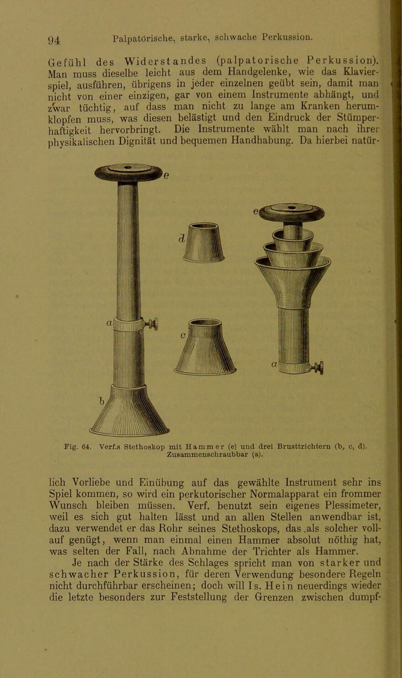 Gefühl des Widerstandes (palpatörische Perkussion). Man muss dieselbe leicht aus dem Handgelenke, wie das Klavier- spiel, ausführen, übrigens in jeder einzelnen geübt sein, damit man nicht von einer einzigen, gar von einem Instrumente abhängt, und zwar tüchtig, auf dass man nicht zu lange am Kranken herum- klopfen muss, was diesen belästigt und den Eindruck der Stümper- haftigkeit hervorbringt. Die Instrumente wählt man nach ihrer physikalischen Dignität und bequemen Handhabung. Da hierbei natür- Fig. 64. Verf.s Stethoskop mit Hammer (e) und drei Brusttrichtern (b, c, d). Zusammenschraubbar (a). lieh Vorliebe und Einübung auf das gewählte Instrument sehr ins Spiel kommen, so wird ein perkutorischer Normalapparat ein frommer Wunsch bleiben müssen. Verf. benutzt sein eigenes Plessimeter, weil es sich gut halten lässt und an allen Stellen anwendbar ist, dazu verwendet er das Rohr seines Stethoskops, das .als solcher voll- auf genügt, wenn man einmal einen Hammer absolut nöthig hat, was selten der Fall, nach Abnahme der Trichter als Hammer. Je nach der Stärke des Schlages spricht man von starker und schwacher Perkussion, für deren Verwendung besondere Regeln nicht durchführbar erscheinen; doch will Is. Hein neuerdings wieder die letzte besonders zur Feststellung der Grenzen zwischen dumpf-