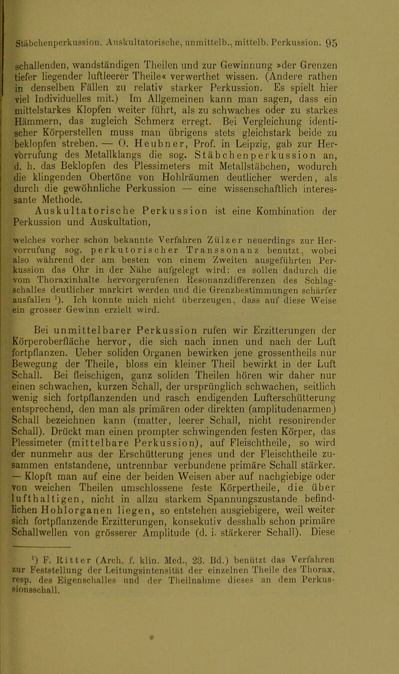 schallenden, wandständigen Theilen und zur Gewinnung »der Grenzen tiefer liegender luftleerer Theile« verwerthet wissen. (Andere rathen in denselben Fällen zu relativ starker Perkussion. Es spielt hier viel Individuelles mit.) Im Allgemeinen kann man sagen, dass ein mittelstarkes Klopfen weiter führt, als zu schwaches oder zu starkes Hämmern, das zugleich Schmerz erregt. Bei Vergleichung identi- scher Körperstellen muss man übrigens stets gleichstark beide zu beklopfen streben.— 0. Heubner, Prof. in Leipzig, gab zur Her- vormfung des Metallklangs die sog. Stäbchenperkussion an, d. h. das Beklopfen des Plessimeters mit Metallstäbchen, wodurch die klingenden Obertöne von Hohlräumen deutlicher werden, als durch die gewöhnliche Perkussion — eine wissenschaftlich interes- sante Methode. Auskultatorische Perkussion ist eine Kombination der Perkussion und Auskultation, welches vorher schon bekannte Verfahren Zülzer neuerdings zur Her- vurrufung sog. perkutorischer Transsonanz benutzt, wobei also während der am besten von einem Zweiten ausgeführten Per- kussion das Ohr in der Nähe aufgelegt wird: es sollen dadurch die vom Thoraxinhalte hervorgerufenen Resonanzdilferenzen des Schlag- schalles deutlicher markirt werden und die Grenzbestimmungen schärfer ausfallen ')• Ich konnte mich nicht überzeugen, dass auf diese Weise ein grosser Gewinn erzielt wird. Bei unmittelbarer Perkussion rufen wir Erzitterungen der Körperoberfläche hervor, die sich nach innen und nach der Luft fortpflanzen. Ueber soliden Organen bewirken jene grossentheils nur Bewegung der Theile, bloss ein kleiner Theil bewirkt in der Luft Schall. Bei fleischigen, ganz soliden Theilen hören wir daher nur einen schwachen, kurzen Schall, der ursprünglich schwachen, seitlich wenig sich fortpflanzenden und rasch endigenden Lufterschütterung entsprechend, den man als primären oder direkten (amplitudenarmen) Schall bezeichnen kann (matter, leerer Schall, nicht resonirender Schall). Drückt man einen prompter schwingenden festen Körper, das Plessimeter (mittelbare Perkussion), auf Fleischtheile, so wird der nunmehr aus der Erschütterung jenes und der Fleischtheile zu- sammen entstandene, untrennbar verbundene primäre Schall stärker. — Klopft man auf eine der beiden Weisen aber auf nachgiebige oder von weichen Theilen umschlossene feste Körpertheile, die über lufthaltigen, nicht in allzu starkem Spannungszustande befind- lichen Hohlorganen liegen, so entstehen ausgiebigere, weil weiter sich fortpflanzende Erzitterungen, konsekutiv desshalb schon primäre Schallwellen von grösserer Amplitude (d. i. stärkerer Schall). Diese ') F. Rill, er (Arcli. f. kirn. Med., 23. Bd.) beniitzt das Verfahren zur Feststellung der Leitungsintensität der einzelnen Theile des Thorax, resp. des Eigenschalles und der Theilnahme dieses an dem Perkus- sionsschall.