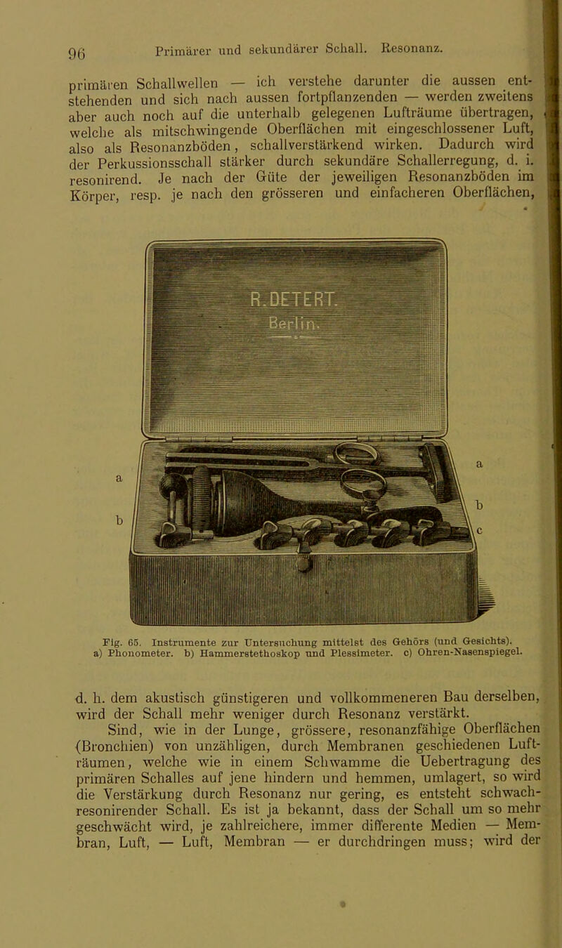 Primärer und sekundärer Schall. Resonanz. primären Schallwellen — ich verstehe darunter die aussen ent- stehenden und sich nach aussen fortpflanzenden — werden zweitens aber auch noch auf die unterhalb gelegenen Lufträume übertragen, welche als mitschwingende Oberflächen mit eingeschlossener Luft, also als Resonanzböden, schallverstärkend wirken. Dadurch wird der Perkussionsschall stärker durch sekundäre Schallerregung, d. i. resonirend. Je nach der Güte der jeweiligen Resonanzböden im Körper, resp. je nach den grösseren und einfacheren Oberflächen, Fig. 65. Instrumente zur Untersuchung mittelst des Gehörs (und Gesichts), a) Phonometer, b) Hammerstethoskop und Plessimeter, c) Ohren-Nasenspiegel. d. h. dem akustisch günstigeren und vollkommeneren Bau derselben, wird der Schall mehr weniger durch Resonanz verstärkt. Sind, wie in der Lunge, grössere, resonanzfähige Oberflächen (Bronchien) von unzähligen, durch Membranen geschiedenen Luft- räumen, welche wie in einem Schwämme die Uebertragung des primären Schalles auf jene hindern und hemmen, umlagert, so wird die Verstärkung durch Resonanz nur gering, es entsteht schwach- resonirender Schall. Es ist ja bekannt, dass der Schall um so mehr geschwächt wird, je zahlreichere, immer differente Medien — Mem- bran, Luft, — Luft, Membran — er durchdringen muss; wird der