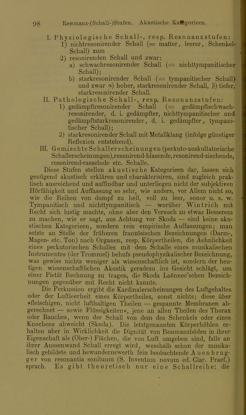 I. Physiologische Schall-, resp. Resonanzstufen: 1) nichtresonirender Schall (= matter, leerer, Schenkel- Schall) zum 2) resonirenden Schall und zwar: a) schwachresonirender Schall (= nichttympanitischer Schall); b) starkresonirender Schall (= tympanitischer Schall) und zwar a) hoher, starkresonirender Schall, ß) tiefer, starkresonirender Schall. II. Pathologische Schall-, resp. Resonanzstufen: 1) gedämpftresonirender Schall (= gedämpftschwach- resonirender, d. i. gedämpfter, nichttympanitischer und gedämpftstarkresonirender, d. i. gedämpfter, tympani- tischer Schall); 2) starkresonirender Schall mit Metallklang (infolge günstiger Reflexion entstehend). III. Gemischte Schallerscheinun gen (perkuto-auskultatorische Schallerscheinungen),resonirend-blasende, resonirend-zischende, resonirend-rasselnde etc. Schalle. Diese Stufen stellen akustische Kategorieen dar, lassen sich genügend akustisch erklären und charakterisiren, sind zugleich prak- tisch ausreichend und auffindbar und unterliegen nicht der subjektiven Hörfähigkeit und Auffassung so sehr, wie andere, vor Allem nicht so, wie die Reihen von dumpf zu hell, voll zu leer, sonor u. s. w. Tympanitisch und nichttympanitisch — worüber Wintrich mit Recht sich lustig machte, ohne aber den Versuch zu etwas Besserem zu machen, wie er sagt, aus Achtung vor Skoda — sind keine aku- stischen Kategorieen, sondern rein empirische Auffassungen; man setzte an Stelle der früheren französischen Bezeichnungen (Darm-, Magen- etc. Ton) nach Organen, resp. Körpertheilen, die Aehnlichkeit eines perkutorischen Schalles mit dem Schalle eines musikalischen Instrumentes (der Trommel) behufs pseudophysikalischer Bezeichnung, was gewiss nichts weniger als wissenschaftlich ist, sondern der heu- tigen wissenschaftlichen Akustik geradezu. ins Gesicht schlägt, um einer Pietät Rechnung zu tragen, die Skoda LaSnnec'schen Bezeich- nungen gegenüber mit Recht nicht kannte. Die Perkussion ergibt die Kardinalerscheinungen des Luftgehaltes oder der Luftleerheit eines Körpertheiles, sonst nichts; diese über >fleischigen, nicht lufthaltigen Theilen — gespannte Membranen ab- gerechnet — sowie Flüssigkeiten«, jene an allen Theilen des Thorax oder Bauches, wenn der Schall von dem des Schenkels oder eines Knochens abweicht (SkodaJ. Die letztgenannten Körperhöhlen er- halten aber in Wirklichkeit die Dignität von Resonanzböden in ihrer Eigenschaft als (Ober-) Flächen, die von Luft umgeben sind, falls an ihrer Aussenwand Schall erregt wird, wesshalb schon der musika- lisch gebildete und bewundernswert!! fein beobachtende Auen brug- ger von resonantia sonituum (S. Inventum novum ed. Glar. Praef.) sprach. Es gibt theoretisch nur eine Schallreihe: die