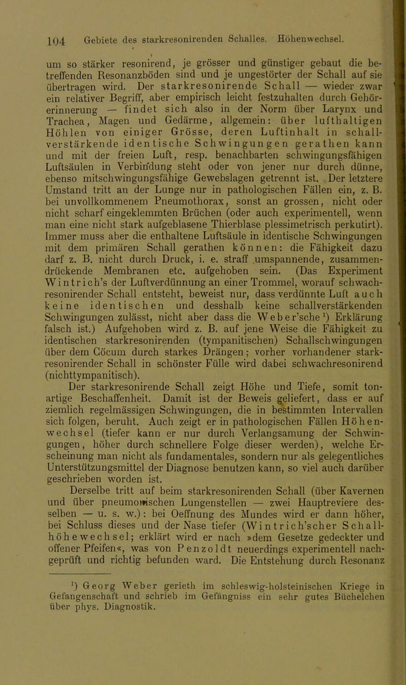 um so stärker resonirend, je grösser und günstiger gebaut die be- treffenden Resonanzböden sind und je ungestörter der Schall auf sie übertragen wird. Der starkresonirende Schall — wieder zwar ein relativer Begriff, aber empirisch leicht festzuhalten durch Gehür- erinnerung — findet sich also in der Norm über Larynx und Trachea, Magen und Gedärme, allgemein: über lufthaltigen Höhlen von einiger Grösse, deren Luftinhalt in schall- verstärkende identische Schwingungen gerathen kann und mit der freien Luft, resp. benachbarten schwingungsfähigen Luftsäulen in Verbindung steht oder von jener nur durch dünne, ebenso mitschwingungsfähige Gewebslagen getrennt ist. Der letztere Umstand tritt an der Lunge nur in pathologischen Fällen ein, z. B. bei unvollkommenem Pneumothorax, sonst an grossen, nicht oder nicht scharf eingeklemmten Brüchen (oder auch experimentell, wenn man eine nicht stark aufgeblasene Thierblase plessimetrisch perkutirt). Immer muss aber die enthaltene Luftsäule in identische Schwingungen mit dem primären Schall gerathen können: die Fähigkeit dazu darf z. B. nicht durch Druck, i. e. straff umspannende, zusammen- drückende Membranen etc. aufgehoben sein. (Das Experiment Wintrich's der Luftverdünnung an einer Trommel, worauf schwach- resonirender Schall entsteht, beweist nur, dass verdünnte Luft auch keine identischen und desshalb keine schallverstärkenden Schwingungen zulässt, nicht aber dass die W e b e r'sche ') Erklärung falsch ist.) Aufgehoben wird z. B. auf jene Weise die Fähigkeit zu identischen starkresonirenden (tympanitischen) Schallschwingungen über dem Göcum durch starkes Drängen; vorher vorhandener stark- resonirender Schall in schönster Fülle wird dabei schwachresonirend (nichttympanitisch). Der starkresonirende Schall zeigt Höhe und Tiefe, somit ton- artige Beschaffenheit. Damit ist der Beweis geliefert, dass er auf ziemlich regelmässigen Schwingungen, die in bestimmten Intervallen sich folgen, beruht. Auch zeigt er in pathologischen Fällen Höhen- wechsel (tiefer kann er nur durch Verlangsamung der Schwin- gungen , höher durch schnellere Folge dieser werden), welche Er- scheinung man nicht als fundamentales, sondern nur als gelegentliches Unterstützungsmittel der Diagnose benutzen kann, so viel auch darüber geschrieben worden ist. Derselbe tritt auf beim starkresonirenden Schall (über Kavernen und über pneumonischen Lungenstellen — zwei Hauptreviere des- selben — u. s. w.): bei Oeffnung des Mundes wird er dann höher, bei Schluss dieses und der Nase tiefer (Wi n t r ich'scher Schall- höhewechsel; erklärt wird er nach »dem Gesetze gedeckter und offener Pfeifen«, was von Penzoldt neuerdings experimentell nach- geprüft und richtig befunden ward. Die Entstehung durch Resonanz ]) Georg Weber gerieth im schleswig-holsteinischen Kriege in Gefangenschaft und schrieb im Gelangniss ein sehr gutes Biichelchen über phys. Diagnostik.
